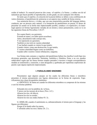 cuidar al traducir. Es esencial preservar dos cosas, -el espíritu y la forma-, y ambas son de tal
naturaleza que hacen posible el reproducirlas, en alto grado, en casi cualquier otro idioma.
En tanto que el espíritu y la emoción de la poesía hebrea se deben a una combinación de
varios elementos, el paralelismo de sentencias es un aspecto muy notable de forma externa.
Las sentencias breves y vividas, que son una característica peculiar del lenguaje hebreo,
conducen, por un proceso muy natural, a la formación de paralelismos en poesía. El deseo de
presentar un asunto en la forma más impresionable posible, conduce a la repetición y la tauto-
logía aparece en formas ligeramente variadas de un mismo y único pensamiento, como se ve en
las siguientes líneas de Proverbios 1:24-27:
Por cuanto llamé y no quisisteis;
Extendí mi mano y no hubo quien escuchase;
Antes, desechasteis todo consejo mío,
Y mi reprensión no quisisteis;
También yo me reiré en vuestra calamidad;
Y me burlaré cuando os viniere lo que teméis;
Cuando viniere, como una destrucción, lo que teméis,
Y vuestra calamidad llegare como un torbellino;
Cuando sobre vosotros viniere tribulación y angustia.
Las formas más comunes y regulares del paralelismo hebreo las clasifica Lowth bajo tres
divisiones generales, que denomina: Sinónima, Antitética y Sintética. Estas, a su vez, pueden
subdividirse según que las líneas formen simples pareados o tercetos o tengan correspondencia
medida en sentimiento y extensión, o sean desiguales y quebradas por repentinas explosiones de
pasión o par alguna repetición impresionante.
I. PARALELISMO SINONIMO
Presentamos aquí algunos pasajes en los cuales las diferentes líneas o miembros
presenten el mismo pensamiento con ligeras alteraciones en la forma de expresión. Espe-
cificaremos tres clases de paralelos sinónimos:
a ) IDÉNTICO. Se llama así cuando los diferentes miembros se componen de las mismas
o casi las mismas palabras:
Enlazado eres con las palabras de. tu boca,
Y preso con las razones de tu boca ( Prov. 6:2 ).
Alzaron los ríos, oh Jehová,
Alzaron los ríos su sonido;
Alzaron los ríos sus ondas (Salmo 93: 3) .
b ) SIMILAR, cuando el sentimiento es, substancialmente el mismo pero el lenguaje y las
figuras son diferentes:
Porque él la fundó sobre los mares,
Y afirmóla sobre los ríos ( Salmo 24.: 2 ) .
 