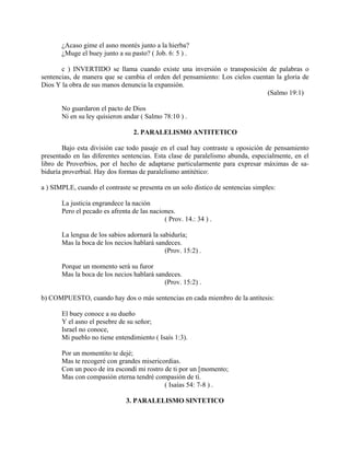 ¿Acaso gime el asno montés junto a la hierba?
¿Muge el buey junto a su pasto? ( Job. 6: 5 ) .
c ) INVERTIDO se llama cuando existe una inversión o transposición de palabras o
sentencias, de manera que se cambia el orden del pensamiento: Los cielos cuentan la gloria de
Dios Y la obra de sus manos denuncia la expansión.
(Salmo 19:1)
No guardaron el pacto de Dios
Ni en su ley quisieron andar ( Salmo 78:10 ) .
2. PARALELISMO ANTITETICO
Bajo esta división cae todo pasaje en el cual hay contraste u oposición de pensamiento
presentado en las diferentes sentencias. Esta clase de paralelismo abunda, especialmente, en el
libro de Proverbios, por el hecho de adaptarse particularmente para expresar máximas de sa-
biduría proverbial. Hay dos formas de paralelismo antitético:
a ) SIMPLE, cuando el contraste se presenta en un solo dístico de sentencias simples:
La justicia engrandece la nación
Pero el pecado es afrenta de las naciones.
( Prov. 14.: 34 ) .
La lengua de los sabios adornará la sabiduría;
Mas la boca de los necios hablará sandeces.
(Prov. 15:2) .
Porque un momento será su furor
Mas la boca de los necios hablará sandeces.
(Prov. 15:2) .
b) COMPUESTO, cuando hay dos o más sentencias en cada miembro de la antítesis:
El buey conoce a su dueño
Y el asno el pesebre de su señor;
Israel no conoce,
Mi pueblo no tiene entendimiento ( Isaís 1:3).
Por un momentito te dejé;
Mas te recogeré con grandes misericordias.
Con un poco de ira escondí mi rostro de ti por un [momento;
Mas con compasión eterna tendré compasión de tí.
( Isaías 54: 7-8 ) .
3. PARALELISMO SINTETICO
 