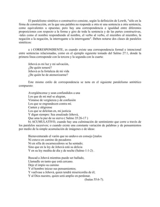 El paralelismo sintético o constructivo consiste, según la definición de Lowth, "sólo en la
firma de construcción, en la que una palabra no responde a otra ni una sentencia a otra sentencia,
como equivalentes u opuestas; pero hay una correspondencia e igualdad entre diferentes
proposiciones con respecto a la forma y giro de toda la sentencia y de las partes constructivas,
-tales como el nombre respondiendo al nombre, el verbo al verbo, el miembro al miembro, la
negación a la negación, la interrogante a la interrogante". Deben notarse dos clases de paralelos
sintéticos:
a ) CORRESPONDIENTE, es cuando existe una correspondencia formal e intencional
entre sentencias relacionadas, como en el ejemplo siguiente tomado del Salmo 27:1, donde la
primera línea corresponde con la tercera y la segunda con la cuarta:
Jehová es mi luz y mi salvación,
¿De quién temeré?
Jehová es la fortaleza de mi vida
¿De quién he de atemorizarme?
Este mismo estilo de correspondencia se nota en el siguiente paralelismo antitético
compuesto:
Avergüéncense y sean confundidos a una
Los que de mi mal se alegran,
Vístanse de vergüenza y de confusión
Los que se engrandecen contra mí.
Canten y alégrense
Los que se deleitan en, mi justicia
Y digan siempre: Sea ensalzado Jehová,
Que ama la paz de su siervo ( Salmo 35:26-17 )
b) ACUMULATIVO, cuando hay una culminación de sentimiento que corre a través de
los paralelos sucesivos; o cuando existe una constante variación de palabras y de pensamientos
por medio de la simple acumulación de imágenes o de ideas:
Bienaventurado el varón que no anduvo en consejo [malos
Ni estuvo en camino de pecadores
Ni en silla de escarnecedores se ha sentado;
Sino que en la ley de Jehová está su delicia
Y en su ley medita de día y de noche (Salmo 1:1-2) .
Buscad a Jehová mientras puede ser hallado,
Llamadle en tanto que está cercano.
Deje el impío su camino
Y el hombre inicuo sus pensamientos;
Y vuélvase a Jehová, quien tendrá misericordia de él;
Y al Dios nuestro, quien será amplio en perdonar.
(Isaías 55:6-7).
 