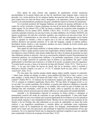 Pero aparte de estas formas más regulares de paralelismo existen numerosas
peculiaridades en la poesía hebrea que no han de clasificarse bajo ninguna regla o teoría de
prosodia. Los vuelos poéticos de los antiguos bardos desconocían tales trabas; y por medio de
giros imprevistos así como de líneas rotas y desiguales, y de repentinas y breves explosiones de
oración o de sentimentalismo, producían una gran variedad de expresivas formas de sentimiento.
En el período posterior del lenguaje hallamos un número de poemas artificiales en los
cuales los varios versículos o líneas comienzan con una de las letras del alfabeto hebreo, en su
orden regular. En los salmos CXI y CXII, las líneas o mitades de versículos están arreglados en
orden alfabético. En los salmos XXV, XXXIV, CXLV; Prov. 31:10-31 y Lament. I y II, cada
versículo separado comienza con una nueva letra, en orden alfabético. En el Salmo XXXVII, con
ligeras excepciones, de cada dos versículos seguidos, uno comienza con una nueva letra. En el
Salmo CXIX y Lamentaciones in, una serie de versículos, cada una comenzando con la misma
letra, se agrupan en estrofas y éstas se siguen una a la otra en orden alfabético. Semejante
artificio denuncia una período posterior en la vida del lenguaje, cuando el espíritu poético,
haciéndose menos creativo y más mecánico, produce un nuevo método de forma externa para
atraer la atención y ayudar a la memoria.
Pero aparte de toda forma artificial, el idioma hebreo en sus palabras, frases idiomáticas,
conceptos vívidos y poder pictórico posee una simplicidad y belleza notables. Para un individuo
tan impresivo como el hebreo, todo asunto estaba lleno de vida y la manera de presentar los actos
más ordinarios atraían su atención. Aun en su conversación ordinaria ocurren frecuentemente las
sentencias patéticas, las exclamaciones sublimes y las profundas sugestiones. ¡Cuán a menudo
ocurre en la simple narración la expresión (que en hebreo es una palabra) "he aquí"! ¡Cuán
gráficamente se describen aun el proceso y el orden de la acción, en pasajes como los siguientes:
"Levantó Jacob sus pies y fuese a la tierra de los hijos del Oriente". (Gén. 29:1). "Alzó su voz y
lloró... Y así que oyó Laban las nuevas de Jacob, hijo de su hermana, corrió a recibirle y
abrazarlo y besólo y trájole a su casa" (v. 11-13). "Y alzando Jacob sus ojos, miró y -¡he aquí!-
venía Esaú". (Gén. 33:1) .
Por otra parte, hay muchos pasajes donde alguna elipsis notable vigoriza la expresión:
"...ahora, pues, porque no alargue su mano y tome también del árbol de la vida y coma, y viva
para siempre, y sacóle Jehová, del huerto del Edén" (Gén. 3:22). "¡Vuélvete, oh Jehová, ¿hasta
cuándo?" (Salmo 90:13) . El esfuerzo de los traductores ingleses por suplir la elipsis del Salmo
19:3-4, estropea el verdadero significado. Dicen ellos: "No hay dicho ni lenguaje donde su voz
no sea oída". La versión castellana, fiel al hebreo, es mucho más impresiva, dándonos a entender
que aunque los cielos no tienen lenguaje o voz audible, tales como los que el hombre usa, sin
embargo han sido extendidos, como un hilo de medir, sobre la superficie de toda la tierra y,
aunque mudos, poseen sermones para las almas reflexivas en todas partes del mundo habitable.
Incumbe a la Hermenéutica Especial el reconocer la forma retórica y distinguir el
pensamiento esencial del modo de expresión en que puede presentárselo. Y para toda mente
pensadora debe ser una cosa evidente que la poesía apasionada de los hebreos no es de naturaleza
tal que pueda sujetarse a una interpretación literal. Muchos de los más hermosos pasajes de los
Salmos y de los Profetas han sido elaborados en un estilo de esplendidez en busca del estilo
retórico, y sus magníficos paralelismos y estrofas deben ser explicadas como explicamos
análogos vuelos de la imaginación de otros poetas. Ese lenguaje. esmeradamente elaborado
puede servir mejor que otro para hacer más profunda la impresión del pensamiento divino que
comunica. No es la expresión literal sino la enajenación espiritual congénita lo que nos capacita
para comprender la fuerza de un pasaje tal como Deut. 32:22:
 