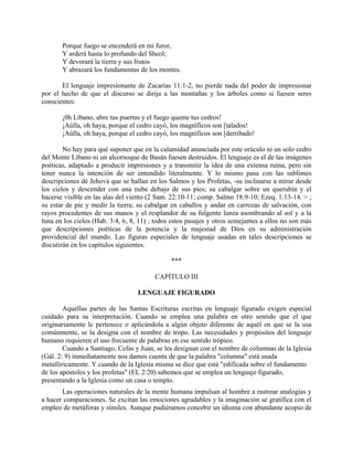 Porque fuego se encenderá en mi furor,
Y arderá hasta lo profundo del Sheol;
Y devorará la tierra y sus frutos
Y abrazará los fundamentas de los montes.
El lenguaje impresionante de Zacarías 11:1-2, no pierde nada del poder de impresionar
por el hecho de que el discurso se dirija a las montañas y los árboles como si fuesen seres
conscientes:
¡0h Líbano, abre tus puertas y el fuego queme tus cedros!
¡Aúlla, oh haya, porque el cedro cayó, los magníficos son [talados!
¡Aúlla, oh haya, porque el cedro cayó, los magníficos son [derribado!
No hay para qué suponer que en la calamidad anunciada por este oráculo ni un solo cedro
del Monte Líbano ni un alcornoque de Basán fuesen destruidos. El lenguaje es el de las imágenes
poéticas, adaptado a producir impresiones y a transmitir la idea de una extensa ruina, pero sin
tener nunca la intención de ser entendido literalmente. Y lo mismo pasa con las sublimes
descripciones dé Jehová que se hallan en los Salmos y los Profetas, -su inclinarse a mirar desde
los cielos y descender con una nube debajo de sus pies; su cabalgar sobre un querubín y el
hacerse visible en las alas del viento (2 Sam. 22:10-11; comp. Salmo 18:9-10; Ezeq. 1:13-14. > ;
su estar de pie y medir la tierra; su cabalgar en caballos y andar en carrozas de salvación, con
rayos procedentes de sus manos y el resplandor de su fulgente lanza asombrando al sol y a la
luna en los cielos (Hab. 3:4, 6, 8, 11) ; todos estos pasajes y otros semejantes a ellos no son más
que descripciones poéticas de la potencia y la majestad de Dios en su administración
providencial del mundo. Las figuras especiales de lenguaje usadas en tales descripciones se
discutirán en los capítulos siguientes.
***
CAPÍTULO III
LENGUAJE FIGURADO
Aquellas partes de las Santas Escrituras escritas en lenguaje figurado exigen especial
cuidado para su interpretación. Cuando se emplea una palabra en otro sentido que el que
originariamente le pertenece o aplicándola a algún objeto diferente de aquél en que se la usa
comúnmente, se la designa con el nombre de tropo. Las necesidades y propósitos del lenguaje
humano requieren el uso frecuente de palabras en ese sentido trópico.
Cuando a Santiago, Cefas y Juan, se les designan con el nombre de columnas de la Iglesia
(Gál. 2: 9) inmediatamente nos damos cuenta de que la palabra "columna" está usada
metafóricamente. Y cuando de la Iglesia misma se dice que está "edificada sobre el fundamento
de los apóstoles y los profetas" (EL 2:20) sabemos que se emplea un lenguaje figurado,
presentando a la Iglesia como un casa o templo.
Las operaciones naturales de la mente humana impulsan al hombre a rastrear analogías y
a hacer comparaciones. Se excitan las emociones agradables y la imaginación se gratifica con el
empleo de metáforas y símiles. Aunque pudiéramos concebir un idioma con abundante acopio de
 