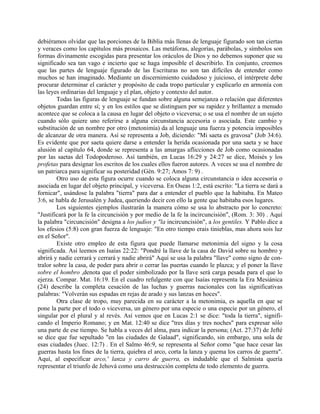 debiéramos olvidar que las porciones de la Biblia más llenas de lenguaje figurado son tan ciertas
y veraces como los capítulos más prosaicos. Las metáforas, alegorías, parábolas, y símbolos son
formas divinamente escogidas para presentar los oráculos de Dios y no debemos suponer que su
significado sea tan vago e incierto que se haga imposible el describirlo. En conjunto, creemos
que las partes de lenguaje figurado de las Escrituras no son tan difíciles de entender como
muchos se han imaginado. Mediante un discernimiento cuidadoso y juicioso, el intérprete debe
procurar determinar el carácter y propósito de cada tropo particular y explicarlo en armonía con
las leyes ordinarias del lenguaje y el plan, objeto y contexto del autor.
Todas las figuras de lenguaje se fundan sobre alguna semejanza o relación que diferentes
objetos guardan entre sí; y en los estilos que se distinguen por su rapidez y brillantez a menudo
acontece que se coloca a la causa en lugar del objeto o viceversa; o se usa el nombre de un sujeto
cuando sólo quiere uno referirse a alguna circunstancia accesoria o asociada. Este cambio y
substitución de un nombre por otro (metonimia) da al lenguaje una fuerza y potencia imposibles
de alcanzar de otra manera. Así se representa a Job, diciendo: "Mi saeta es gravosa" (Job 34:6).
Es evidente que por saeta quiere darse a entender la herida ocasionada por una saeta y se hace
alusión al capítulo 64, donde se representa a las amargas aflicciones de Job como ocasionadas
por las saetas del Todopoderoso. Así también, en Lucas 16:29 y 24:27 se dice, Moisés y los
profetas para designar los escritos de los cuales ellos fueron autores. A veces se usa el nombre de
un patriarca para significar su posteridad (Gén. 9:27; Amos 7: 9) .
Otro uso de esta figura ocurre cuando se coloca alguna circunstancia o idea accesoria o
asociada en lugar del objeto principal, y viceversa. En Oseas 1:2, está escrito: "La tierra se dará a
fornicar", usándose la palabra "tierra" para dar a entender el pueblo que la habitaba. En Mateo
3:6, se habla de Jerusalén y Judea, queriendo decir con ello la gente que habitaba esos lugares.
Los siguientes ejemplos ilustrarán la manera cómo se usa lo abstracto por lo concreto:
"Justificará por la fe la circuncisión y por medio de la fe la incircuncisión", (Rom. 3: 30) . Aquí
la palabra "circuncisión" designa a los judíos y "la incircuncisión", a los gentiles. Y Pablo dice a
los efesios (5:8) con gran fuerza de lenguaje: "En otro tiempo erais tinieblas, mas ahora sois luz
en el Señor".
Existe otro empleo de esta figura que puede llamarse metonimia del signo y la cosa
significada. Así leemos en Isaías 22:22: "Pondré la llave de la casa de David sobre su hombro y
abrirá y nadie cerrará y cerrará y nadie abrirá" Aquí se usa la palabra "llave" como signo de con-
tralor sobre la casa, de poder para abrir o cerrar las puertas cuando le plazca; y el poner la llave
sobre el hombro ,denota que el poder simbolizado por la llave será carga pesada para el que lo
ejerza. Compar. Mat. 16:19. En el cuadro refulgente con que Isaías representa la Era Mesiánica
(24) describe la completa cesación de las luchas y guerras nacionales con las significativas
palabras: "Volverán sus espadas en rejas de arado y sus lanzas en hoces".
Otra clase de tropo, muy parecida en su carácter a la metonimia, es aquella en que se
pone la parte por el todo o viceversa, un género por una especie o una especie por un género, el
singular por el plural y al revés. Así vemos que en Lucas 2:1 se dice: "toda la tierra", signifi-
cando el Imperio Romano; y en Mat. 12:40 se dice "tres días y tres noches" para expresar sólo
una parte de ese tiempo. Se habla a veces del alma, para indicar la persona; (Act. 27:37) de Jefté
se dice que fue sepultado "en las ciudades de Galaad", significando, sin embargo, una sola de
esas ciudades (Juec. 12:7) . En el Salmo 46:9, se representa al Señor como "que hace cesar las
guerras hasta los fines de la tierra, quiebra el arco, corta la lanza y quema los carros de guerra".
Aquí, al especificar arco,' lanza y carro de guerra, es indudable que el Salmista quería
representar el triunfo de Jehová como una destrucción completa de todo elemento de guerra.
 