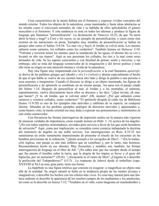 Cosa característica de la mente hebrea era el formarse y expresar vividos conceptos del
mundo externo. Todos los objetos de la naturaleza, cosas inanimadas y hasta ideas abstractas se
les miraba como si estuviesen animados de vida y se hablaba de ellos aplicándoles el género
masculino o el femenino. Y esta tendencia se nota en todos los idiomas y produce la figura de
lenguaje que llamamos "personificación". La declaración de Números 16:32, de que "la tierra
abrió la boca y tragó" a Coré y los suyos, es un ejemplo de personificación; y casos como éste
ocurren en las narraciones en prosa. Ejemplos muy notables de personificación se hallan en
pasajes tales como el Salmo 114:34: "La mar vio y huyó; el Jordán se volvió atrás. Los montes
saltaron como carneros, los collados como los corderitos". También leemos en Habacuc 3:10:
"Viéronte y tuvieron temor los montes; pasó la inundación de las aguas; el abismo dio su voz y
levantó en alto sus manos". Aquí se nos presentan los collados, los ríos y la mar como seres
animados de vida. Se les supone conscientes y con facultad de pensar, sentir y moverse; y sin
embargo, sólo se trata del lenguaje conmovedor de la imaginación y del fervor poético y todo
ello tiene su origen en una intuición intensa y vívida de la naturaleza.
Hay otra figura muy emparentada con la personificación, a la cual llamamos apóstrofe;
se deriva de las palabras griegas apó (desde) y stre f o (volver) y denota especialmente el hecho
de que el que habla se vuelve de sus oyentes hacia otro lado y dirige la palabra a una persona o
cosa ausentes o imaginarias. Cuando el discurso se dirige a un objeto inanimado, las figuras de
personificación y de apóstrofe se combinan en un mismo pasaje. Así pasa con el pasaje citado
del Salmo 1:14. Después de personificar al mar, al Jordán y a las montañas, el salmista,
repentinamente, vuelve directamente hacia ellos su discurso y les dice: "¿Qué tuviste, oh mar,
que huiste? ¿Y tú, oh Jordán, que te volviste atrás? ¡Oh, montes! ¿Por qué saltasteis como
carneros y vosotros collados, como corderitos? "El apóstrofe dirigido al caído rey de Babilonia
(Isaías 11:9-20) es uno de los ejemplos más atrevidos y sublimes de su especie, en cualquier
idioma. Abundan en los profetas ejemplos análogos de discursos atrevidos y apasionados y,
como hemos visto, la mente oriental era muy dada a expresar sus pensamientos y sentimientos en
este estilo conmovedor.
Con frecuencia las formas interrogativas de impresión suelen ser la manera más vigorosa
de enunciar verdades de importancia, como cuando leemos en Hebr. 1: 14, acerca de los ángeles:
"¿No son todos espíritus ministradores, enviados para servicio a favor de los que serán herederos
de salvación?" Aquí, como por implicación, se considera como creencia indisputada la doctrina
del ministerio de ángeles en tan noble servicio. Las interrogaciones en Rom. 8:33-35 nos
suministran un estilo sumamente impresionante de presentar el triunfo de los creyentes en las
benditas provisiones de la redención. "¿Quién acusará a los escogidos de Dios?..." (En la traduc-
ción inglesa, este pasaje es aún más enfático que en castellano y, por lo tanto, más hermosa.
Recomendamos leerlo en ese idioma). Muy frecuentes y notables son, también, las formas
interrogatorias de lenguaje en el libro de Job. "¿No sabes esto que fue siempre desde el tiempo
que fue puesto el hombre sobre la tierra, que la alegría de los impíos es breve y el gozo del
hipócrita, por un momento?" (20:4i). "¿Alcanzarás tu el rastro de Dios? ¿Llegarás tú a describir
la perfección del Todopoderoso?" (11:7) . La respuesta de Jehová desde el torbellino (caps.
XXXVIII al XLI en muy gran parte, tiene esa forma.
La hipérbole es una figura retórica que consiste en exagerar -o magnificar un objeto más
allá de la realidad. Su origen natural se halla en la tendencia propia de las mentes jóvenes e
imaginativas, a describir los hechos con los colores más vivos. Es cosa muy natural para una fan-
tasía ardiente el describir la apariencia dé los muchos campos de los madianitas y los amalecitas,
tal como se la describe en Jueces 7:12: "Tendidos en el valle, como langostas en muchedumbre y
 