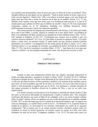 sus camellos eran innumerables, como la arena que está a la ribera de la mar, en multitud". Otros
ejemplos bíblicos de esta figura son los siguientes: "Toda la noche inundo mi lecho, riego mi es-
trado con mis lágrimas". (Salmo 6:6). "¡Oh, si mi cabeza se tornase aguas y mis ojos fuentes de
aguas para que llore día y noche los muertos de la hija de mi pueblo! (Jerem. 9:1). "Y hay
también, otras muchas cosas que hizo Jesús, que si se escribiesen cada una por sí, ni aun en el
mundo pienso que cabrían los libros que se habrían de escribir". (Juan 21:25). Esas expresiones
exageradas, cuando no se las multiplica, usándolas con indebida frecuencia, atraen
poderosamente la atención y hacen una impresión agradable.
Otra forma peculiar de lenguaje que mencionaremos sólo de paso, es la ironía, por medio
de la cual el que habla, o escribe, expresa lo contrario de lo que quiere decir. Las palabras de
Elías a los adoradores de Baal constituyen un ejemplo de la más completa ironía ( Rey. 18:27) .
Otro ejemplo lo hallamos en Job 12:1: "Ciertamente que vosotros sois el pueblo y que con
vosotros morirá la sabiduría". En 1 Cor. 4:8, San Pablo se permite la siguiente ironía: "¡Ya estáis
hartos, a estáis ricos, sin nosotros reináis! ¡Y ojalá reinéis, pra que nosotros reinemos también
juntamente con vosotros". La designación de las treinta piezas de plata en Zacar. 11:13, como
"hermoso precio", es -un ejemplo de sarcasmo. Las palabras de burla y de befa de los soldados
(Mat. 27: 30) y las de los sacerdotes y escribas (Marc. 15:32) "... baje ahora de la cruz para que
veamos y creamos", no son ejemplos apropiados de ironía, sino de perverso escarnio y mofa.
***
CAPÍTULO IV
SIMILES Y METAFORAS
El Símil
Cuando se hace una comparación formal entre dos objetos, buscando impresionar la
mente con algún parecido o semejanza, la figura se llama "símil". En Isaías 55:10-11, hallamos
un hermoso ejemplo de esto: "Porque como desciende de los cielos la lluvia y la nieve y no vuel-
ve allá sino que harta la tierra y la hace germinar y producir y da simiente al que siembra y pan al
que come: así será mi palabra, que sale de mi boca, no volverá a mí vacía; antes hará lo que yo
quiero y será prosperada en aquello para que la envié". Las oportunas y variadas alusiones de
este pasaje presentan la benéfica eficacia de la palabra de Dios, y esto en un estilo muy
impresionante.
Los símiles ocurren con frecuencia en las Escrituras y teniendo por objeto ilustrar la idea
del autor, no envuelven dificultades de interpretación. Cuando el salmista dice: "Soy semejante
al pelícano del desierto; soy como el búho de las soledades; velo y soy como el pájaro solitario
sobre el tejado" (Salmo 102:6) sus palabras son una vívida descripción de su absoluta soledad.
En Mat. 28:3, se dice del ángel que movió la piedra de la puerta del sepulcro, que "su aspecto era
como un relámpago y su vestido blanco como la nieve"... En Romanos 12:4, el apóstol ilustra la
unidad de la Iglesia y la diversidad de sus ministros individuales por medio de la siguiente
comparación: "De la manera que en un cuerpo tenemos muchos miembros empero todos los
miembros no tienen la misma operación, así muchos somos un cuerpo en Cristo, mas todos
miembros los unos de los otros". Compárese, también, 1 Cor. 12:12. En todos estos casos, así
 