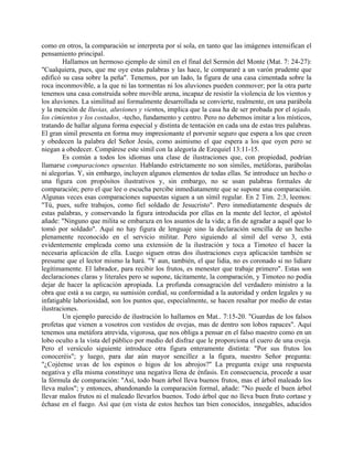 como en otros, la comparación se interpreta por sí sola, en tanto que las imágenes intensifican el
pensamiento principal.
Hallamos un hermoso ejemplo de símil en el final del Sermón del Monte (Mat. 7: 24-27):
"Cualquiera, pues, que me oye estas palabras y las hace, le compararé a un varón prudente que
edificó su casa sobre la peña". Tenemos, por un lado, la figura de una casa cimentada sobre la
roca inconmovible, a la que ni las tormentas ni los aluviones pueden conmover; por la otra parte
tenemos una casa construida sobre movible arena, incapaz de resistir la violencia de los vientos y
los aluviones. La similitud así formalmente desarrollada se convierte, realmente, en una parábola
y la mención de lluvias, aluviones y vientos, implica que la casa ha de ser probada por el tejado,
los cimientos y los costados, -techo, fundamento y centro. Pero no debemos imitar a los místicos,
tratando de hallar alguna forma especial y distinta de tentación en cada una de estas tres palabras.
El gran símil presenta en forma muy impresionante el porvenir seguro que espera a los que creen
y obedecen la palabra del Señor Jesús, como asimismo el que espera a los que oyen pero se
niegan a obedecer. Compárese este símil con la alegoría de Ezequiel 13:11-15.
Es común a todos los idiomas una clase de ilustraciones que, con propiedad, podrían
llamarse comparaciones opuestas. Hablando estrictamente no son símiles, metáforas, parábolas
ni alegorías. Y, sin embargo, incluyen algunos elementos de todas ellas. Se introduce un hecho o
una figura con propósitos ilustrativos y, sin embargo, no se usan palabras formales de
comparación; pero el que lee o escucha percibe inmediatamente que se supone una comparación.
Algunas veces esas comparaciones supuestas siguen a un símil regular. En 2 Tim. 2:3, leemos:
"Tú, pues, sufre trabajos, como fiel soldado de Jesucristo". Pero inmediatamente después de
estas palabras, y conservando la figura introducida por ellas en la mente del lector, el apóstol
añade: "Ninguno que milita se embaraza en los asuntos de la vida; a fin de agradar a aquél que lo
tomó por soldado". Aquí no hay figura de lenguaje sino la declaración sencilla de un hecho
plenamente reconocido en el servicio militar. Pero siguiendo al símil del verso 3, está
evidentemente empleada como una extensión de la ilustración y toca a Timoteo el hacer la
necesaria aplicación de ella. Luego siguen otras dos ilustraciones cuya aplicación también se
presume que el lector mismo la hará. "Y aun, también, el que lidia, no es coronado si no lidiare
legítimamente. El labrador, para recibir los frutos, es menester que trabaje primero". Estas son
declaraciones claras y literales pero se supone, tácitamente, la comparación, y Timoteo no podía
dejar de hacer la aplicación apropiada. La profunda consagración del verdadero ministro a la
obra que está a su cargo, su sumisión cordial, su conformidad a la autoridad y orden legales y su
infatigable laboriosidad, son los puntos que, especialmente, se hacen resaltar por medio de estas
ilustraciones.
Un ejemplo parecido de ilustración lo hallamos en Mat.. 7:15-20. "Guardas de los falsos
profetas que vienen a vosotros con vestidos de ovejas, mas de dentro son lobos rapaces". Aquí
tenemos una metáfora atrevida, vigorosa, que nos obliga a pensar en el falso maestro como en un
lobo oculto a la vista del público por medio del disfraz que le proporciona el cuero de una oveja.
Pero el versículo siguiente introduce otra figura enteramente distinta: "Por sus frutos los
conoceréis"; y luego, para dar aún mayor sencillez a la figura, nuestro Señor pregunta:
"¿Cojéense uvas de los espinos o higos de los abrojos?" La pregunta exige una respuesta
negativa y ella misma constituye una negativa llena de énfasis. En consecuencia, procede a usar
la fórmula de comparación: "Así, todo buen árbol lleva buenos frutos, mas el árbol maleado los
lleva malos"; y entonces, abandonando la comparación formal, añade: "No puede el buen árbol
llevar malos frutos ni el maleado llevarlos buenos. Todo árbol que no lleva buen fruto cortase y
échase en el fuego. Así que (en vista de estos hechos tan bien conocidos, innegables, aducidos
 