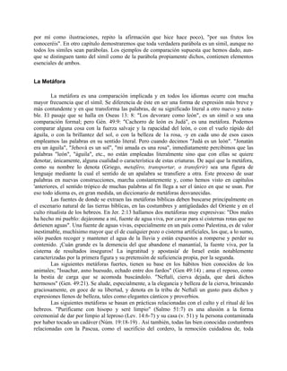 por mí como ilustraciones, repito la afirmación que hice hace poco), "por sus frutos los
conoceréis". En otro capítulo demostraremos que toda verdadera parábola es un símil, aunque no
todos los símiles sean parábolas. Los ejemplos de comparación supuesta que hemos dado, aun-
que se distinguen tanto del símil como de la parábola propiamente dichos, contienen elementos
esenciales de ambos.
La Metáfora
La metáfora es una comparación implicada y en todos los idiomas ocurre con mucha
mayor frecuencia que el símil. Se diferencia de éste en ser una forma de expresión más breve y
más contundente y en que transforma las palabras, de su significado literal a otro nuevo y nota-
ble. El pasaje que se halla en Oseas 13: 8: "Los devorare como león", es un símil o sea una
comparación formal; pero Gén. 49:9: "Cachorro de león es Judá", es una metáfora. Podemos
comparar alguna cosa con la fuerza salvaje y la rapacidad del león, o con el vuelo rápido del
águila, o con la brillantez del sol, o con la belleza de 1a rosa, -y en cada uno de esos casos
empleamos las palabras en su sentido literal. Pero cuando decimos "Judá es un león". "Jonatán
era un águila", "Jehová es un sol", "mi amada es una rosa", inmediatamente percibimos que las
palabras "león", "águila", etc., no están empleadas literalmente sino que con ellas se quiere
denotar, únicamente, alguna cualidad o característica de estas criaturas. De aquí que la metáfora,
como su nombre lo denota (Griego, metaféro, transportar, o transferir) sea una figura de
lenguaje mediante la cual el sentido de un apalabra se transfiere a otra. Este proceso de usar
palabras en nuevas construcciones, marcha constantemente y, como hemos visto en capítulos
'anteriores, el sentido trópico de muchas palabras al fin llega a ser el único en que se usan. Por
eso todo idioma es, en gran medida, un diccionario de metáforas desvanecidas.
Las fuentes de donde se extraen las metáforas bíblicas deben buscarse principalmente en
el escenario natural de las tierras bíblicas, en las costumbres y antigüedades del Oriente y en el
culto ritualista de los hebreos. En Jer. 2:13 hallamos dos metáforas muy expresivas: "Dos males
ha hecho mi pueblo: dejáronme a mí, fuente de agua viva, por cavar para sí cisternas rotas que no
detienen aguas". Una fuente de aguas vivas, especialmente en un país como Palestina, es de valor
inestimable, muchísimo mayor que el de cualquier pozo o cisterna artificiales, los que, a lo sumo,
sólo pueden recoger y mantener el agua de la lluvia y están expuestos a romperse y perder su
contenido. ¡Cuán grande es la demencia del que abandone el manantial, la fuente viva, por la
cisterna de resultados inseguros! La ingratitud y apostasía' de Israel están notablemente
caracterizadas por la primera figura y su pretensión de suficiencia propia, por la segunda.
Las siguientes metáforas fuertes, tienen su base en los hábitos bien conocidos de los
animales; "Issachar, asno huesudo, echado entre dos fardos" (Gen 49:14) ; ama el reposo, como
la bestia de carga que se acomoda buscándolo. "Neftalí, cierva dejada, que dará dichos
hermosos" (Gen. 49:21). Se alude, especialmente, a la elegancia y belleza de la cierva, brincando
graciosamente, en goce de su libertad, y denota en la tribu de Neftalí un gusto para dichos y
expresiones llenos de belleza, tales como elegantes cánticos y proverbios.
Las siguientes metáforas se basan en prácticas relacionadas con el culto y el ritual dé los
hebreos. "Purifícame con hisopo y seré limpio" (Salmo 51:7) es una alusión a la forma
ceremonial de dar por limpio al leproso (Lev. 14:6-7) y su casa (v. 51) y la persona contaminada
por haber tocado un cadáver (Núm. 19:18-19) . Así también, todas las bien conocidas costumbres
relacionadas con la Pascua, como el sacrificio del cordero, la remoción cuidadosa de, toda
 