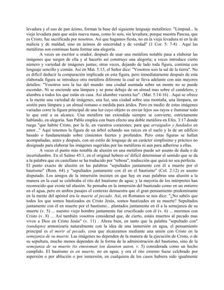 levadura y el uso de pan ázimo, forman la base del siguiente lenguaje metafórico: "Limpiad... la
vieja levadura para que seáis nueva masa, como lo sois, sin levadura; porque nuestra Pascua, que
es Cristo, fue sacrificada por nosotros. Así que hagamos fiesta, no en la vieja levadura ni en la de
malicia y de maldad, sino en ázimos de sinceridad y de verdad" (1 Cor. 5: 7-8) . Aquí las
metáforas son continuas hasta formar una alegoría.
A veces un escritor u orador, después de usar una metáfora notable pasa a elaborar las
imágenes que surgen de ella y al hacerlo así construye una alegoría; a veces introduce cierto
número y variedad de imágenes juntas; otras veces, dejando de lado toda figura, continúa con
lenguaje sencillo y común. Así en Mat. 5:13, el Señor dice: "Vosotros sois la sal de la tierra". No
es difícil deducir la comparación implicada en esta figura, pero inmediatamente después de esta
elaborada figura se introduce otra metáfora diferente la cual se lleva adelante con aún mayores
detalles: "Vosotros sois la luz del mundo: una ciudad asentada sobre un monte no se puede
esconder. Ni se enciende una lámpara y se pone debajo de un almud mas sobre el candelero, y
alumbra a todos los que están en casa. Así alumbre vuestra luz". (Mat. 5:14-16) . Aquí se ofrece
a la mente una variedad de imágenes; una luz, una ciudad sobre una montaña, una lámpara, un
sostén para lámpara y un almud romano o medida para áridos. Pero en medio de estas imágenes
variadas corre la figura principal de una luz cuyo objeto es enviar lejos sus rayos e iluminar todo
lo que esté a su alcance. Una metáfora tan extendida siempre se convierte, estrictamente
hablando, en alegoría. San Pablo emplea con buen efecto una doble metáfora en Efes. 3:17 donde
ruega "que habite Cristo, por la fe, en vuestros corazones; para que arraigados y fundados en
amor..." Aquí tenemos la figura de un árbol echando sus raíces en el suelo y la de un edificio
basado o fundamentado sobre cimientos fuertes y profundos. Pero estas figuras se hallan
acompañadas, antes y después, con un estilo de lenguaje de un carácter simplísimo y práctico no
designado para elaborar las imágenes sugeridas por las metáforas ni aun para adherirse a ellas.
A veces el punto más notable de alusión en una metáfora puede ser asunto de duda o de
incertidumbre. En el Salmo 45:1, en el original hebreo es' difícil determinar el sentido que se da
a la palabra que en castellano se ha traducido por "rebosa", traducción que quizá no sea perfecta.
El punto exacto de alusión en las palabras "sepultados juntamente con él a muerte por el
bautismo" (Rom. 64) y "sepultados juntamente con él en el bautismo" (Col. 2:12) es asunto
disputado. Los amigos de la inmersión insisten en que hay en esas palabras una alusión a la
manera en la cual se celebraba el rito del bautismo de agua; y la mayoría de los intérpretes han
reconocido que existe tal alusión. Se pensaba en la inmersión del bautizado como en un entierro
en el agua, pero en ambos pasajes el contexto demuestra que el gran pensamiento predominante
en la mente del apóstol era la muerte al pecado. Así, en Romanos se nos dice: "¿No sabéis que
todos los que somos bautizados en Cristo Jesús, somos bautizados en su muerte? Sepultados
juntamente con él en muerte por el bautismo... plantados juntamente en él a la semejanza de su
muerte (v. 5) ... nuestro viejo hombre juntamente fue crucificado con él (v. 6) ... morimos con
Cristo (v. 8) ... Así también vosotros considerad que, de cierto, estáis muertos al pecado mas
vivos a Dios en Cristo Jesús" (v. 11) . Ahora bien, en tanto que la palabra "sepultado con"
(sundapto) armonizaría naturalmente con la idea de una inmersión en agua, el pensamiento
principal es el morir al pecado, cosa que alcanzamos mediante una unión con Cristo en la
semejanza de su muerte. Las imágenes no dependen de la manera de la ejecución de Cristo, o de
su sepultura, mucho menos dependen de la forma de la administración del bautismo, sino de la
semejanza de su muerte (to emoiomati ton danaton auton, v. 5) considerada como un hecho
cumplido. El bautismo es en muerte, no en agua; y ora el rito externo fuese celebrado por
aspersión o por ablución o por inmersión, en cualquiera de los casos hubiera sido igualmente
 