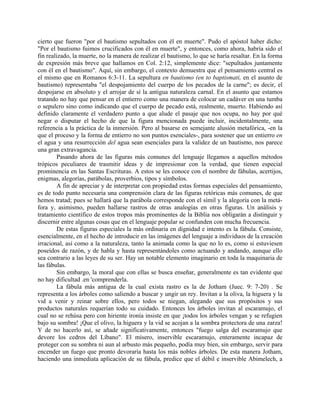 cierto que fueron "por el bautismo sepultados con él en muerte". Pudo el apóstol haber dicho:
"Por el bautismo fuimos crucificados con él en muerte", y entonces, como ahora, habría sido el
fin realizado, la muerte, no la manera de realizar el bautismo, lo que se haría resaltar. En la forma
de expresión más breve que hallamos en Col. 2:12, simplemente dice: "sepultados juntamente
con él en el bautismo". Aquí, sin embargo, el contexto demuestra que el pensamiento central es
el mismo que en Romanos 6:3-11. La sepultura en bautismo (en to baptismati, en el asunto de
bautismo) representaba "el despojamiento del cuerpo de los pecados de la carne"; es decir, el
despojarse en absoluto y el arrojar de sí la antigua naturaleza carnal. En el asunto que estamos
tratando no hay que pensar en el entierro como una manera de colocar un cadáver en una tumba
o sepulcro sino como indicando que el cuerpo de pecado está, realmente, muerto. Habiendo así
definido claramente el verdadero punto a que alude el pasaje que nos ocupa, no hay por qué
negar o disputar el hecho de que la figura mencionada puede incluir, incidentalmente, una
referencia a la práctica de la inmersión. Pero al basarse en semejante alusión metafórica, -en la
que el proceso y la forma de entierro no son puntos esenciales-, para sostener que un entierro en
el agua y una resurrección del agua sean esenciales para la validez de un bautismo, nos parece
una gran extravagancia.
Pasando ahora de las figuras más comunes del lenguaje llegamos a aquellos métodos
trópicos peculiares de trasmitir ideas y de impresionar con la verdad, que tienen especial
prominencia en las Santas Escrituras. A estos se les conoce con el nombre de fábulas, acertijos,
enigmas, alegorías, parábolas, proverbios, tipos y símbolos.
A fin de apreciar y de interpretar con propiedad estas formas especiales del pensamiento,
es de todo punto necesaria una comprensión clara de las figuras retóricas más comunes, de que
hemos tratad; pues se hallará que la parábola corresponde con el símil y la alegoría con la metá-
fora y, asimismo, pueden hallarse rastros de otras analogías en otras figuras. Un análisis y
tratamiento científico de estos tropos más prominentes de la Biblia nos obligarán a distinguir y
discernir entre algunas cosas que en el lenguaje popular se confunden con mucha frecuencia.
De estas figuras especiales la más ordinaria en dignidad e intento es la fábula. Consiste,
esencialmente, en el hecho de introducir en las imágenes del lenguaje a individuos de la creación
irracional, así como a la naturaleza, tanto la animada como la que no lo es, como si estuviesen
poseídos de razón, y de habla y hasta representándoles como actuando y andando, aunque ello
sea contrario a las leyes de su ser. Hay un notable elemento imaginario en toda la maquinaria de
las fábulas.
Sin embargo, la moral que con ellas se busca enseñar, generalmente es tan evidente que
no hay dificultad .en 'comprenderla.
La fábula más antigua de la cual exista rastro es la de Jotham (Juec. 9: 7-20) . Se
representa a los árboles como saliendo a buscar y ungir un rey. Invitan a la oliva, la higuera y la
vid a venir y reinar sobre ellos, pero todos se niegan, alegando que sus propósitos y sus
productos naturales requerían todo su cuidado. Entonces los árboles invitan al escaramujo, el
cual no se rehúsa pero con hiriente ironía insiste en que ¡todos los árboles vengan y se refugien
bajo su sombra! ¡Que el olivo, la higuera y la vid se acojan a la sombra protectora de una zarza!
Y de no hacerlo así, se añade significativamente, entonces "fuego salga del escaramujo que
devore los cedros del Líbano". El mísero, inservible escaramujo, enteramente incapaz de
proteger con su sombra ni aun al arbusto más pequeño, podía muy bien, sin embargo, servir para
encender un fuego que pronto devoraría hasta los más nobles árboles. De esta manera Jotham,
haciendo una inmediata aplicación de su fábula, predice que el débil e inservible Abimelech, a
 