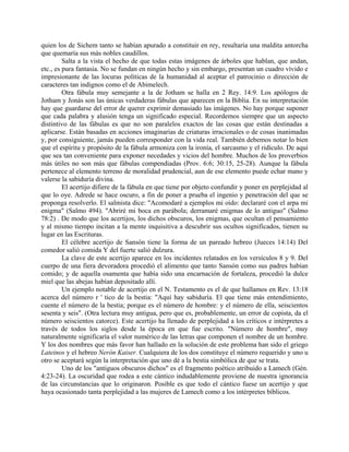 quien los de Sichem tanto se habían apurado a constituir en rey, resultaría una maldita antorcha
que quemaría sus más nobles caudillos.
Salta a la vista el hecho de que todas estas imágenes de árboles que hablan, que andan,
etc., es pura fantasía. No se fundan en ningún hecho y sin embargo, presentan un cuadro vívido e
impresionante de las locuras políticas de la humanidad al aceptar el patrocinio o dirección de
caracteres tan indignos como el de Abimelech.
Otra fábula muy semejante a la de Jotham se halla en 2 Rey. 14:9. Los apólogos de
Jotham y Jonás son las únicas verdaderas fábulas que aparecen en la Biblia. En su interpretación
hay que guardarse del error de querer exprimir demasiado las imágenes. No hay porque suponer
que cada palabra y alusión tenga un significado especial. Recordemos siempre que un aspecto
distintivo de las fábulas es que no son paralelos exactos de las cosas que están destinadas a
aplicarse. Están basadas en acciones imaginarias de criaturas irracionales o de cosas inanimadas
y, por consiguiente, jamás pueden corresponder con la vida real. También debemos notar lo bien
que el espíritu y propósito de la fábula armoniza con la ironía, el sarcasmo y el ridículo. De aquí
que sea tan conveniente para exponer necedades y vicios del hombre. Muchos de los proverbios
más útiles no son más que fábulas compendiadas (Prov. 6:6; 30:15, 25-28). Aunque la fábula
pertenece al elemento terreno de moralidad prudencial, aun de ese elemento puede echar mano y
valerse la sabiduría divina.
El acertijo difiere de la fábula en que tiene por objeto confundir y poner en perplejidad al
que lo oye. Adrede se hace oscuro, a fin de poner a prueba el ingenio y penetración del que se
proponga resolverlo. El salmista dice: "Acomodaré a ejemplos mi oído: declararé con el arpa mi
enigma" (Salmo 494). "Abriré mi boca en parábola; derramaré enigmas de lo antiguo" (Salmo
78:2) . De modo que los acertijos, los dichos obscuros, los enigmas, que ocultan el pensamiento
y al mismo tiempo incitan a la mente inquisitiva a descubrir sus ocultos significados, tienen su
lugar en las Escrituras.
El célebre acertijo de Sansón tiene la forma de un pareado hebreo (Jueces 14:14) Del
comedor salió comida Y del fuerte salió dulzura.
La clave de este acertijo aparece en los incidentes relatados en los versículos 8 y 9. Del
cuerpo de una fiera devoradora procedió el alimento que tanto Sansón como sus padres habían
comido; y de aquella osamenta que había sido una encarnación de fortaleza, procedió la dulce
miel que las abejas habían depositado allí.
Un ejemplo notable de acertijo en el N. Testamento es el de que hallamos en Rev. 13:18
acerca del número r ' tico de la bestia: "Aquí hay sabiduría. El que tiene más entendimiento,
cuente el número de la bestia; porque es el número de hombre: y el número de ella, seiscientos
sesenta y seis". (Otra lectura muy antigua, pero que es, probablemente, un error de copista, da el
número seiscientos catorce). Este acertijo ha llenado de perplejidad a los críticos e intérpretes a
través de todos los siglos desde la época en que fue escrito. "Número de hombre", muy
naturalmente significaría el valor numérico de las letras que componen el nombre de un hombre.
Y los dos nombres que más favor han hallado en la solución de este problema han sido el griego
Lateinos y el hebreo Nerón Kaiser. Cualquiera de los dos constituye el número requerido y uno u
otro se aceptará según la interpretación que uno dé a la bestia simbólica de que se trata.
Uno de los "antiguos obscuros dichos" es el fragmento poético atribuido a Lamech (Gén.
4:23-24). La oscuridad que rodea a este cántico indudablemente proviene de nuestra ignorancia
de las circunstancias que lo originaron. Posible es que todo el cántico fuese un acertijo y que
haya ocasionado tanta perplejidad a las mujeres de Lamech como a los intérpretes bíblicos.
 