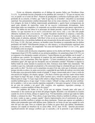 Existe un elemento enigmático en el diálogo de nuestro Señor con Nicodemo (Juan
3:1-13) . La profunda lección contenida en las palabras del versículo 3: "El que no naciere otra
vez, no puede ver el reino de Dios", llenaron de perplejidad y confusión al príncipe judío. En lo
profundo de su corazón, el Señor, que "sabe lo que hay en el hombre", descubrió su necesidad
espiritual. Sus pensamientos estaban demasiado fijos en las cosas externas, lo visible, lo carnal.
Los milagros de Jesús le habían impresionado grandemente y quería hacer averiguaciones de
aquel gran obrador de maravillas, como de un maestro comisionado divinamente. Jesús
interrumpe todos sus cumplidos y le sorprende con un dicho misterioso que parece equivalente a
decir: "No hables de mis obras ni te preocupes de dónde procedo; vuelve tus ojos hacia tu ser
interno. Lo que necesitas no es nuevo conocimiento sino nueva vida; y esa vida sólo puede
obtenerse mediante otro conocimiento. Y cuando Nicodemo manifestó su sorpresa y maravilla,
fue censurado con la observación (v. 10) "¡Tú eres el maestro de Israel y no sabes esto. ¿No
había orado el salmista, pidiendo "¡Oh Dios! ¡Crea en mí un corazón limpio!"? (Salmo 51:10).
¿No habían la ley y los profetas hablado de una circuncisión divina del corazón? (Deut. 30:6; Jer.
4:4; Ezeq. 11:19). ¿Por qué, entonces, un hombre como Nicodemo se sorprendía ante los dichos
profundos del Señor? Sencillamente porque su vida interna y su discernimiento espiritual eran
incapaces, en ese entonces, de comprender "las cosas del Espíritu de Dios" (1 Cor. 2:14) . ]para
él resultaba como un enigma.
El mismo estilo de discurso enigmático aparece en los dichos del Señor en la sinagoga de
Capernaum (Juan 6:53-59); también en sus primeras palabras a la samaritana (Juan 4:10-15) y en
su respuesta a los discípulos cuando volvieron y "maravilláronse de que hablaba con la mujer", y
le pidieron que comiera. Su respuesta al respecto fué mal entendida por ellos, como pasó con
Nicodemo y con la samaritana. Dice San Agustín: -"¿Cómo extrañarnos de que la samaritana no
entendiera agua? ¡He aquí que los discípulos aun no entienden comida!" Pensaban si alguien le
habría traído de comer durante la ausencia de ellos. Entonces Jesús habló más claramente: "Mi
comida es que (ina, indicando un propósito y fin consciente) haga la voluntad del que me envió y
que acabe su obra". Su éxito con la samaritana era para él de más valor que el alimento corporal
porque elevaba su alma a la santa convicción y seguridad de que había de realizar con éxito toda
la obra para cuya ejecución había venido al mundo. Y luego, conservando aún e1 tono y estilo de
una mezcla de enigma y de alegría, agrega: "¿No decís vosotros que aún hay cuatro meses hasta
que llegue la siega? He aquí, os digo, alzad vuestros ojos y mirad las regiones, porque ya están
blancas para la siega. Y el que siega recibe salario y allega fruto para vida eterna; para que el que
siembra también goce y el que siega". Como si dijera "¡Mirad! os digo, acabo de estar sembran-
do la palabra y ved ya una cosecha repentina surgiendo y lista para recogerse! ¡Cómo no había
de ser esto mi comida y mi gozo! ¡Oh, vosotros, mis segadores, regocijaos conmigo, el
sembrador y vosotros también olvidaos de comer!"
Las palabras del Señor en Luc. 22:36 son un enigma. Estando para salir para el
Getsemaní se dio cuenta de que la hora del peligro llegaba. Recordó a sus discípulos la ocasión
cuando les envió sin bolsa, alforja ni zapatos (Luc. 9:6) haciéndoles confesar que nada les había
faltado. y entonces les dice: "Pues ahora, el que tiene bolsa, tómela y también la alforja, y el que
no tiene, venda su capa y compre espada". Quería impresionarles con el sentimiento de que el
momento de terrible conflicto y peligro era ahora inminente. Tienen que esperar ser asaltados y
deben estar preparados para toda defensa justa. Habían de ver horas en que una espada les sería
más útil que una capa. Pero es evidente que el Señor no quiso decir que debían, literalmente,
armarse con espada en beneficio de su causa (Mat. 26:52; Juan 18:36) . Querían prevenirles
significativamente del amargo conflicto que se acercaba y de la posición a que tendrían que
 