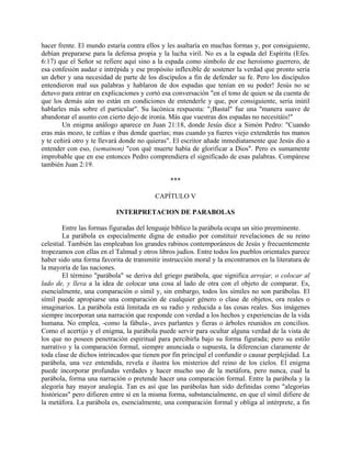hacer frente. El mundo estaría contra ellos y les asaltaría en muchas formas y, por consiguiente,
debían prepararse para la defensa propia y la lucha viril. No es a la espada del Espíritu (Efes.
6:17) que el Señor se refiere aquí sino a la espada como símbolo de ese heroísmo guerrero, de
esa confesión audaz e intrépida y ese propósito inflexible de sostener la verdad que pronto sería
un deber y una necesidad de parte de los discípulos a fin de defender su fe. Pero los discípulos
entendieron mal sus palabras y hablaron de dos espadas que tenían en su poder! Jesús no se
detuvo para entrar en explicaciones y cortó esa conversación "en el tono de quien se da cuenta de
que los demás aún no están en condiciones de entenderle y que, por consiguiente, sería inútil
hablarles más sobre el particular". Su lacónica respuesta: "¡Bastal" fue una "manera suave de
abandonar el asunto con cierto dejo de ironía. Más que vuestras dos espadas no necesitáis!"
Un enigma análogo aparece en Juan 21:18, donde Jesús dice a Simón Pedro: "Cuando
eras más mozo, te ceñías e ibas donde querías; mas cuando ya fueres viejo extenderás tus manos
y te ceñirá otro y te llevará donde no quieras". El escritor añade inmediatamente que Jesús dio a
entender con eso, (semainon) "con qué muerte había de glorificar a Dios". Pero es sumamente
improbable que en ese entonces Pedro comprendiera el significado de esas palabras. Compárese
también Juan 2:19.
***
CAPÍTULO V
INTERPRETACION DE PARABOLAS
Entre las formas figuradas del lenguaje bíblico la parábola ocupa un sitio preeminente.
La parábola es especialmente digna de estudio por constituir revelaciones de su reino
celestial. También las empleaban los grandes rabinos contemporáneos de Jesús y frecuentemente
tropezamos con ellas en el Talmud y otros libros judíos. Entre todos los pueblos orientales parece
haber sido una forma favorita de transmitir instrucción moral y la encontramos en la literatura de
la mayoría de las naciones.
El término "parábola" se deriva del griego parábola, que significa arrojar, o colocar al
lado de, y lleva a la idea de colocar una cosa al lado de otra con el objeto de comparar. Es,
esencialmente, una comparación o símil y, sin embargo, todos los símiles no son parábolas. El
símil puede apropiarse una comparación de cualquier género o clase de objetos, ora reales o
imaginarios. La parábola está limitada en su radio y reducida a las cosas reales. Sus imágenes
siempre incorporan una narración que responde con verdad a los hechos y experiencias de la vida
humana. No emplea, -como la fábula-, aves parlantes y fieras o árboles reunidos en concilios.
Como el acertijo y el enigma, la parábola puede servir para ocultar alguna verdad de la vista de
los que no poseen penetración espiritual para percibirla bajo su forma figurada; pero su estilo
narrativo y la comparación formal, siempre anunciada o supuesta, la diferencian claramente de
toda clase de dichos intrincados que tienen por fin principal el confundir o causar perplejidad. La
parábola, una vez entendida, revela e ilustra los misterios del reino de los cielos. El enigma
puede incorporar profundas verdades y hacer mucho uso de la metáfora, pero nunca, cual la
parábola, forma una narración o pretende hacer una comparación formal. Entre la parábola y la
alegoría hay mayor analogía. Tan es así que las parábolas han sido definidas como "alegorías
históricas" pero difieren entre sí en la misma forma, substancialmente, en que el símil difiere de
la metáfora. La parábola es, esencialmente, una comparación formal y obliga al intérprete, a fin
 