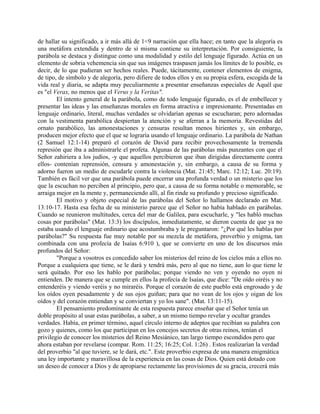 de hallar su significado, a ir más allá de 1<9 narración que ella hace; en tanto que la alegoría es
una metáfora extendida y dentro de sí misma contiene su interpretación. Por consiguiente, la
parábola se destaca y distingue como una modalidad y estilo del lenguaje figurado. Actúa en un
elemento de sobria vehemencia sin que sus imágenes traspasen jamás los límites de lo posible, es
decir, de lo que pudieran ser hechos reales. Puede, tácitamente, contener elementos de enigma,
de tipo, de símbolo y de alegoría, pero difiere de todos ellos y en su propia esfera, escogida de la
vida real y diaria, se adapta muy peculiarmente a presentar enseñanzas especiales de Aquél que
es "el Verax, no menos que el Verus y la Veritas".
El intento general de la parábola, como de todo lenguaje figurado, es el de embellecer y
presentar las ideas y las enseñanzas morales en forma atractiva e impresionante. Presentadas en
lenguaje ordinario, literal, muchas verdades se olvidarían apenas se escucharan; pero adornadas
con la vestimenta parabólica despiertan la atención y se aferran a la memoria. Revestidas del
ornato parabólico, las amonestaciones y censuras resultan menos hirientes y, sin embargo,
producen mejor efecto que el que se lograría usando el lenguaje ordinario. La parábola de Nathan
(2 Samuel 12:1-14) preparó el corazón de David para recibir provechosamente la tremenda
represión que iba a administrarle el profeta. Algunas de las parábolas más punzantes con que el
Señor zahiriera a los judíos, -y que aquellos percibieron que iban dirigidas directamente contra
ellos- contenían reprensión, censura y amonestación y, sin embargo, a causa de su forma y
adorno fueron un medio de escudarle contra la violencia (Mat. 21:45; Marc. 12:12; Luc. 20:19).
También es fácil ver que una parábola puede encerrar una profunda verdad o un misterio que los
que la escuchan no perciben al principio, pero que, a causa de su forma notable o memorable, se
arraiga mejor en la mente y, permaneciendo allí, al fin rinde su profundo y precioso significado.
El motivo y objeto especial de las parábolas del Señor lo hallamos declarado en Mat.
13:10-17. Hasta esa fecha de su ministerio parece que el Señor no había hablado en parábolas.
Cuando se reunieron multitudes, cerca del mar de Galilea, para escucharle, y "les habló muchas
cosas por parábolas" (Mat. 13:3) los discípulos, inmediatamente, se dieron cuenta de que ya no
estaba usando el lenguaje ordinario que acostumbraba y le preguntaron: "¿Por qué les hablas por
parábolas?" Su respuesta fue muy notable por su mezcla de metáfora, proverbio y enigma, tan
combinada con una profecía de Isaías 6:910 ), que se convierte en uno de los discursos más
profundos del Señor:
"Porque a vosotros es concedido saber los misterios del reino de los cielos más a ellos no.
Porque a cualquiera que tiene, se le dará y tendrá más, pero al que no tiene, aun lo que tiene le
será quitado. Por eso les hablo por parábolas; porque viendo no ven y oyendo no oyen ni
entienden. De manera que se cumple en ellos la profecía de Isaías, que dice: "De oído oiréis y no
entenderéis y viendo veréis y no miraréis. Porque el corazón de este pueblo está engrosado y de
los oídos oyen pesadamente y de sus ojos guiñan; para que no vean de los ojos y oigan de los
oídos y del corazón entiendan y se conviertan y yo los sane". (Mat. 13:11-15).
El pensamiento predominante de esta respuesta parece enseñar que el Señor tenía un
doble propósito al usar estas parábolas, a saber, a un mismo tiempo revelar y ocultar grandes
verdades. Había, en primer término, aquel círculo interno de adeptos que recibían su palabra con
gozo y quienes, como los que participan en los concejos secretos de otras reinos, tenían el
privilegio de conocer los misterios del Reino Mesiánico, tan largo tiempo escondidos pero que
ahora estaban por revelarse (compar. Rom. 11:25; 16:25; Col. 1:26) . Estos realizarían la verdad
del proverbio "al que tuviere, se le dará, etc.". Este proverbio expresa de una manera enigmática
una ley importante y maravillosa de la experiencia en las cosas de Dios. Quien está dotado con
un deseo de conocer a Dios y de apropiarse rectamente las provisiones de su gracia, crecerá más
 