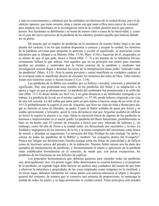y más en conocimientos y sabiduría por las múltiples revelaciones de la verdad divina, pero el de
carácter opuesto, que tiene corazón, alma y mente con qué amar a Dios pero carece de voluntad
para emplear sus facultades en la investigación seria de la verdad, perderá aun lo que parece
poseer. Sus facultades se debilitarán y se harán de menos valor a causa de la inactividad; y, como
en el caso del siervo perezoso de la parábola de los talentos, perderá aquello que hubiese debido
ser su gloria.
De manera que el empleo de parábolas en la enseñanza de nuestro Señor llegó a ser una
prueba del carácter. Con los que estaban dispuestos a conocer y aceptar la verdad, los términos
de la parábola servirían para despertar la atención y excitar el significado, se acercarían como
discípulos que se allegan a su Maestro (Mat. 13:36; Marc. 4:10) e inquirían de él, asegurados en
su ánimo de que el que pide, busca o llama (Mat. 7: 7) a las puertas de la Sabiduría Divina,
ciertamente hallará lo que anhela. Aun aquellos que en un principio son tardos para entender
pueden ser atraídos y cautivados por la forma exterior de la parábola y mediante una
investigación sincera llegar a dominar las leyes de la interpretación hasta poder "entender todas
las parábolas" (Marc. 4:13) . Pero la mente perversa y carnal manifiesta su verdadero carácter al
no averiguar nada ni manifestar deseos de entender los misterios del reino de Dios. Tales mentes
tratan esos misterios como si fuesen locura (1 Cor. 1:18).
Las parábolas de la Biblia son notables por su belleza, variedad, concisión y plenitud de
significado. Hay una propiedad muy notable en las parábolas del Señor y su adaptación a la
época y lugar en que se pronunciaron. La parábola del sembrador fué pronunciada a la orilla del
mar (Mat. 13:1-2) desde donde era fácil ver, a no gran distancia, a un sembrador entregado a su
trabajo. La parábola de la red, en el mismo capítulo, vs. 47-50, puede haberse originado a la vista
de una red cercana. La del noble que parte para un país lejano a hacerse cargo de un reino (Luc.
19:12) probablemente la sugirió el caso de Arquelao, que hizo un viaje de Judá a Roma para ale-
gar su derecho al reino de Herodes, su padre. Como el Señor acababa de pasar por Jericó y se
estaba aproximando a Jerusalén, quizá la vista del palacio real que Arquelao acababa de edificar
en Jericó le sugirió la alusión a su viaje. Hasta la narración literal de algunas de las parábolas es
hermosa e impresionante en el mayor grado. La parábola del Buen Samaritano, probablemente se
basó en un hecho real. El camino de Jerusalén a Jericó esta muy infestado de ladrones y, sin
embargo, como llevaba de Perea a la ciudad santa, era frecuentado por sacerdotes y levitas. La
frialdad y negligencia de los ministros de la ley y la tierna compasión del samaritano están llenos
de interés y abundan en sugestiones. La narración del Hijo Pródigo ha sido titulada "la. perla y
corona de todas las parábolas de la Biblia" y también "un evangelio dentro del Evangelio".
Nunca nos fatigan sus declaraciones literales porque están tan llenas de naturalidad y de belleza
como de lecciones acerca del pecado y de la redención. Nuestro Señor mismo nos ha dado dos
ejemplos de interpretación de parábolas; y frecuentemente el objeto y aplicación de la parábola
están establecidos formalmente en el contexto; de modo que, con pocas excepciones, las
parábolas de las Escrituras no son difíciles de explicar.
Los principios hermenéuticos que debieran guiarnos para entender todas las parábolas
son, principalmente, tres. En primer lugar, debe determinarse la ocasión histórica y el propósito
de la parábola; en segundo lugar debe hacerse un análisis muy cuidadoso del asunto de que trata
y observar la naturaleza y propiedades de las cosas empleadas como imágenes en la similitud; y
en tercer lugar, debemos interpretar las varias partes con estricta referencia al objeto y designio
general del conjunto, de manera que se conserve una armonía de proporciones, se mantenga la
unidad de todas las partes y se haga prominente la verdad central. Estos principios sólo pueden
 