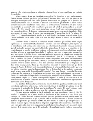 alcanzar valor práctico mediante su aplicación e ilustración en la interpretación de una variedad
de parábolas.
Como nuestro Señor nos ha dejado una explicación formal de lo que, probablemente,
fueron las dos primeras parábolas que pronunció, haremos bien, ante todo, en observar los
principios de interpretación tales como aparecen ilustrados en sus ejemplos. En la parábola del
sembrador hallamos fácil el concebir la posición y la situación que rodeaba al Señor cuando
comenzó su discurso parabólico. Había salido a la orilla del mar y sentándose allí, pero cuando
las multitudes le oprimían" entró en un barco y se sentó allí y toda la gente estaba en la ribera".
(Mat. 13:2) . Muy natural y muy puesto en su lugar era que él, allí y en ese instante, pensase en
las varias disposiciones de ánimo y variados caracteres de las personas que tenía delante. ¡Cuán
semejantes a diversas clases de tierra eran sus corazones! Y su predicación de "la palabra del
reino" (v. 19) como la siembra de semilla se lo sugirió quizá, la vista de un sembrador o de un
campo sembrado, en la vecina costa. Aún más, su propia venida al mundo era una salida a
sembrar.
Pasando ahora a observar la similitud misma, notamos que nuestro Señor asignó
significado a la semilla sembrada, al camino, a las aves, a los sitios pedregosos, a las espinas y a
la tierra buena. Cada uno de estas partes tiene una relación con el conjunto. En aquel campo en
que el sembrador esparció su grano había todas estas clases de suelo y la naturaleza y las
propiedades de la semilla y del suelo están en perfecta armonía con los resultados de aquella
siembra, tal como se presenta en la parábola. El suelo, en cada caso, es un corazón humano. Las
aves representan al Diablo, siempre opuesto a la obra del sembrador y velando para arrancar lo.
que se siembra en el corazón "para que no crean y se salven". (Luc. 8:12) . El que oye la Palabra
y no la entiende, -en quien la verdad celestial no hace impresión-, bien puede ser comparado a
una senda hollada por los transeúntes. "El se ha colocado en esa condición; él ha expuesto su
corazón, como un camino público, a toda mala influencia mundana hasta que se ha puesto tan
duro como un empedrado, -hasta que ha convertido en estéril el terreno mismo en que debió
arraigar la Palabra de Dios; y no lo ha sometido al arado de la ley que lo habría roto; ley que si se
les hubiese permitido hacer la obra para que Dios la designó habría ido adelante, preparando
aquel terreno para recibir la semilla del Evangelio". Con igual fuerza y propiedad los sitios
pedregosos, las espinas y la tierra buena representan otras tantas variedades de oyentes de la
Palabra. La aplicación de la parábola, terminando con las significativas palabras: "¡El que tiene
oídos para oír, oigan" (v. 8) podía, con seguridad, dejarse a la mente y a la conciencia de las
multitudes que la oyeron. Entre esas multitudes, indudablemente, había muchos representantes
de todas las clases designadas.
La parábola de la cizaña tuvo la misma ocasión histórica que la del sembrador y es un
importante suplemento a la misma. En la interpretación de la parábola precedente no se dio
prominencia al sembrador. Se declaró que, la semilla era "la palabra del reino" y se dan varias
indicaciones de su carácter y valor, pero no se dio explicación acerca del sembrador.
En esta segunda parábola se da al sembrador un lugar prominente, como el Hijo del
hombre, el sembrador de la buena semilla; e igualmente se hace destacar la obra de su gran
enemigo, el Diablo. Pero no debemos suponer que esta parábola arrastra consigo todas las
imágenes e implicaciones de la que la precede. Más al tratar de descubrir la ocasión y conexión
de todas las parábolas que aparecen en Mat. 13, debe notarse el hecho de que una procede de la
otra en sucesión lógica. Tres de ellas se dirigieron, en privado, a los discípulos, pero todas las
siete eran apropiadas para la ribera pues de la semilla de mostaza, la del tesoro escondido en un
campo y de la red, no menos que la del sembrador y la cizaña del campo, pudieron sugerírsele a
 