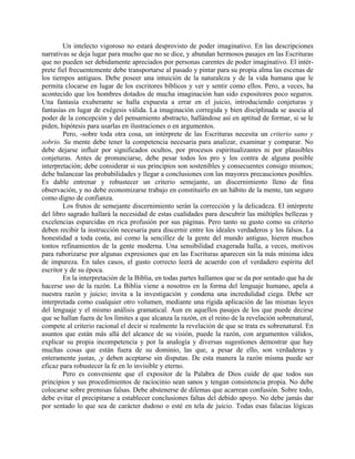 Un intelecto vigoroso no estará desprovisto de poder imaginativo. En las descripciones
narrativas se deja lugar para mucho que no se dice, y abundan hermosos pasajes en las Escrituras
que no pueden ser debidamente apreciados por personas carentes de poder imaginativo. El intér-
prete fiel frecuentemente debe transportarse al pasado y pintar para su propia alma las escenas de
los tiempos antiguos. Debe poseer una intuición de la naturaleza y de la vida humana que le
permita clocarse en lugar de los escritores bíblicos y ver y sentir como ellos. Pero, a veces, ha
acontecido que los hombres dotados de mucha imaginación han sido expositores poco seguros.
Una fantasía exuberante se halla expuesta a errar en el juicio, introduciendo conjeturas y
fantasías en lugar de exégesis válida. La imaginación corregida y bien disciplinada se asocia al
poder de la concepción y del pensamiento abstracto, hallándose así en aptitud de formar, si se le
piden, hipótesis para usarlas en ilustraciones o en argumentos.
Pero, -sobre toda otra cosa, un intérprete de las Escrituras necesita un criterio sano y
sobrio. Su mente debe tener la competencia necesaria para analizar, examinar y comparar. No
debe dejarse influir por significados ocultos, por procesos espiritualizantes ni por plausibles
conjeturas. Antes de pronunciarse, debe pesar todos los pro y los contra de alguna posible
interpretación; debe considerar si sus principios son sostenibles y consecuentes consigo mismos;
debe balancear las probabilidades y llegar a conclusiones con las mayores precauciones posibles.
Es dable entrenar y robustecer un criterio semejante, un discernimiento lleno de fina
observación, y no debe economizarse trabajo en constituirlo en un hábito de la mente, tan seguro
como digno de confianza.
Los frutos de semejante discernimiento serán la corrección y la delicadeza. El intérprete
del libro sagrado hallará la necesidad de estas cualidades para descubrir las múltiples bellezas y
excelencias esparcidas en rica profusión por sus páginas. Pero tanto su gusto como su criterio
deben recibir la instrucción necesaria para discernir entre los ideales verdaderos y los falsos. La
honestidad a toda costa, así como la sencillez de la gente del mundo antiguo, hieren muchos
tontos refinamientos de la gente moderna. Una sensibilidad exagerada halla, a veces, motivos
para ruborizarse por algunas expresiones que en las Escrituras aparecen sin la más mínima idea
de impureza. En tales casos, el gusto correcto leerá de acuerdo con el verdadero espíritu del
escritor y de su época.
En la interpretación de la Biblia, en todas partes hallamos que se da por sentado que ha de
hacerse uso de la razón. La Biblia viene a nosotros en la forma del lenguaje humano, apela a
nuestra razón y juicio; invita a la investigación y condena una incredulidad ciega. Debe ser
interpretada como cualquier otro volumen, mediante una rígida aplicación de las mismas leyes
del lenguaje y el mismo análisis gramatical. Aun en aquellos pasajes de los que puede decirse
que se hallan fuera de los límites a que alcanza la razón, en el reino de la revelación sobrenatural,
compete al criterio racional el decir si realmente la revelación de que se trata es sobrenatural. En
asuntos que están más allá del alcance de su visión, puede la razón, con argumentos válidos,
explicar su propia incompetencia y por la analogía y diversas sugestiones demostrar que hay
muchas cosas que están fuera de su dominio, las que, a pesar de ello, son verdaderas y
enteramente justas, ,y deben aceptarse sin disputas. De esta manera la razón misma puede ser
eficaz para robustecer la fe en lo invisible y eterno.
Pero es conveniente que el expositor de la Palabra de Dios cuide de que todos sus
principios y sus procedimientos de raciocinio sean sanos y tengan consistencia propia. No debe
colocarse sobre premisas falsas. Debe abstenerse de dilemas que acarrean confusión. Sobre todo,
debe evitar el precipitarse a establecer conclusiones faltas del debido apoyo. No debe jamás dar
por sentado lo que sea de carácter dudoso o esté en tela de juicio. Todas esas falacias lógicas
 