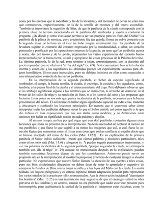 Jesús por las escenas que le rodeaban; y las de la levadura y del mercader de perlas no eran más
que contrapartes, respectivamente, de la de la semilla de mostaza y del tesoro escondido.
También es importante la sugestión de Stier, de que la parábola de la cizaña corresponde con la
primera clase de terreno mencionado en la parábola del sembrador y ayuda a contestar la
pregunta, ¿De dónde y cómo vino aquel terreno a ser tan propicio para los fines del Diablo? La
parábola de la planta de mostaza, cuyo crecimiento fue tan grande, forma un noble contraste con
la segunda clase de terreno en el cual no hubo ningún crecimiento real. La parábola de la
levadura sugiere lo contrario del corazón engrosado por la mundanalidad, a saber, un corazón
permeado y purificado por las operaciones internas de la gracia; en tanto que las parábolas quinta
y sexta, -las del tesoro y de la .perla-, representan las varias experiencias del corazón bueno
(representado por la buena tierra) al asir y apropiarse las cosas preciosas de la Palabra del reino.
La séptima parábola, la de la red, pone término a todas, apropiadamente, con la doctrina del
juicio reparador que se efectuará "al fin del siglo" (v. 4.9). Será conveniente buscar tal relación
interna y conexión; y las sugestiones así obtenidas pueden ser especialmente valiosas para ob-
jetos homiléticos. Sirven para instrucción, pero no debiera insistirse en ellas como esenciales a
una interpretación correcta de las varias parábolas.
En la interpretación de la segunda parábola, el Señor da especial significado al
sembrador, el campo, la buena semilla, la cizaña, el enemigo, la cosecha y los segadores, como,
también, a la quema final de la cizaña y el almacenamiento del trigo. Pero debemos observar que
él no atribuye significado alguno a los hombres que se durmieron, ni al hecho de dormirse, ni al
brotar de los tallos de trigo y su rendición de fruto, ni a los siervos del amo y las preguntas que
hicieron. Estas cosas no son más que, partes incidentales de la parábola, necesarias para la buena
presentación del relato. El esforzarse en hallar algún significado especial en todas ellas, tenderán
a obscurecer y confundir las lecciones principales. De manera que si queremos saber cómo
interpretar todas las parábolas debemos notar lo que el Señor omitió, así como aquello a lo que
dio énfasis en esas exposiciones que nos son dadas como modelos; y no debiéramos estar
ansiosos por hallar un significado oculto en cada palabra y alusión.
Al mismo tiempo, no hay por qué negar que esas dos' parábolas contenían algunas otras
lecciones que Jesús no presentó en su interpretación. No tenía necesidad de declarar el motivo de
sus parábolas o que fuese lo que sugirió a su mente las imágenes que usó, o cual fuese la co-
nexión lógica que mantenían entre sí. Estas eran cosas que podían confiarse al escriba docto que
se hiciese discípulo del reino de los cielos (Mat. 13:52) . En su explicación de la primera
parábola el Señor indicó suficiente-. mente que ciertas palabras y alusiones particulares, tales
como el no tener raíz (Mat. 13:6) y ahogaron (v, 7) pueden sugerir pensamientos importantes; y
así, las palabras incidentales de la segunda parábola, "porque cogiendo la cizaña, no arranquéis
también con ella el trigo" (v. 29) aunque no mencionadas después en la explicación, pueden
también suministrar lecciones dignas de que las consideremos. Asimismo puede servir un
propósito útil en la interpretación el mostrar la propiedad y belleza de cualquier imagen o alusión
particular. No esperaríamos que nuestro Señor llamara la atención de sus oyentes a tales cosas,
pero sus bien disciplinados discípulos no deben dejar de notar lo apropiado y sugestivo de
comparar la Palabra de Dios con la buena semilla y a los hijos del Malo con la cizaña. La senda
hollada, los lugares peligrosos y el terreno espinoso tienen adaptación peculiar para representar
los varios estados del corazón por ellos representados. Aun la observación incidental "durmiendo
los hombres" (Mat. 13:25) es una insinuación muy sugestiva de que el enemigo realizó su obra
perversa en las tinieblas y en secreto, cuando no era probable que nadie estuviese presente para
interrumpirle; pero quebrantaría la unidad de la parábola el interpretar estas palabras, como lo
 