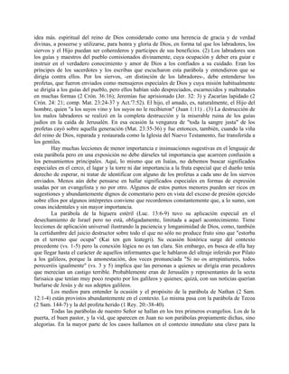 idea más. espiritual del reino de Dios considerado como una herencia de gracia y de verdad
divinas, a poseerse y utilizarse, para honra y gloria de Dios, en forma tal que los labradores, los
siervos y el Hijo puedan ser coherederos y partícipes de sus beneficios. (2) Los labradores son
los guías y maestros del pueblo comisionados divinamente, cuya ocupación y deber era guiar e
instruir en el verdadero conocimiento y amor de Dios a los confiados a su cuidado. Eran los
príncipes de los sacerdotes y los escribas que escucharon esta parábola y entendieron que se
dirigía contra ellos. Por los siervos, -en distinción de los labradores-, debe entenderse los
profetas, que fueron enviados como mensajeros especiales de Dios y cuya misión habitualmente
se dirigía a los guías del pueblo, pero ellos habían sido despreciados, escarnecidos y maltratados
en muchas formas (2 Crón. 36:16); Jeremías fue aprisionado (Jer. 32: 3) y Zacarías lapidado (2
Crón. 24: 21; comp. Mat. 23:24-37 y Act.'7:52). El hijo, el amado, es, naturalmente, el Hijo del
hombre, quien "a los suyos vino y los suyos no le recibieron" (Juan 1:11) . (3) La destrucción de
los malos labradores se realizó en la completa destrucción y la miserable ruina de los guías
judíos en la caída de Jerusalén. En esa ocasión la venganza de "toda la sangre justa" de los
profetas cayó sobre aquella generación (Mat. 23:35-36) y fue entonces, también, cuando la viña
del reino de Dios, reparada y restaurada como la Iglesia del Nuevo Testamento, fue transferida a
los gentiles.
Hay muchas lecciones de menor importancia e insinuaciones sugestivas en el lenguaje de
esta parábola pero en una exposición no debe dárseles tal importancia que acarreen confusión a
los pensamientos principales. Aquí, lo mismo que en Isaías, no debemos buscar significados
especiales en el cerco, el lagar y la torre ni dar importancia a la fruta especial que el dueño tenía
derecho de esperar, ni tratar de identificar con alguno de los profetas a cada uno de los siervos
enviados. Menos aún debe pensarse en hallar significados especiales en formas de expresión
usadas por un evangelista y no por otro. Algunos de estos puntos menores pueden ser ricos en
sugestiones y abundantemente dignos de comentario pero en vista del exceso de presión ejercido
sobre ellos por algunos intérpretes conviene que recordemos constantemente que, a lo sumo, son
cosas incidentales y sin mayor importancia.
La parábola de la higuera estéril (Luc. 13:6-9) tuvo su aplicación especial en el
desechamiento de Israel pero no está, obligadamente, limitada a aquel acontecimiento. Tiene
lecciones de aplicación universal ilustrando la paciencia y longanimidad de Dios, como, también
la certidumbre del juicio destructor sobre todo el que no sólo no produce fruto sino que "estorba
en el terreno que ocupa" (Kai ten gen leategri). Su ocasión histórica surge del contexto
precedente (vs. 1-5) pero la conexión lógica no es tan clara. Sin embargo, en busca de ella hay
que llegar hasta el carácter de aquellos informantes que le hablaron del ultraje inferido por Pilato
a los galileos, porque la amonestación, dos veces pronunciada "Si no os arrepintiereis, todos
pereceréis igualmente" (vs. 3 y 5) implica que las personas a quienes se dirigía eran pecadores
que merecían un castigo terrible. Probablemente eran de Jerusalén y representantes de la secta
farisaica que tenían muy poco respeto por los galileos y quienes; quizá, con sus noticias querían
burlarse de Jesús y de sus adeptos galileos.
Los medios para entender la ocasión y el propósito de la parábola de Nathan (2 Sam.
12:1-4) están provistos abundantemente en el contexto. Lo misma pasa con la parábola de Tecoa
(2 Sam. 144-7) y la del profeta herido (1 Rey. 20:-38-40).
Todas las parábolas de nuestro Señor se hallan en los tres primeros evangelios. Los de la
puerta, el buen pastor, y la vid, que aparecen en Juan no son parábolas propiamente dichas, sino
alegorías. En la mayor parte de los casos hallamos en el contexto inmediato una clave para la
 