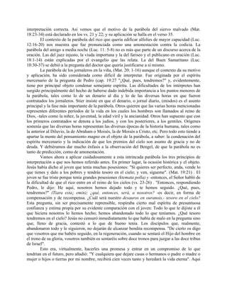 interpretación correcta. Así vemos que el motivo de la parábola del siervo malvado (Mat.
18:23-34) está declarado en los vs. 21 y 22; y su aplicación se halla en el verso 35.
El contexto de la parábola del rico que quería edificar alfolíes de mayor capacidad (Luc.
12:16-20) nos muestra que fue pronunciada como una amonestación contra la codicia. La
parábola del amigo a media noche (Luc. 11: 5-8) no es más que parte de un discurso acerca de la
oración. Las del juez injusto, la viuda importuna y la del fariseo y el publicano en oración (Luc.
18:1-14) están explicadas por el evangelio que las relata. La del Buen Samaritano (Luc.
10:30-37) se debió a la pregunta del doctor que quería justificarse a sí mismo.
La parábola de los jornaleros en la viña, (Mat. 20: 1-16) aunque el contexto da su motivo
y aplicación, ha sido considerada como difícil de interpretar. Fue originada por el espíritu
mercenario de la pregunta de Pedro (cap. 19:27 "¿Qué, pues, tendremos?" y, evidentemente,
tiene por principal objeto condenar semejante espíritu. Las dificultades de los intérpretes han
surgido principalmente del hecho de haberse dado indebida importancia a los puntos menores de
la parábola, tales como lo de un denario al día y lo de las diversas horas en que fueron
contratados los jornaleros. Stier insiste en que el denario, o jornal diario, (misdos) es el asunto
principal y la fase más importante de la parábola. Otros quieren que las varias horas mencionadas
representen diferentes períodos de la vida en los cuales los hombres son llamados al reino de
Dios, -tales como la niñez, la juventud, la edad viril y la ancianidad. Otros han supuesto que con
los primeros contratados se denota a los judíos, y con los posteriores, a los gentiles. Orígenes
sostenía que las diversas horas representan las diversas épocas de la historia humana, tales como
la anterior al Diluvio, la de Abraham o Moisés, la de Moisés a Cristo, etc. Pero todo esto tiende a
apartar la mente del pensamiento magno en el objeto de la parábola, a saber: la condenación del
espíritu mercenario y la indicación de que los premios del cielo son asunto de gracia y no de
deuda. Y debiéramos dar mucho énfasis a la observación del Bengel, de que la parábola no es
tanto de predicción, como de amonestación.
Vamos ahora a aplicar cuidadosamente a esta intrincada parábola los tres principios de
interpretación a que nos hemos referido antes. En primer lugar, la ocasión histórica y el objeto.
Jesús había dicho al joven que tenía muchas posesiones: "Si quieres ser perfecto, anda, vende lo
que tienes y dalo a los pobres y tendrás tesoro en el cielo; y ven, sígueme". (Mat. 19:21) . El
joven se fue triste porque tenía grandes posesiones (ktemata polla) y -entonces, el Señor habló de
la dificultad de que el rico entre en el reino de los cielos (vs. 23-26) . "Entonces, respondiendo
Pedro, le dijo: He aquí, nosotros hemos dejado todo y te hemos seguido. ¿Qué, pues,
tendremos?" (Tiara esta¡ emin); ¿qué, entonces, será, a nosotros? -es decir, en forma de
compensación y de recompensa. ¿Cuál será nuestro desauros en ouranois,- tesoro en el cielo?
Esta pregunta, sin ser precisamente reprensible, respiraba cierto mal espíritu de presuntuosa
confianza y estima propia por su evidente comparación con el joven: Todo lo que le dijiste a él
que hiciera nosotros lo hemos hecho; hemos abandonado todo lo que teníamos. ¿Qué tesoro
tendremos en el cielo? Jesús no censuró inmediatamente lo que había de malo en la pregunta sino
que, lleno de gracia, contestó a lo que de bueno tenía. Los discípulos que, realmente,
abandonaron todo y le siguieron, no dejarán de alcanzar bendita recompensa. "De cierto os digo
que vosotros que me habéis seguido, en la regeneración, cuando se sentará el Hijo del hombre en
el trono de su gloria, vosotros también os sentaréis sobre doce tronos para juzgar a las doce tribus
de Israel".
Esto era, virtualmente, hacerles una promesa y entrar en un compromiso de lo que
tendrían en el futuro, pero añadió: "Y cualquiera que dejare casas o hermanos o padre o madre o
mujer o hijos o tierras por mi nombre, recibirá cien veces tanto y heredará la vida eterna". Aquí
 