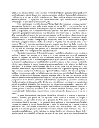 tenemos una herencia común y una bendición prometida a todos los que cumplan las condiciones
nombradas, pero, además de esta gran recompensa, común a todo ser humano, habrá distinciones
y diferencias y por eso se añade inmediatamente: "Pero muchos primeros serán postreros y
postreros primeros". Y a partir de esta última declaración, sigue inmediatamente la parábola:
"Porque (gar) el reino de los cielos es como", etc.
Stier reconoce esta conexión diciendo: "Porqué Pedro ha averiguado acerca de premios y
recompensas, Cristo dice, ante todo, lo que leemos en los vs. 28-29; pero porque hay en su
pregunta una culpable ansiedad de recompensa, sigue de inmediato la parábola tocante a los pri-
meros y los postreros, con su seria amonestación y censura". Pero decir, en vista de tal conexión
y contexto, que el premio contemplado en el denario no tiene referencia a la vida eterna sino que
debe entendérselo únicamente de bienes temporales que pueden conducir a la condenación, es,
realmente, desconocer y desafiar el contexto e introducir un pensamiento enteramente extraño.
Es indudable que la parábola tiene por objeto amonestar a Pedro y a los demás contra el espíritu
mercenario y la presunción que saltaba a la vista en su pregunta; pero ella termina, como lo hace
observar Meyer, "y eso muy apropiadamente, con lenguaje que, fuera de duda, permite a los
apóstoles contemplar la perspectiva de recibir premios de un carácter peculiarmente distinguido,
(19:28.) pero no constituye una garantía de la absoluta certidumbre de ello ni reconoce la
existencia de tal cosa como pretendidos derechos válidos".
Habiéndonos asegurado de la ocasión histórica y del objeto, e1 próximo paso consiste en
analizar el asunto que tenemos en la mano y no lo que parezca tener especial importancia.
Apenas se disputará el hecho de que el convenio particular del padre de familia con los
jornaleros contratados por la mañana temprano sea un punto demasiado prominente para que se
le desconozca en la exposición. Notable también es el hecho de que la clase segunda (contratados
a la hora tercera) entran al trabajo sin convenio alguno, confiando en las palabras "os daré lo que
fuere justo". Y lo mismo con las llamados a las horas sexta y nona, pero los llamados a la hora
undécima no recibieron (según el verdadero texto del versículo 71 promesa alguna y nada se les
dijo, acerca de recompensa. Habían estado esperando trabajo, parecían estar ansiosos por él y se
hallaban ociosos porque nadie los había tomado, pero tan pronto como les llegó el pedido fueron
a trabajar sin detenerse ni siquiera a preguntar acerca de salario. En todo esto no parece que las
diversas horas tuvieron algún significado especial, sino que, más bien, debemos notar el espíritu
y disposición de los diversos jornaleros, particularmente los primeros y los últimos contratados.
En el relato del ajuste de cuentas, al fin del día, sólo estos últimos y los primeros se mencionaban
con algún grado de distinción. Los últimos son los primeros recompensados, y esto con tales
marcas de favor, que la presunción y el espíritu mercenario de los que por la mañana temprano se
habían ajustado al precio de un denario al día al instante estallaron en quejas, dando lugar a la
censura del padre de familias y a su aserción de su absoluto derecho de disponer de lo suyo a su
placer.
Si, pues, interpretamos estas partes con estricta referencia a la ocasión y objeto de la
parábola, tenemos que pensar en los apóstoles como aquellos a quienes se dirigió la
amonestación. Lo que había de malo en la pregunta de Pedro atrajo la oportuna censura y
amonestación. Jesús le asegura a él y a los demás que a nadie que se haga su discípulo, le faltará
gloriosa recompensa; y en una forma algo por el estilo del ajuste con los primeros jornaleros
contratados, trata con los doce, conviniendo en dar un trono a cada uno de ellos. Pero, añade,
(pues tal es la sencilla aplicación del proverbio "Muchos primeros serán postreros", etc.) : No os
imaginéis, engañados por vuestra vanidad, que porque fuisteis los primeros en dejarlo todo y
seguirme es de imprescindible obligación que se os dé más honra que a otros que más tarde han
 
