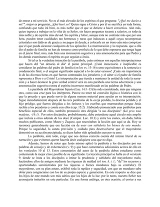 de entrar a mi servicio. No es el más elevado de los espíritus el que pregunta: "¿Qué me darán a
mí?", mejor es preguntar, ¿Qué haré yo? Quien sigue a Cristo y por él se sacrifica en toda forma,
confiando que todo irá bien, es más noble que el que se detiene a hacer convenios. Aún más,
quien ingresa a trabajar en la viña de su Señor, sin hacer preguntas tocante a salarios, es todavía
más noble y de espíritu más elevad. Su espíritu y labor, aunque ésta no continúe más que por una
hora, pueden tener cualidades tan hermosas y raras que induzcan a aquél cuyas recompensas
celestiales son dádivas de gracia y no pagos de deuda; a colocarle en un trono aún más conspicuo
que el que pueda alcanzar cualquiera de los apóstoles: La murmuración y la respuesta. que a ella
dio el padre de familia no han de tomarse como profecía de lo que debe esperarse que tenga lugar
en el juicio final, sino, más bien una insinuación sugestiva y una amonestación para que Pedro y
los demás examinaran el espíritu en que seguían a Jesús.
Si tal es la verdadera intención de la parábola, cuán erróneas son aquellas interpretaciones
que hacen del "un denario al día" el punto principal. ¡Cuán innecesario e inaplicable es
considerar las palabras del padre de familia (en los vs. 13-16) como equivalentes a la sentencia o
condenación final, o el asignar significado especial a lo de estar ociosos! ¡Cuán sin importancia
lo de las diversas horas en qué fueron contratados los jornaleros y el saber si el padre de familia
representa a Dios o a Cristo! La interpretación que tienda a mantener la unidad de toda la narra-
ción y a hacer destacar la gran verdad central verá en esta parábola una tierna advertencia y una
amonestación sugestiva contra el espíritu incorrecto manifestado en las palabras de Pedro.
La parábola del Mayordomo Injusto (Luc. 16:1-13) ha sido considerada, más que ninguna
otra, como una cruz para los intérpretes. Parece no tener tal conexión lógica o histórica con lo
que la precede y que pueda servir de alguna manera material para ayudar en su interpretación.
Sigue inmediatamente después de las tres parábolas de la oveja perdida, la dracma perdida y el
hijo pródigo, que fueron dirigidas a los fariseos y los escribas que murmuraban porque Jesús
recibía a los pecadores y comía con ellos (cap. 15:2) . Habiendo pronunciado esas parábolas para
beneficio especial de ellos, también pronunció otra dirigida "a sus discípulos" (kai pros tous
madetas, -16:1) . Por estos discípulos, probablemente, debe entenderse aquel círculo más amplio
que incluía a otros además de los doce (Compar. Luc. 10:1) y entre los cuales, sin duda, había
muchos publicanos, como Mateo y Zaqueo, que necesitaban la lección que aquí se da. Hoy se
reconoce generalmente que esa lección era de usar con sabiduría los bienes de este mundo.
Porque la sagacidad, la astuta previsión y cuidado para desenvolverse que el mayordomo
demostró en su acción precipitada, se dicen haber sido aplaudidos aun por su amo.
La parábola, ante todo, exige que nos demos correcta cuenta del intento literal de su
narración y que evitemos querer hacerla decir cualquiera cosa que no diga.
Además, hemos de notar que Jesús mismo aplicó la parábola a los discípulos por sus
palabras de consejo y de exhortación (v. 9) y que hace comentarios adicionales acerca de ello en
los versículos 10 al 13. Estos comentarios del autor de la parábola deben estudiarse como
conteniendo la mejor clave posible de su significado. La lección principal se halla en el versículo
9, donde se insta a los discípulos a imitar la prudencia y sabiduría del mayordomo malo,
haciéndose ellos de amigos mediante las riquezas de maldad (ek ton, k. t. l.; "de" los recursos y
oportunidades suministrados por las riquezas o bienes mundanos bajo su contralor). El
mayordomo, con su plan astuto, exhibió toda la rapidez y sagacidad, con que un mundano sabe
obrar para congraciarse con los de su propia especie y generación. En este respecto se dice que
los hijos de este mundo son más sabios que los hijos de la luz; por lo tanto, nuestro Señor nos
aconsejaría imitarlos en este particular. En una forma análoga, en otra ocasión, al enviar a sus
 