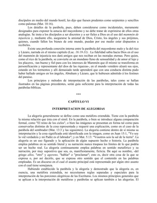 discípulos en medio del mundo hostil, les dijo que fuesen prudentes como serpientes y sencillos
como palomas (Mat. 10:16).
Los detalles de la parábola, pues, deben considerarse como incidentales, meramente
designados para exponer la astucia del mayordomo y no debe tratar de exprimirse de ellos otras
analogías. Se insta a los discípulos a ser discretos y a ser fieles a Dios en el uso del mammón de
injusticia y, mediante ello, asegurarse la amistad de Dios, Cristo, los ángeles y sus prójimos,
quienes, cuando fallen los bienes de este mundo, puedan por ese medio estar dispuestos a
recibirles.
Existe una profunda conexión interna entre la parábola del mayordomo malo y la del rico
y Lázaro, narrada en el mismo capítulo (Luc. 16:19-31) . La fidelidad sabia hacia Dios en el uso
del mammón de injusticia nos dará amigos que nos reciban en las moradas eternas. Pero quien,
como el rico de la parábola, se convierte en un mundano lleno de sensualidad y de amor al lujo y
los placeres, -tan bueno y fiel para con los intereses de Mammón que él mismo se transforma en
personificación y representante del dios de las riquezas-, en el mundo venidero alzará sus ojos,
estando en los tormentos y allí demasiado tarde aprenderá que con una conducta distinta pudo
haber hallado amigos en los ángeles, Abraham y Lázaro, que le hubiesen admitido á los festines
del paraíso.
Los principios y métodos de interpretación de las parábolas, tales como se hallan
ilustrados en las páginas precedentes, serán guía suficiente para la interpretación de todas las
parábolas bíblicas.
***
CAPÍTULO VI
INTERPRETACION DE ALEGORIAS
La alegoría generalmente se define como una metáfora extendida. Tiene con la parábola
la misma relación que ésta con el símil. En la parábola, o bien se introduce alguna comparación
formal, como "El reino de los cielos", o bien las imágenes se presentan en forma tal corno para
conservarlas distintas de la cosa representada y requerir una explicación, como en el caso de la
parábola del sembrador (Mat. 13:3 y las siguientes). La alegoría contiene dentro de sí misma su
interpretación y la cosa significada está identificada con la imagen, como en Juan 15:1, "Yo soy
la vid verdadera y mi Padre es el labrador"; y en Mat. 5:13: "Vosotros sois la sal de la tierra". La
alegoría es un uso figurado y la aplicación de algún supuesto hecho o historia. La parábola
emplea palabras en su sentido literal y su narración nunca traspasa los límites de lo que podría
ser un hecho real. La alegoría continuamente emplea palabras en sentido metafórico y su
narración, por muy supositiva que sea, es, manifiestamente, ficticia. De aquí su nombre, -del
griego allos, "otro" y agoreno, "hablar" o "proclamar"; esto es, decir otra cosa de la que se
expresa o, por así decirlo, que se expresa otro sentido que el contenido en las palabras
empleadas. Es un discurso en el cual el asunto principal está representado por algún otro asunto
con el cual tiene semejanza.
Habiendo establecido la parábola y la alegoría y demostrado que la alegoría es, en
esencia, una metáfora extendida, no necesitamos reglas separadas y especiales para la
interpretación de las porciones alegóricas de las Escrituras. Los mismos principios generales que
se aplican a la interpretación de metáforas y parábolas se aplican también a las alegorías. El
 