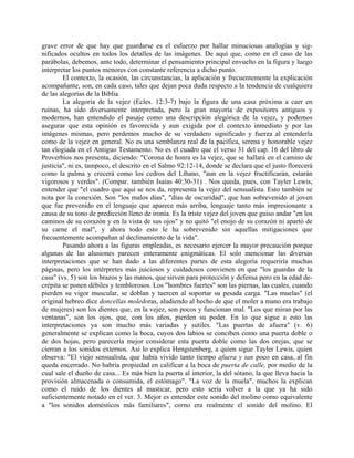 grave error de que hay que guardarse es el esfuerzo por hallar minuciosas analogías y sig-
nificados ocultos en todos los detalles de las imágenes. De aquí que, como en el caso de las
parábolas, debemos, ante todo, determinar el pensamiento principal envuelto en la figura y luego
interpretar los puntos menores con constante referencia a dicho punto.
El contexto, la ocasión, las circunstancias, la aplicación y frecuentemente la explicación
acompañante, son, en cada caso, tales que dejan poca duda respecto a la tendencia de cualquiera
de las alegorías de la Biblia.
La alegoría de la vejez (Ecles. 12:3-7) bajo la figura de una casa próxima a caer en
ruinas, ha sido diversamente interpretada, pero la gran mayoría de expositores antiguos y
modernos, han entendido el pasaje como una descripción alegórica de la vejez, y podemos
asegurar que esta opinión es favorecida y aun exigida por el contexto inmediato y por las
imágenes mismas, pero perdemos mucho de su verdadero significado y fuerza al entenderla
como de la vejez en general. No es una semblanza real de la pacífica, serena y honorable vejez
tan elogiada en el Antiguo Testamento. No es el cuadro que el verso 31 del cap. 16 del libro de
Proverbios nos presenta, diciendo: "Corona de honra es la vejez, que se hallará en el camino de
justicia", ni es, tampoco, el descrito en el Salmo 92:12-14, donde se declara que el justo florecerá
como la palma y crecerá como los cedros del Líbano, "aun en la vejez fructificarán, estarán
vigorosos y verdes". (Compar. también Isaías 40:30-31) . Nos queda, pues, con Tayler Lewis,
entender que "el cuadro que aquí se nos da, representa la vejez del sensualista. Esto también se
nota por la conexión. Son "los malos días", "días de oscuridad", que han sobrevenido al joven
que fue prevenido en el lenguaje que aparece más arriba, lenguaje tanto más impresionante a
causa de su tono de predicción lleno de ironía. Es la triste vejez del joven que guiso andar "en los
caminos de su corazón y en la vista de sus ojos" y no quitó "el enojo de su corazón ni apartó de
su carne el mal", y ahora todo esto le ha sobrevenido sin aquellas mitigaciones que
frecuentemente acompañan al declinamiento de la vida".
Pasando ahora a las figuras empleadas, es necesario ejercer la mayor precaución porque
algunas de las alusiones parecen enteramente enigmáticas. El solo mencionar las diversas
interpretaciones que se han dado a las diferentes partes de esta alegoría requeriría muchas
páginas, pero los intérpretes más juiciosos y cuidadosos convienen en que "los guardas de la
casa" (vs. 5) son los brazos y las manos, que sirven para protección y defensa pero en la edad de-
crépita se ponen débiles y temblorosos. Los "hombres fuertes" son las piernas, las cuales, cuando
pierden su vigor muscular, se doblan y tuercen al soportar su pesada carga. "Las muelas" (el
original hebreo dice doncellas moledoras, aludiendo al hecho de que el moler a mano era trabajo
de mujeres) son los dientes que, en la vejez, son pocos y funcionan mal. "Los que miran por las
ventanas", son los ojos, que, con los años, pierden su poder. En lo que sigue a esto las
interpretaciones ya son mucho más variadas y sutiles. "Las puertas de afuera" (v. 6)
generalmente se explican como la boca, cuyos dos labios se conciben como una puerta doble o
de dos hojas, pero parecería mejor considerar esta puerta doble como las dos orejas, que se
cierran a los sonidos externos. Así lo explica Hengstenberg, a quien sigue Tayler Lewis, quien
observa: "El viejo sensualista, que había vivido tanto tiempo afuera y tan poco en casa, al fin
queda encerrado. No habría propiedad en calificar a la boca de puerta de calle, por medio de la
cual sale el dueño de casa... Es más bien la puerta al interior, la del sótano, la que lleva hacia la
provisión almacenada o consumida, el estómago". "La voz de la muela", muchos la explican
como el ruido de los dientes al masticar, pero esto sería volver a la que ya ha sido
suficientemente notado en el ver. 3. Mejor es entender este sonido del molino como equivalente
a "los sonidos domésticos más familiares", corno era realmente el sonido del molino. El
 