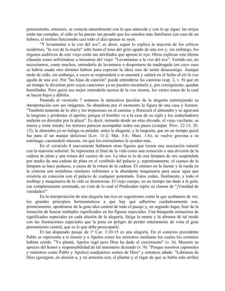 pensamiento, entonces, se conecta naturalmente con lo que antecede y con lo qe sigue; las orejas
están tan cerradas, el oído se ha puesto tan pesado que los sonidos más familiares (en casa de un
hebreo, el molino funcionaba casi todo el día) apenas se oyen.
"Y levantaráse a la voz del ave", es decir, según lo explica la mayoría de los críticos
modernos, "la voz de la muela" sube hasta el tono del grito agudo de una ave y, sin embargo, los
órganos auditivos de este viejo están tan atrofiados que apenas lo oye. Otros explican esta última
cláusula como refiriéndose a insomnio del viejo: "Levantaráse a la voz del ave". Vertido así, no
necesitamos, como muchos, entenderlo de levantarse o despertarse de madrugada (en cuyo caso
se habría usado otro término hebreo para expresar la idea) sino de sentir desasosiego. Aunque
tardo de oído, sin embargo, a veces se sorprenderá o se asustará y saltará en el lecho al oír la voz
aguda de una ave. Por "las hijas de canción" puede entenderse las cantoras (cap. 2, v. 8) que en
un tiempo le divertían pero cuyas canciones ya no pueden encantarle y, por consiguiente, quedan
humilladas. Pero quizá sea mejor entenderlo acerca de la voz misma, los varios tonos de la cual
se hacen bajos y débiles.
Pasando al versículo 7 notamos la naturaleza peculiar de la alegoría entretejiendo su
interpretación con sus imágenes. Se abandona por el momento la figura de una casa y leemos:
"También temerán de lo alto y los tropezones en el camino; y florecerá el almendro y se agravará
la langosta y perderáse el apetito; porque el hombre va a la casa de su siglo y los endechadores
andarán en derredor por la plaza". Es decir, mirando desde un sitio elevado, el viejo vacilante, se
marea y tiene miedo; los terrores parecen acompañar todos sus pasos (compar. Prov. 22:13; 26:
13); la almendra ya no halaga su paladar, antes le disgusta; y la langosta, que en un tiempo quizá
fue para él un manjar delicioso (Lev. 11:2; Mat. 3:4.; Marc. 1:6), se vuelve gravosa a su
estómago, causándole náuseas, sin que los estimulantes le ayuden más.
En el versículo 8 nuevamente hallamos otras figuras que tienen una asociación natural
con la mansión señorial. Se representa el final de la vida como una remoción o una división de la
cadena de plata y una rotura del cuenco de oro. La idea es la de una lámpara de oro suspendida
por medio de una cadena de plata en el vestíbulo del palacio y, repentinamente, el cuenco de la
lámpara se hace pedazos, a causa de la rotura de la cadena. El cántaro en la fuente y la rueda en
la cisterna son metáforas similares referentes a la abundante maquinaria para sacar agua que
existiría en conexión con el palacio de cualquier potentado. Estos ceden, finalmente, y todo el
moblaje y maquinaria de la vida se desmorona. El viejo cuerpo, en un tiempo tan dado a la gula,
cae completamente arruinado, en vista de lo cual el Predicador repite su clamor de "¡Vanidad de
vanidades!"
En la interpretación de una alegoría tan rica en sugestiones como la que acabamos de ver,
los grandes principios hermenéuticos a que hay qué adherirse cuidadosamente son,
primeramente, apoderarse de la gran idea central de todo el pasaje y, en segundo lugar, huir de la
tentación de buscar múltiples significados en las figuras especiales. Una búsqueda minuciosa de
significados especiales en cada alusión de la alegoría, fatiga la mente y la abruma dé tal modo
con las ilustraciones especiales que la pone en peligro de perder enteramente de vista el gran
pensamiento central, que es lo que debe preocuparle.
El tan disputado pasaje de 1ª Cor. 3:10-15 es una alegoría. En el contexto precedente
Pablo se representa a sí mismo y a Apolos como los ministros mediante los cuales los corintios
habían creído. "Yo planté, Apolos regó pero Dios ha dado el crecimiento" (v. 6). Muestra su
aprecio del honor y responsabilidad de tal ministerio diciendo (v. 9): "Porque nosotros (apóstoles
y ministros como Pablo y Apolos) coadjutores somos de Dios" y entonces añade: "Labranza de
Dios (georgion, en alusión a, y en armonía con, el plantar y el regar de que se habla más arriba)
 