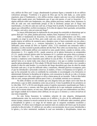 sois, edificio de Dios sois". Luego, abandonando la primera figura y tomando la de un edificio
(oikodomé) prosigue: "Conforme a la gracia de Dios que me ha sido dada, yo, como perito
arquitecto, puse el fundamento; y otro edifica encima: empero cada uno vea cómo sobreedifica.
Porque nadie puede poner otro fundamento que el que está puesto, el cual es Jesucristo. Y si
alguno edificare sobre este fundamento, oro, plata, piedras preciosas, madera, heno, hojarasca; la
obra de cada uno será manifestada porque el día la declarará; porque por el fuego será
manifestada; y la obra de cada uno cuál sea, el fuego hará la prueba. Si permaneciere la obra de
alguno que sobreedificó, recibirá recompensa. Si la obra de algunos fuere quemada, será perdida;
él, empero, será salvo, más así como por fuego".
La mayor dificultad para la explicación de este pasaje ha consistido en determinar qué se
quiere decir por "oro, plata, piedras preciosas, madera, heno, hojarasca" en el versículo 12.
Sobre el fundamento de Jesucristo, los ministros, como colaboradores con Dios, están
ocupados en erigir la casa de Dios, pero cuide cada uno cómo edifica. Sobre ese fundamento
puede erigirse un edificio de sustancia sana y duradera como si fuera construido con oro, plata y
piedras preciosas (como, p. e., costosos mármoles); la clase de cristianos así "justamente
edificados, para morada de Dios en Espíritu" (Efes. 2:22) constituirá una estructura noble y
duradera y su obra resistirá la prueba ardiente del día final. Pero sobre esa misma base, un obrero
descuidado e infiel puede edificar con material no sano; puede tolerar, cuando no alentar, celos,
disensiones (v. 3) y orgullo (4:18) ; puede conservar en la iglesia fornicarios no arrepentidos
(5:1-2) ; puede consentir pleitos entre los hermanos (6:1) y permitir que gente ebria se acerque a
la Cena del Señor (11: 21), -todos estos, lo mismo que herejes en doctrina, (15:12) pueden
tomarse y emplearse como materiales para edificar la casa de Dios. A1 escribir a los corintios el
apóstol tenía en su mente todas estas clases de personas y veía que se estaban incorporando a
aquella iglesia plantada por él. Pero añade: El Día del Juicio de Dios sacará todo a luz y pondrá a
prueba la obra de cada hombre. La revelación del fuego descubrirá qué clase de obra ha estado
haciendo cada uno y el que ha edificado sabia y sanamente, obtendrá gloriosa recompensa, pero
el que ha introducido o procurado conservar, la madera, el heno o la hojarasca en la Iglesia-, el
que no ha censurado los celos ni combatido las contiendas ni excomulgado a los fornicarios ni
administrado fielmente la disciplina de la Iglesia-,verá consumirse la obra de su vida y él mismo
apenas escapará con vida, como quien se salva a duras penas de un incendio. Toda su obra habrá
sido en vano, aunque pretendió edificar para Cristo y, en realidad, ministró en su santuario.
No debe olvidarse un solo instante que esta alegoría tiene por objeto servir más bien de
advertencia y que no debe entenderse como una profecía. Como la parábola de los jornaleros en
la viña (Mat. 19:27 a 20:16) está dirigida contra el espíritu mercenario manifestado por Pedro y
sirve así como aviso y censura, más bien que de profecía de lo que realmente acontecerá en el
Juicio; de la misma manera, en este caso, Pablo previene a los que son colaboradores con Dios,,
que tengan cuidado de la manera cómo edifican, no sea que a sí mismos y a otros envuelvan en
una ruina irreparable.
En esta forma buscamos la verdadera solución de esta alegoría, distinguiendo
cuidadosamente entre los materiales puestos en el edificio y la obra de los edificadores y, al
mismo tiempo, notamos la mezcla esencial de las dos cosas. El edificador sabio enseñará, guiará
y disciplinará la iglesia a su cargo de tal manera que se aseguren resultados excelentes y
permanentes. El obrero necio trabajará con material malo sin cuidarse del Juicio que ha de poner
a prueba la obra de todos. A1 edificar así, sea sabia o sea neciamente, las personas introducidas a
la iglesia y la labor ministerial, mediante la cual son instruidos y disciplinados, tienen una
 