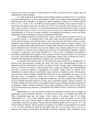 relación muy íntima; de aquí la verdad esencial en ambas exposiciones de la alegoría que tan
ampliamente se han sostenido.
La vívida alegoría de la armadura y del conflicto cristiano en Efesios 6:11-17, suministra
su propia interpretación y se hace especialmente notable en las explicaciones particulares de las
diversas partes de la armadura. Se apropia la figura empleada en Isaías 59:17 (Comp. también
Rom. 13:12; 1 Tesal. 5: 8) y la elabora con gran acopio de detalles. Aquí, como en Isaías, se
representa a la justicia como una cota, pero en 1 Tesal. 5:8 se describe en esa forma a la fe y el
amor. Aquí el yelmo es salvación, -un conocimiento presente de la salvación en Cristo como una
posesión actual-, pero en 1Tesa. 5:8, es la esperanza de salvación. Cada alusión debe estudiarse
esmeradamente, a la luz de su propio contexto sin compararlas demasiado, ya que una misma
figura puede usarse en distintas ocasiones con propósitos diferentes.
La compleja alegoría de la puerta de las ovejas y del buen pastor en Juan 10:1-16 es, en
lo esencial, sencilla, y se interpreta por sí sola, pero como envuelve la doble comparación de
Cristo como la puerta y como el buen pastor y tiene otras alusiones de diverso carácter, su inter-
pretación exige cuidado especial para evitar que las principales figuras se hagan confusas y los
puntos secundarios demasiado prominentes. El pasaje debe dividirse en dos partes y debe notarse
que los primeros cinco versículos son una pura alegoría, sin contener explicación en sí misma.
En el versículo 6 se observa que la alegoría (paroimia) no fue entendida por aquellos a quienes
se dirigió en vista de lo cual, Jesús procedió (vs. 7-16) no sólo a explicarla sino también a
extenderla, añadiéndola otras imágenes. Hace resaltar el hecho de que él mismo es "la puerta de
las ovejas", pero añade más adelante que es el buen pastor, pronto a dar su vida por las ovejas, a
distinción del asalariado que abandona el rebaño y huye en la hora de peligro.
La alegoría tiene relación vital con la historia del ciego arrojado de la sinagoga por los
fariseos pero graciosamente recibido por Jesús. Sin tener esto constantemente en vista no
podremos apreciar claramente la ocasión y el objeto de todo el pasaje. Jesús, primeramente, se
coloca a sí mismo en contraste, como la puerta de las ovejas, con aquellos que desempeñaban,
más bien, la parte de ladrones y despojadores del rebaño. Luego, como los fariseos no le
entendieron, en parte explica su significado y pasa a ponerse en contraste, como el buen pastor,
con los que no tienen verdadero cuidado del rebaño que se les encomienda, sino que, al ver al
lobo que viene, lo abandonan y huyen. En el verso 17, abandona la figura y habla de su
disposición para dar su vida y de su poder para recuperarla. Asf, todo el pasaje debe estudiarse a
la luz de aquella oposición farisaica a Cristo, que se demostró egoísta 7 pronta a recurrir a la
violencia cuando se le hacia frente. Estos judías farisaicos que pretendían guardar las puertas de
la sinagoga y habían resuelto expulsar de ella a quien confesara a Jesús como el Cristo (Cap.
9:22) no eran mejores que ladrones y despojadores del rebaño de Dios. Contra ellos se dirigió la
alegoría.
Manteniendo a la vista esta ocasión y objeto de la alegoría, el próximo paso es inquirir el
significado de sus principales alusiones. "El corral de las ovejas." es la Iglesia del pueblo de
Dios, representada aquí por sus ovejas. Cristo mismo es la puerta, como él lo afirma
enfáticamente (vs. 7-9) y todo verdadero pastor, maestro y guía del pueblo de Dios debe
reconocerlo a él como el único camino y medio de ingreso al corral. Tanto el pastor como las
ovejas deber; entrar por tal puerta. "El que entra por la puerta, pastor de las ovejas es" (v. 2, sin
artículo antes de "pastor", más de acuerdo al original), no un ladrón, un despojador ni un extraño
(v. 5) . Es bien conocido de todos los que algo tienen que ver con estas cosas *y su voz es
familiar a las ovejas, en tanto que la del extraño las alarma y ahuyenta. Tales, realmente, fueron
 