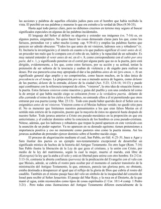 las acciones y palabras de aquellos oficiales judíos para con el hombre que había recibido la
vista. El percibió en sus palabras y maneras lo que era extraño a la verdad de Dios (9:30-33).
Hasta aquí todo parece claro, pero no debemos creernos en terreno muy seguro al buscar
significados especiales en algunas de las palabras incidentales.
El lenguaje del Señor al definir su alegoría y extender sus imágenes (vs. 7-16) es, en
algunos puntos, enigmático. No quiso hacer las cosas demasiado claras para los que, como los
fariseos, pretendían ver y saber mucho (comp. cap. 9:39-41) y emplea las palabras fuertes que
parecen ser adrede obscuras: "Todos los que antes de mí vinieron, ladrones son y robadores" (v.
8). Incitaría la investigación y el interés en cuanto a lo que pudiera significar el venir antes de él,
un proceder tan malo que lo compara con el robo de un, ladrón y la rapacidad de un salteador. Es
muy natural entender el venir antes de mí, en el v. 8, como correspondiente con el subir por otra
parte, del v. 1, y significando penetrar en el corral por alguna parte que no es la puerta, pero está
dirigido, evidentemente, a los que, como estos fariseos, por su acción y su actitud, tenían la
pretensión de ser señores de la teocracia y usaban de violencia y de engaño para realizar su
deseo. Por eso parecería cosa muy apropiada el dar a las palabras antes de mí (pro emon, v. 8) un
significado general algo amplio y no comprimirlas, como hacen muchos, en la idea única de
precedencia en el tiempo. La preposición pro se usa a menudo acerca de lugares, como delante
de las puertas; delante de la entrada; delante de la ciudad (Act. 5:23; 12:6-14; 14:13) y puede
aquí combinarse con la referencia temporal de eldon, "vinieron", la otra idea de situación frente a
la puerta. Estos fariseos vinieron como maestros y guías del pueblo y con una conducta tal como
la de arrojar al que había nacido ciego se colocaron frente a la verdadera puerta, -delante de
ella-,cerrando el reino de los cielos a los hombres, no entrando ellos a él ni permitiendo que otros
entraran por esa puerta (comp. Mat. 23:13) . Todo esto puede haber querido decir el Señor con su
enigmático antes de mí vinieron. Vinieron como si el Mesías hubiese venido; no quedó sitio para
él. No es menester que limitemos nuestros pensamientos a los que eran falsos Mesías en el
sentido más estricto de la expresión, puesto que la mayoría de éstos no apareció hasta después de
nuestro Señor. Todo jerarca anterior a Cristo era pseudo-mesiánico en la proporción en que era
anticristiano; y el codiciar dominio sobre la conciencia de los hombres es cosa pseudo-cristiana.
Nótese, además, que los ladrones y robadores que trepan la pared aparecen en este versículo con
la asunción de un poder superior. Ya no aparecen en su desnudo egoísmo; tienen pretensiones a
importancia positiva y eso no meramente como pastores sino como la puerta misma. Así los
jerarcas acababan de pretender ejercer dominio sobre el hombre nacido ciego.
El proceso de alegorización mediante el cual, San Pablo, en Gál. 4.:21-31, hace a Agar y
Sara ilustrar dos pactos es un ejemplo neo-testamentario excepcional de desarrollar un
significado místico de hechos de la historia del Antiguo Testamento. En otro lugar (Rom. 7:16)
San Pablo ilustra la liberación de la Ley de que goza el cristiano, y la unión con Cristo, por
medio de la ley del matrimonio, según la cual la mujer, muerto el marido, está libre de
(Katergetai) la ley que la ataba a él solo y está en libertad para unirse con otro hombre. En 2 Cor.
3:13-16, contrasta la abierta confianza (parresia) de la predicación del Evangelio con el velo con
que Moisés, adrede, se cubría el rostro para ocultar por el momento el carácter transitorio de la
ministración del Antiguo Testamento, la que, entonces, parecía tan gloriosa pero, no obstante,
estaba destinada a desaparecer al igual que el reflejo de la gloria de Dios que cubría el rostro del
caudillo. También en el mismo pasaje hace del velo un símbolo de la incapacidad del corazón de
Israel para recibir al Señor Jesucristo. El pasaje del Mar Rojo, y la roca en el Desierto, de la que
manó el agua, están reconocidos como tipos de cosas espirituales (1 Cor. 10:1-4 comp. 1 Pedro
3:21) . Pero todas estas ilustraciones del Antiguo Testamento difieren esencialmente de la
 
