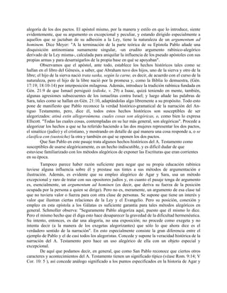 alegoría de los dos pactos. El apóstol mismo, por la manera y estilo en que lo introduce, siente
evidentemente, que su argumento es excepcional y peculiar, y estando dirigido especialmente a
aquellos que se jactaban de su adhesión a la Ley, tiene la naturaleza de un argumentum ad
hominem. Dice Meyer: "A la terminación de la parte teórica de su Epístola Pablo añade una
disquisición antinomiana sumamente singular, -un erudito argumento rabínico-alegórico
derivado de la Ley misma-, calculada para aniquilar la influencia de los pseudo apóstoles con sus
propias armas y para desarraigarlos de la propia base en qué se apoyaban".
Observamos que el apóstol, ante todo, establece los hechos históricos tales como se
hallan en el libro del Génesis, a saber, que Abraham tuvo dos hijos, uno de la sierva y otro de la
libre; el hijo de la sierva nació trata saska, según la carne, es decir, de acuerdo con el curso de la
naturaleza, pero el hijo de la libre nació por la promesa y, como la Biblia lo demuestra, (Gén.
17:19; 18:10-14) por interposición milagrosa. Además, introduce la tradición rabínica fundada en
Gén. 21:9 de que Ismael persiguió (edioke, v. 29) a Isaac, quizá teniendo en mente, también,
algunas agresiones subsecuentes de los ismaelitas contra Israel; y luego añade las palabras de
Sara, tales como se hallan en Gén. 21:10, adaptándolas algo libremente a su propósito. Todo esto
pone de manifiesto que Pablo reconoce la verdad histórico-gramatical de la narración del An-
tiguo Testamento, pero, dice él, todos estos hechos históricos son susceptibles de ser
alegorizados: atiná estin allegoroúmena. cuales cosas son alegóricas, o, como bien lo expresa
Ellicott. "Todas las cuales cosas, contempladas en su luz más general, son alegóricas". Procede a
alegorizar los hechos a que se ha referido haciendo a las dos mujeres representar los dos pactos,
el sinaítico (judío) y el cristiano, y mostrando en detalle de qué manera una cosa responde a, o se
clasifica con (sustoiche) la otra y también en qué se oponen los dos pactos.
Que San Pablo en este pasaje trata algunos hechos históricos del A. Testamento como
susceptibles de usarse alegóricamente, es un hecho indiscutible, y es difícil dudar de que
estuviese familiarizado con los métodos alegóricos de exponer las Escrituras que eran corrientes
en su época.
Tampoco parece haber razón suficiente para negar que su propia educación rabínica
tuviese alguna influencia sobre él y prestase sus tintes a sus métodos de argumentación e
ilustración. Además, es evidente que su empleo alegórico de Agar y Sara, usa un método
excepcional y raro de tratar con sus opositores judíos y, en cuanto el pasaje tenga de argumento
es, esencialmente, un argumentum ad hominen (es decir, que deriva su fuerza de la posición
ocupada por la persona a quien se dirige). Pero no es, meramente, un argumento de esa clase tal
que no tuviera valor o fuerza para con otra clase de personas. Se supone que tiene un interés y
valor que ilustran ciertas relaciones de la Ley y el Evangelio. Pero su posición, conexión y
empleo en esta epístola a los Gálatas es suficiente garantía para tales métodos alegóricos en
general. Schmoller observa: "Seguramente Pablo alegoriza aquí, puesto que él mismo lo dice.
Pero el mismo hecho que él diga esto hace desaparecer la gravedad de la dificultad hermenéutica.
Su intento, entonces, es dar una alegoría, no una exposición; no procede como exegeta y no
intenta decir (a la manera de los exegetas alegorizantes) que sólo lo que ahora dice es el
verdadero sentido de la narración". En esto especialmente consiste la gran diferencia entre el
ejemplo de Pablo y el de casi todos los alegoristas. Concede y supone la veracidad histórica de la
narración del A. Testamento pero hace un uso alegórico de ella con un objeto especial y
excepcional.
De aquí que podamos decir, en general, que como San Pablo reconoce que ciertos otros
caracteres y acontecimientos del A. Testamento tienen un significado típico (véase Rom. 9:14; V
Cor. 10: 5 ), así concede análogo significado a los puntos especificados en la historia de Agar y
 
