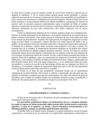de Sara, pero él jamás, ni por un instante, pierde de vista la base histórica o permite que su
alegoría la substituya. Y de la misma manera general puede sernos permitido a nosotros
alegorizar porciones de las Escrituras, siempre que los hechos sean susceptibles de significado tí-
pico y nunca se les desconozca ni substituya por el proceso alegórico. Puede ser lícito usar en esa
forma caracteres y acontecimientos bíblicos con objetos homiléticos y propósitos de "instruir en
justicia", pero es menester reconocer explícitamente, según el ejemplo de Pablo, el carácter
especial y excepcional -de ese trato de las Escrituras. La posición solitaria del caso del apóstol es
suficiente advertencia de que tales exposiciones sólo deben emplearse con la mayor
circunspección.
Contra la interpretación alegórica de los Cantares podemos alegar tres consideraciones.
Primera: el notable desacuerdo de sus defensores y la constante tendencia de sus exposiciones de
llegar a extremos irracionales. Estos hechos apoyan la inferencia de que existe algún error fatal
en ese método de procedimiento. Segunda: Por regla general, los alegoristas niegan que el cantar
tenga una base literal. Las personas y objetos descritos son meras figuras del Señor y de su
pueblo y de las múltiples relaciones existentes entre ellos. Esta posición arroja toda la exposición
al dominio de la fantasía y explica cómo, de hecho, cada intérprete es ley para si mismo. No
teniendo base en la realidad, la interpretación puramente alegórica no ha podido fijar ningún
punto de vista histórico ni adoptar ningunos principios comunes. Tercera: El Cantar no contiene
insinuación alguna de ser una alegoría. Ciertamente que no contiene, como las otras alegorías de
las Escrituras, su exposición dentro de sí mismo. En esto, como lo hemos mostrado más arriba, la
alegoría difiere de la parábola, y para ser consecuentes en alegorizar el Cantar de los Cantares
debiéramos, o bien adoptar el método de Pablo con la historia de Sara y Hagar y, admitiendo una
base histórica literal, decir: todo esto puede alegorizarse; o si no, debiéramos llamar al Cantar
una parábola y, como en el caso de la del hijo pródigo afirmar que sus imágenes son fieles a la
naturaleza y a la realidad y capaces de explicación literal pero que es más del caso presentarla
como la relación mística que existe entre Dios y su pueblo.
El Cantar es el fruto de una imaginación exuberante tocada con la característica
voluptuosa de la mente Oriental. Allí el amor es ardiente y apasionado, por más puro que sea.
Abunda en coloridos e imágenes que parecen extravagantes a las ideas más frías de la gente de
Occidente, pero, tomado en conjunto puede, con propiedad, presentar en tipo, la perfección y
belleza de "una iglesia gloriosa", sin mancha ni arruga ni cosa semejante" (EL 5:27).
***
CAPÍTULO VII
LOS PROVERBIOS Y LA POESIA GNOMICA
El libro de los Proverbios, del A. Testamento, ha sido acertadamente calificado como una
Antología de Aforismos Hebreos.
Los proverbios, propiamente dichos, son declaraciones breves y enérgicas mediante
las cuales se expresa en forma memorable algún consejo sabio, lección moral o experiencia
sugestiva. A causa de su agudeza y su forma y fuerza sentenciosa, frecuentemente se les
denomina gnómicos, aunque en castellano quizá diríamos, aforismos.
El hombre halla en el mundo externo analogías a su propia experiencia, las que le ayudan
a generalizar y a formular lo que ha observado. Un simple hecho sorprendente o humorístico se
 
