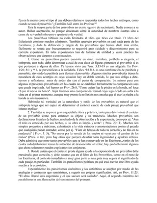 fija en la mente como el tipo al que deben referirse o responder todos los hechos análogos, como
cuando se usó el proverbio "¿También Saúl entre los Profetas?"
Para la mayor parte de los proverbios no existe registro de nacimiento. Nadie conoce a su
autor. Hallan aceptación, no porque descansan sobre la autoridad de nombres ilustres sino a
causa de su verdad inherente o apariencia de verdad.
Los proverbios bíblicos no están limitados al libro que lleva ese título. El libro del
Eclesiastés contiene muchos aforismos. También aparecen proverbios en casi cada parte de las
Escrituras, y dada la definición y origen de los proverbios que hemos dado más arriba,
fácilmente se notará que frecuentemente se requerirá gran cuidado y discernimiento para su
correcta exposición. En tales exposiciones han de hallarse de utilidad y valor práctico las
observaciones que daremos a continuación.
1. Como los proverbios pueden consistir en símil, metáfora, parábola o alegoría, el
intérprete, ante todo, debe determinar a cuál de esta clase de figuras pertenece el proverbio si es
que pertenece a alguna de ellas. Ya hemos visto que Prov. 5:15-18 es una alegoría. En Prov.
1:20; 8:1 y 9:1, se personifican a la sabiduría. Ecles. 9:1318, es una combinación de parábola y
proverbio, sirviendo la parábola para ilustrar el proverbio. Algunos símiles proverbiales tienen la
naturaleza de esos acertijos en cuya solución hay un doble sentido, lo que nos obliga a dete-
nernos y reflexionar, antes de poder dar con el punto de comparación. Lo mismo pasa con
algunas expresiones proverbiales en las cuales no se establece formalmente la comparación sino
que queda implicada. Así leemos en Prov. 26:8, "Como quien liga la piedra en la honda, as! hace
el que al necio da honra". Aquí tenemos una comparación formal cuyo significado no salta a la
vista en el primer momento, aunque muy pronto la reflexión nos enseña que el atar la piedra a la
honda es una insensatez.
Habiendo tal variedad en la naturaleza y estilo de los proverbios es natural que el
intérprete tenga que ser capaz de determinar el carácter exacto de cada pasaje proverbial que
intente explicar.
2. También se requiere gran sagacidad crítica y práctica, tanta para determinar el carácter
de un proverbio como para entender su objeto y su tendencia. Muchos proverbios son
declaraciones literales de hechos, resultado de la observación y la experiencia, como por ej. "Aun
el niño es conocido por sus hechos, si su obra es limpia y recta". ( Prov. 20:11). Muchos son
simples preceptos y máximas, exhortando a la vida virtuosa o amonestaciones contra el pecado
que cualquiera puede entender, como por ej. "Fíate de Jehová de todo tu corazón y no fíes en tu
prudencia" ( Prov. 3: 5); "No entres por la vereda de los impíos ni vayas par el camino de los
malos" (Prov. 4:14>, pero hay otros que parecen desafiar toda ingenuidad y agudeza críticas.
Debe admitirse que entre tantos proverbios que se han conservado en las Escrituras,,varios de los
cuales indudablemente tenían la intención de desconcertar al lector, hay probablemente algunos
que ahora solamente pueden explicarse con conjeturas.
3. Donde quiera que el contexto preste alguna ayuda a la exposición de un proverbio debe
prestársela gran atención, y debe notarse que en el libro de los Proverbios, como en el resto de
las Escrituras, el contexto inmediato en muy gran parte es una guía muy segura al significado de
cada pasaje en particular. También los paralelismos poéticos en qué está escrito este libro ayuda
mucho a la exposición.
Especialmente los paralelismos sinónimos y los antitéticos se adaptan por medio de las
analogías y contrastes que suministran, a sugerir sus propios significados. Así, en Prov. 11:25:
"El alma liberal será engordada y el que saciare será saciado". Aquí, el segundo miembro del
paralelismo es una ilustración del sentimiento del primero.
 
