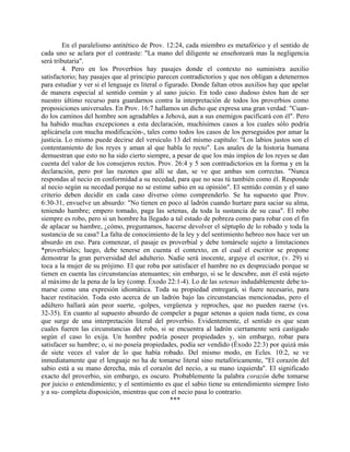 En el paralelismo antitético de Prov. 12:24, cada miembro es metafórico y el sentido de
cada uno se aclara por el contraste: "La mano del diligente se enseñoreará mas la negligencia
será tributaria".
4. Pero en los Proverbios hay pasajes donde el contexto no suministra auxilio
satisfactorio; hay pasajes que al principio parecen contradictorios y que nos obligan a detenernos
para estudiar y ver si el lenguaje es literal o figurado. Donde faltan otros auxilios hay que apelar
de manera especial al sentido común y al sano juicio. En todo caso dudoso éstos han de ser
nuestro último recurso para guardarnos contra la interpretación de todos los proverbios como
proposiciones universales. En Prov. 16:7 hallamos un dicho que expresa una gran verdad: "Cuan-
do los caminos del hombre son agradables a Jehová, aun a sus enemigos pacificará con él". Pero
ha habido muchas excepciones a esta declaración, muchísimos casos a los cuales sólo podría
aplicársela con mucha modificación-, tales como todos los casos de los perseguidos por amar la
justicia. Lo mismo puede decirse del versículo 13 del mismo capítulo: "Los labios justos son el
contentamiento de los reyes y aman al que habla lo recto". Los anales de la historia humana
demuestran que esto no ha sido cierto siempre, a pesar de que los más impíos de los reyes se dan
cuenta del valor de los consejeros rectos. Prov. 26:4 y 5 son contradictorios en la forma y en la
declaración, pero por las razones que allí se dan, se ve que ambas son correctas. "Nunca
respondas al necio en conformidad a su necedad, para que no seas tú también como él. Responde
al necio según su necedad porque no se estime sabio en su opinión". El sentido común y el sano
criterio deben decidir en cada caso diverso cómo comprenderlo. Se ha supuesto que Prov.
6:30-31, envuelve un absurdo: "No tienen en poco al ladrón cuando hurtare para saciar su alma,
teniendo hambre; empero tomado, paga las setenas, da toda la sustancia de su casa". El robo
siempre es robo, pero si un hombre ha llegado a tal estado de pobreza como para robar con el fin
de aplacar su hambre, ¿cómo, preguntamos, hacerse devolver el séptuplo de lo robado y toda la
sustancia de su casa? La falta de conocimiento de la ley y del sentimiento hebreo nos hace ver un
absurdo en eso. Para comenzar, el pasaje es proverbial y debe tomársele sujeto a limitaciones
*proverbiales; luego, debe tenerse en cuenta el contexto, en el cual el escritor se propone
demostrar la gran perversidad del adulterio. Nadie será inocente, arguye el escritor, (v. 29) si
toca a la mujer de su prójimo. El que roba por satisfacer el hambre no es despreciado porque se
tienen en cuenta las circunstancias atenuantes; sin embargo, si se le descubre, aun él está sujeto
al máximo de la pena de la ley (comp. Éxodo 22:1-4). Lo de las setenas indudablemente debe to-
marse como una expresión idiomática. Toda su propiedad entregará, si fuere necesario, para
hacer restitución. Toda esto acerca de un ladrón bajo las circunstancias mencionadas, pero el
adúltero hallará aún peor suerte, -golpes, vergüenza y reproches, que no pueden raerse (vs.
32-35). En cuanto al supuesto absurdo de compeler a pagar setenas a quien nada tiene, es cosa
que surge de una interpretación literal del proverbio. Evidentemente, el sentido es que sean
cuales fueren las circunstancias del robo, si se encuentra al ladrón ciertamente será castigado
según el caso lo exija. Un hombre podría poseer propiedades y, sin embargo, robar para
satisfacer su hambre; o, si no poseía propiedades, podía ser vendido (Éxodo 22:3) por quizá más
de siete veces el valor de lo que había robado. Del mismo modo, en Ecles. 10:2, se ve
inmediatamente que el lenguaje no ha de tomarse literal sino metafóricamente, "El corazón del
sabio está a su mano derecha, más el corazón del necio, a su mano izquierda". El significado
exacto del proverbio, sin embargo, es oscuro. Probablemente la palabra corazón debe tomarse
por juicio o entendimiento; y el sentimiento es que el sabio tiene su entendimiento siempre listo
y a su- completa disposición, mientras que con el necio pasa lo contrario.
***
 