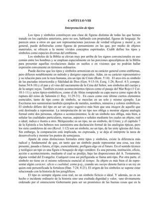 CAPÍTULO VIII
Interpretación de tipos
Los tipos y símbolos constituyen una clase de figuras distintas de todas las que hemos
tratado en los capítulos anteriores, pero no son, hablando con propiedad, figuras de lenguaje. Se
parecen unos a otros en que son representaciones juiciosas de verdad religiosa y moral y, en
general, puede definírselas como figuras de pensamiento en las que, por medio de objetos
materiales, se ofrecen a la mente vívidos conceptos espirituales. Crabb define los tipos y
símbolos como especies diversas del emblema.
Los símbolos de la Biblia se elevan muy por arriba de los signos convencionales en uso
común entre los hombres y se emplean especialmente en las porciones apocalípticas de la Biblia
para presentar aquellas revelaciones dadas en sueños o en visiones que no podrían hallar
expresión conveniente en términos ordinarios.
Puede decirse que los tipos y símbolos armonizan en su carácter general como emblemas,
pero difieren notablemente en método y designio especiales. Adán, en su carácter representativo
y su relación para con la raza humana, era un tipo de Cristo (Rom. 5:14) . El arco-iris es símbolo
de las pactadas misericordia y fidelidad de Dios (Gen. 9:13-16; Ezeq. 1:28; Revel. 4:3; compar.
Isaías 54:8-10) y el pan y el vino del sacramento de la Cena del Señor, son símbolos del cuerpo y
de la sangre suyas. También existen acontecimientos típicos como el pasaje del Mar Rojo (1 Cor.
10:1-11) y actos típico-simbólicos, como el de Ahías rompiendo su capa nueva como signo de la
ruptura del reino de Salomón (1 Rey. 11:29-31) . En casos como este último ciertos elementos
esenciales, tanto de tipo como de símbolo, se mezclan en un solo y mismo ejemplo. Las
Escrituras nos suministran también ejemplos de metales, nombres, números y colores simbólicos.
El símbolo difiere del tipo en ser un signo sugestivo más bien que una imagen de aquello que
está destinado a representar. La interpretación de un tipo nos obliga a mostrar alguna analogía
formal entre dos personas, objetos o acontecimientos; la de un símbolo nos obliga, más bien, a
señalar las cualidades particulares, marcas, aspectos o señales mediante los cuales un objeto, real
o ideal, indica e ilustra a otro. Melquizedec es un tipo, no un símbolo, de Cristo; y el capítulo 7
de la Epístola a los hebreos nos suministra una declaración formal de las analogías típicas, pero
los siete candeleros de oro (Revel. 1:12) son un símbolo, no un tipo, de las siete iglesias del Asia.
Sin embargo, la comparación está implicada, no expresada, y se deja al intérprete la tarea de
desenvolverla y mostrar los puntos de semejanza.
Aparte de estas distinciones formales entre tipos y símbolos, existe la diferencia más
radical y fundamental de que, en tanto que un símbolo puede representar una cosa, sea éste
presente, pasada o futura, el tipo, esencialmente, prefigura algo en el futuro. En el sentido técnico
y teológico un tipo es una figura o bosquejo de algo venidero. Es una persona, institución, oficio,
acción o acontecimiento, mediante el cual se predijo, bajo las disposiciones del A. Testamento,
alguna verdad del Evangelio. Cualquier cosa así prefigurada se llama anti-tipo. Por otra parte, el
símbolo no tiene en sí mismo referencia esencial al tiempo. Su objeto es más bien el de repre-
sentar algún carácter, oficio o cualidad, como p.ej., cuando un cuerpo denota fuerza o un rey en
quien está personificada la fortaleza (Dan. 7:24; 8:21). El origen de los símbolos se supone estar
relacionado con la historia de los jeroglíficos.
El tipo es siempre alguna cosa real, no un símbolo ficticio o ideal. Y además, no es un
hecho o incidente ordinario de la historia sino una exaltada dignidad y valor, -uno divinamente
ordenado por el omnisciente Gobernante para ser un pronóstico de las buenas cosas que en la
 