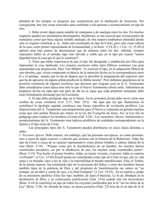 plenitud de los tiempos se proponía que acontecieran por la mediación de Jesucristo. Por
consiguiente, hay tres cosas esenciales para confirmar a una persona o acontecimiento en tipo de
otro.
1. Debe existir algún punto notable de semejanza o de analogía entre los dos. En muchos
respectos pueden ser enteramente desemejantes. Realmente, es tan esencial que existan puntos de
semejanza como que haya alguna notable analogía; de otra manera tendríamos identidad donde
sólo se requiere similitud. p. ej., Adán está constituido en tipo de Cristo, pero sólo como cabeza
de la raza, como primer representante de la humanidad; y en Rom. .5:14-20 y 1 Cor. 15, 15-49 el
apóstol nota más puntos de desemejanza que de armonía entre los dos. Además, siempre
esperamos hallar en el antitipo algo más elevado y noble que en el tipo por cuanto "mayor
dignidad tiene la casa que él que la construyó".
2. Tiene que haber experiencia de que el tipo fué designado y establecido por Dios para
representar la cosa tipificada. Los mejores escritores sobre tipos bíblicos sostienen con gran
unanimidad esta proposición. Dice Van Mildert: "es esencial el tipo, en la adaptación bíblica de
este término, que .exista competente evidencia de la intención divina en la correspondencia entre
él y el antitipo, -asunto que no ha de dejarse que lo descubra la imaginación del expositor sino
que ha de apoyarse en alguna sólida prueba de la Biblia misma". Pero debemos guardarnos de la
posición extremista de algunos escritores que declaran que ninguna cosa en el A. Testamento
debe considerarse como típica sino sólo lo que el Nuevo Testamento afirme serlo. Admitimos un
propósito divino en cada tipo real pero de ahí no se sigue que cada propósito semejante deba
estar formalmente declarado por las Escrituras.
3. El tipo debe prefigurar algo en el futuro. En la economía divina debe servir como una
sombra de cosas venideras (Col. 2:17; Heb. 10:1) . De aquí que (lo que llamaremos en
castellano) la tipología sagrada constituya una forma específica de revelación profética. Las
disposiciones del A. Testamento eran preparatorias para el Nuevo y contenían en germen muchas
cosas que sólo podían florecer por entero en la luz del Evangelio de Jesús. Así, la Ley fué un
pedagogo para conducir los hombres a Cristo (Gál. 3:24) . Los caracteres, oficios, instituciones y
acontecimientos del A. Testamento eran indicios proféticos de realidades correspondientes en la
Iglesia y el tipo reino de Cristo.
Los principales tipos del A. Testamento pueden distribuirse en cinco clases distintas, a
saber:
1. Personas típicas. Debe notarse, sin embargo, que las personas son típicas, no como personas,
sino a causa de algún carácter o relación que sostiene con la historia de la Redención. Adán fue
tipo de Cristo a causa de su carácter representativo como primer hombre y cabeza federal de la
raza (Rom. 5:14) . "Porque como por la desobediencia de un hombre, los muchos fueron
constituidos pecadores, así por la obediencia de uno, los muchos serán constituidos justos".
(Rom. 5:19) "Fue hecho el primer hombre, Adán, en ánima viviente; el postrer Adán en espíritu
vivificante". (1 Cor. 15:45) Enoch puede ser considerado como tipo de Cristo en que, por su vida
santa y su traslado, sacó a luz la vida y la inmortalidad al mundo antediluviano. Elías el Tisbita,
de la misma manera, fue constituido tipo de la ascensión del Señor; y estos dos hombres fueron
también tipos de la potencia de Dios y del propósito de transformación sus santos en "un
instante, en un abrir y cerrar de ojos, a la final trompeta". (1 Cor. 15:52) . En el espíritu y poder
de su ministerio profético Elías fue tipo, también, de Juan el Bautista. La fe de Abraham en la
declaración de Dios, y su consecuente justificación (Gén. 15:6) cuando aún era incircunciso
(Rom. 4:10) le constituyó en tipo de todos los creyentes justificados por la fe "sin las obras de la
Ley" (Rom. 3:28). Su ofrenda de Isaac, en época posterior (Gén. 22) hizo de él un tipo de la fe
 
