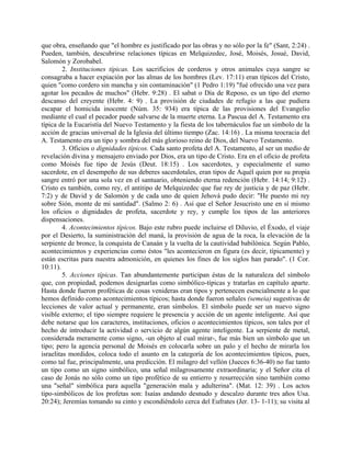 que obra, enseñando que "el hombre es justificado por las obras y no sólo por la fe" (Sant, 2:24) .
Pueden, también, descubrirse relaciones típicas en Melquizedec, José, Moisés, Josué, David,
Salomón y Zorobabel.
2. Instituciones típicas. Los sacrificios de corderos y otros animales cuya sangre se
consagraba a hacer expiación por las almas de los hombres (Lev. 17:11) eran típicos del Cristo,
quien "como cordero sin mancha y sin contaminación" (1 Pedro 1:19) "fué ofrecido una vez para
agotar los pecados de muchos" (Hebr. 9:28) . El sabat o Día de Reposo, es un tipo del eterno
descanso del creyente (Hebr. 4: 9) . La provisión de ciudades de refugio a las que pudiera
escapar el homicida inocente (Núm. 35: 934) era típica de las provisiones del Evangelio
mediante el cual el pecador puede salvarse de la muerte eterna. La Pascua del A. Testamento era
típica de la Eucaristía del Nuevo Testamento y la fiesta de los tabernáculos fue un símbolo de la
acción de gracias universal de la Iglesia del último tiempo (Zac. 14:16) . La misma teocracia del
A. Testamento era un tipo y sombra del más glorioso reino de Dios, del Nuevo Testamento.
3. Oficios o dignidades típicos. Cada santo profeta del A. Testamento, al ser un medio de
revelación divina y mensajero enviado por Dios, era un tipo de Cristo. Era en el oficio de profeta
como Moisés fue tipo de Jesús (Deut. 18:15) . Los sacerdotes, y especialmente el sumo
sacerdote, en el desempeño de sus deberes sacerdotales, eran tipos de Aquél quien por su propia
sangre entró por una sola vez en el santuario, obteniendo eterna redención (Hebr. 14:14; 9:12) .
Cristo es también, como rey, el antitipo de Melquizedec que fue rey de justicia y de paz (Hebr.
7:2) y de David y de Salomón y de cada uno de quien Jehová pudo decir: "He puesto mi rey
sobre Sión, monte de mi santidad". (Salmo 2: 6) . Así que el Señor Jesucristo une en sí mismo
los oficios o dignidades de profeta, sacerdote y rey, y cumple los tipos de las anteriores
dispensaciones.
4. Acontecimientos típicos. Bajo este rubro puede incluirse el Diluvio, el Éxodo, el viaje
por el Desierto, la suministración del maná, la provisión de agua de la roca, la elevación de la
serpiente de bronce, la conquista de Canaán y la vuelta de la cautividad babilónica. Según Pablo,
acontecimientos y experiencias como éstos "les acontecieron en figura (es decir, típicamente) y
están escritas para nuestra admonición, en quienes los fines de los siglos han parado". (1 Cor.
10:11).
5. Acciones típicas. Tan abundantemente participan éstas de la naturaleza del símbolo
que, con propiedad, podemos designarlas como simbólico-típicas y tratarlas en capítulo aparte.
Hasta donde fueron proféticas de cosas venideras eran tipos y pertenecen esencialmente a lo que
hemos definido como acontecimientos típicos; hasta donde fueron señales (semeia) sugestivas de
lecciones de valor actual y permanente, eran símbolos. El símbolo puede ser un nuevo signo
visible externo; el tipo siempre requiere le presencia y acción de un agente inteligente. Así que
debe notarse que los caracteres, instituciones, oficios o acontecimientos típicos, son tales por el
hecho de introducir la actividad o servicio de algún agente inteligente. La serpiente de metal,
considerada meramente como signo, -un objeto al cual mirar-, fue más bien un símbolo que un
tipo; pero la agencia personal de Moisés en colocarla sobre un palo y el hecho de mirarla los
israelitas mordidos, coloca todo el asunto en la categoría de los acontecimientos típicos, pues,
como tal fue, principalmente, una predicción. El milagro del vellón (Jueces 6:36-40) no fue tanto
un tipo como un signo simbólico, una señal milagrosamente extraordinaria; y el Señor cita el
caso de Jonás no sólo como un tipo profético de su entierro y resurrección sino también como
una "señal" simbólica para aquella "generación mala y adulterina". (Mat. 12: 39) . Los actos
tipo-simbólicos de los profetas son: Isaías andando desnudo y descalzo durante tres años Usa.
20:24); Jeremías tomando su cinto y escondiéndolo cerca del Eufrates (Jer. 13- 1-11); su visita al
 