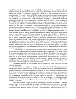 significado obvio de las principales partes de la Biblia; pues, como lo hace notar Stuart: "Desde
el primer instante en que un ser humano se dirigió a otro, mediante el uso del lenguaje, hasta la
hora actual, las leyes esenciales de la interpretación fueron, -y han continuado siéndolo-, un
asunto práctico. La persona a quien se hablaba, siempre ha sido un intérprete en cada caso en que
ha oído y entendido lo que se le decía. Por consiguiente, toda la raza humana es, y siempre ha
sida, intérprete. Esto es una ley de su naturaleza racional, inteligente y comunicativa". La mayor
parte de los métodos de explicación erróneos y absurdos tienen su origen en falsas ideas acerca
de la Biblia misma. Por una parte hallamos una reverencia supersticiosa por la letra de la
Escritura, lo que induce a escudriñar en busca de tesoros de pensamiento escondidos en cada
palabra; por otra parte, los prejuicios y suposiciones hostiles a las Escrituras han engendrado
métodos de interpretación que pervierten, -y a menudo contradicen-, las declaraciones mas claras
de las Escrituras. Las antiguas exposiciones judaicas del Antiguo Testamento exhiben numerosos
métodos absurdos de interpretación. Por ejemplo, las letras de una palabra eran reducidas a su
valor numérico; luego se buscaba alguna otra palabra o declaración que contuviera las mismas
letras en otro orden, u -otras letras que sumaran el mismo valor numérico y, halladas, se
consideraban las dos palabras como equivalentes en significado. El valor numérico de las letras
que, en hebreo, componen el nombre "Eliezer", es trescientos dieciocho, igual al número de los
siervos de Abraham (Gén. 14: 14) de lo cual se infería que el mayordomo de Abraham, Eliezer,
era tan poderoso solo como los otros trescientos. Y así, por medio de ingeniosas manipulaciones,
toda forma gramatical rara, todo caso de pleonasmo o de elipsis, o el empleo de cualquier
partícula aparentemente superflua, se la hacía contribuir algún significado notable. Es fácil ver
que métodos tan caprichosos necesariamente tenían que envolver la exposición de las Escrituras
en la mayor confusión.
Y sin embargo, los eruditos rabinos que tales métodos empleaban buscaban por estos
medios demostrar las múltiples excelencias y sabiduría de sus libros sagrados. Así que el estudio
de las antiguas exégesis judías es de muy poco valor para dar con el verdadero significado de las
Escrituras. Los métodos de procedimiento son fantásticos y arbitrarios y alientan el hábito
pernicioso de escudriñar los oráculos de Dios con objetos que sólo tiene en vista el satisfacer
curiosidades insanas. Pero para ilustrar antiguas opiniones judías, especialmente para la
elucidación de ciertas doctrinas y costumbres -y, a veces, para la crítica del texto hebreo- los
comentarios de los rabinos pueden ser de mucha utilidad.
El método alegórico de interpretación obtuvo prominencia, desde temprano, entre los
judíos de Alejandría.
Generalmente se atribuye su origen a la mezcla de la filosofía griega con las
concepciones bíblicas acerca de Dios. Muchas de las teofanías y de los antropomorfismos del
Antiguo Testamento repugnaban a las mentes filosóficas; de allí el esfuerzo por descubrir detrás
de la forma exterior una sustancia interna de verdad. A menudo se trataron las narraciones
bíblicas como los mitos griegos, explicándolas, ora como una incorporación histórica, ora como
una incorporación enigmática de las lecciones morales y religiosas. El representante más
distinguido de la interpretación alegórica judía, fue Filón, de Alejandría, y un mal ejemplo de sus
alegorizaciones se halla en las siguientes observaciones acerca de los ríos del Edén (Gén
2:10-14). Dice Filón:
Con estas palabras Moisés se propone bosquejar las actitudes particulares. Y también
ellas son cuatro en número: prudencia, templanza, valor y justicia. Ahora bien, el río mayor, del
cual fluyen los cuatro ramales, es la virtud genérica, a la que ya hemos llamado bondad; y los
cuatro ramales son el mismo número de virtudes. La virtud genérica, por consiguiente, deriva su
 