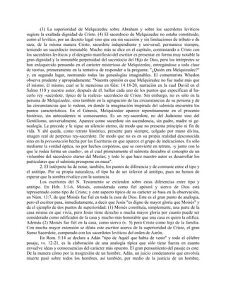 (3) La superioridad de Melquizedec sobre Abraham y sobre los sacerdotes levíticos
sugiere la exaltada dignidad de Cristo. (4) El sacerdocio de Melquizedec no estaba constituido,
como el levítico, por un decreto legal sino que era sin sucesión y sin limitaciones de tributo o de
raza; de la misma manera Cristo, sacerdote independiente y universal, permanece siempre,
teniendo un sacerdocio inmutable. Mucho más se dice en el capítulo, contrastando a Cristo con
los sacerdotes levíticos y el designio manifiesto del escritor es presentar en forma muy notable la
gran dignidad y la inmutable perpetuidad del sacerdocio del Hijo de Dios, pero los intérpretes se
han enloquecido pensando en el carácter misterioso de Melquizedec, entregándose a toda clase
de teorías, primeramente en la tentativa de responder a la pregunta: "¿Quién era Melquizedec?"
y, en segundo lugar, rastreando todas las genealogías imaginables. El comentarista Whedon
observa prudente y apropiadamente: "Nuestra opinión es que Melquizedec no fue nadie más que
él mismo; él mismo, cual se le menciona en Gén: 14:18-20, narración en la cual David en el
Salmo 110 y nuestro autor, después de él, hallan cada uno de los puntos que especifican al ha-
cerlo rey -sacerdote, típico de la realeza- sacerdocio de Cristo. Sin embargo, no es sólo en la
persona de Melquizedec, sino también en la agrupación de las circunstancias de su persona y de
las circunstancias que lo rodean, en donde la imaginación inspirada del salmista encuentra los
puntos característicos. En el Génesis, Melquizedee aparece repentinamente en el procenio
histórico, sin antecedentes ni consecuentes. Es un rey-sacerdote, no del Judaísmo sino del
Gentilismo, universalmente. Aparece como sacerdote sin ascendencia, sin padre, madre ni ge-
nealogía. Le precede y le sigue un silencio eterno, de modo que no presenta principio ni fin de
vida. Y ahí queda, como retrato histórico, presente para siempre, colgado por mano divina,
imagen real de perpetuo rey-sacerdote. De modo que no es en su propia realidad desconocida
sino en la presentación hecha por las Escrituras en que aparece el grupo de indicaciones. Es sólo
mediante la verdad óptica, no por hechos corpóreos, que se convierte en retrato, -y junto con lo
que le rodea forma un cuadro-, en el cual primeramente el salmista descubre el concepto de un
vislumbre del sacerdocio eterno del Mesías; y todo lo que hace nuestro autor es desarrollar los
particulares que el salmista presupone en masa".
2. El intérprete ha de notar, también, los puntos de diferencia y de contraste entre el tipo y
el antitipo. Por su propia naturaleza, el tipo ha de ser inferior al antitipo, pues no hemos de
esperar que la sombra rivalice con la sustancia.
Los escritores del N. Testamento se extienden sobre estas diferencias entre tipo y
antitipo. En Heb. 3:1-6, Moisés, considerado como fiel apóstol y siervo de Dios está
representado como tipo de Cristo; y este aspecto típico de su carácter se basa en la observación,
en Núm. 13:7, de que Moisés fue fiel en toda la casa de Dios. Este es el gran punto de analogía,
pero el escritor pasa, inmediatamente, a decir que Jesús "es digno de mayor gloria que Moisés" y
da el ejemplo de dos puntos de superioridad: (1) Moisés constituía, simplemente, una parte de la
casa misma en que vivía, pero Jesús tiene derecho a mucha mayor gloria por cuanto puede ser
considerado como edificador de la casa y mucho más honorable que una casa es quien la edifica.
Además (2) Moisés fue fiel en la casa, como siervo (v. 5) pero Cristo como hijo de la familia.
Con mucha mayor extensión se dilata este escritor acerca de la superioridad de Cristo, el gran
Sumo Sacerdote, comparado con los sacerdotes levíticos del orden de Aarón.
En Rom. 5:14 se declara a Adán "tipo de Aquél que había de venir" y todo el célebre
pasaje, vs. 12-21, es la elaboración de una analogía típica que sólo tiene fuerza en cuanto
envuelve ideas y consecuencias del carácter más opuesto. El gran pensamiento del pasaje es este:
De la manera cómo por la trasgresión de un hombre, Adán, un juicio condenatorio que envolvía
muerte pasó sobre todos los hombres, así también, por medio de la justicia de un hombre,
 