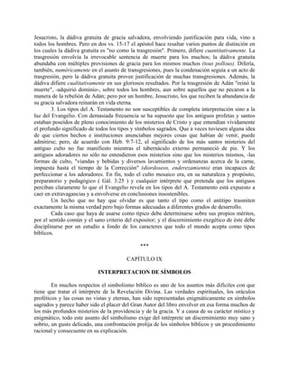 Jesucristo, la dádiva gratuita de gracia salvadora, envolviendo justificación para vida, vino a
todos los hombres. Pero en dos vs. 15-17 el apóstol hace resaltar varios puntos de distinción en
los cuales la dádiva gratuita es "no como la trasgresión". Primero, difiere cuantitativamente. La
trasgresión envolvía la irrevocable sentencia de muerte para los muchos; la dádiva gratuita
abundaba con múltiples provisiones de gracia para los mismos muchos (tous pollous). Difería,
también, numéricamente en el asunto de transgresiones, pues la condenación seguía a un acto de
trasgresión, pero la dádiva gratuita provee justificación de muchas transgresiones. Además, la
dádiva difiere cualitativamente en sus gloriosos resultados. Por la trasgresión de Adán "reinó la
muerte", -adquirió dominio-, sobre todos los hombres, aun sobre aquellos que no pecaron a la
manera de la rebelión de Adán; pero por un hombre, Jesucristo, los que reciben la abundancia de
su gracia salvadora reinarán en vida eterna.
3. Los tipos del A. Testamento no son susceptibles de completa interpretación sino a la
luz del Evangelio. Con demasiada frecuencia se ha supuesto que los antiguos profetas y santos
estaban poseídos de pleno conocimiento de los misterios de Cristo y que entendían vívidamente
el profundo significado de todos los tipos y símbolos sagrados. Que a veces tuviesen alguna idea
de que ciertos hechos e instituciones anunciaban mejores cosas que habían de venir, puede
admitirse; pero, de acuerdo con Heb. 9:7-12, el significado de los más santos misterios del
antiguo culto no fue manifiesto mientras el tabernáculo externo permaneció de pie. Y los
antiguos adoradores no sólo no entendieron esos misterios sino que los misterios mismos, -las
formas de culto, "viandas y bebidas y diversos lavamientos y ordenanzas acerca de la carne,
impuesta hasta el tiempo de la Corrección" (diordoseos, enderezamiento) eran incapaces de
perfeccionar a los adoradores. En fin, todo el culto mosaico era, en su naturaleza y propósito,
preparatorio y pedagógico ( Gál. 3:25 ) y cualquier intérprete que pretenda que los antiguos
perciban claramente lo que el Evangelio revela en los tipos del A. Testamento está expuesto a
caer en extravagancias y a envolverse en conclusiones insostenibles.
Un hecho que no hay que olvidar es que tanto el tipo como el antitipo trasmiten
exactamente la misma verdad pero bajo formas adecuadas a diferentes grados de desarrollo.
Cada caso que haya de usarse como típico debe determinarse sobre sus propios méritos,
por el sentido común y el sano criterio del expositor; y el discernimiento exegético de éste debe
disciplinarse por un estudio a fondo de los caracteres que todo el mundo acepta como tipos
bíblicos.
***
CAPÍTULO IX
INTERPRETACION DE SÍMBOLOS
En muchos respectos el simbolismo bíblico es uno de los asuntos más difíciles con que
tiene que tratar el intérprete de la Revelación Divina. Las verdades espirituales, los oráculos
proféticos y las cosas no vistas y eternas, han sido representadas enigmáticamente en símbolos
sagrados y parece haber sido el placer del Gran Autor del libro envolver en esa forma muchos de
los más profundos misterios de la providencia y de la gracia. Y a causa de su carácter místico y
enigmático, todo este asunto del simbolismo exige del intérprete un discernimiento muy sano y
sobrio, un gusto delicado, una confrontación prolija de los símbolos bíblicos y un procedimiento
racional y consecuente en su explicación.
 