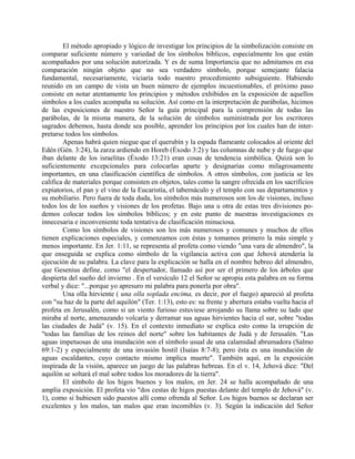 El método apropiado y lógico de investigar los principios de la simbolización consiste en
comparar suficiente número y variedad de los símbolos bíblicos, especialmente los que están
acompañados por una solución autorizada. Y es de suma Importancia que no admitamos en esa
comparación ningún objeto que no sea verdadero símbolo, porque semejante falacia
fundamental, necesariamente, viciaría todo nuestro procedimiento subsiguiente. Habiendo
reunido en un campo de vista un buen número de ejemplos incuestionables, el próximo paso
consiste en notar atentamente los principios y métodos exhibidos en la exposición de aquellos
símbolos a los cuales acompaña su solución. Así como en la interpretación de parábolas, hicimos
de las exposiciones de nuestro Señor la guía principal para la comprensión de todas las
parábolas, de la misma manera, de la solución de símbolos suministrada por los escritores
sagrados debemos, hasta donde sea posible, aprender los principios por los cuales han de inter-
pretarse todos los símbolos.
Apenas habrá quien niegue que el querubín y la espada flameante colocados al oriente del
Edén (Gén. 3:24), la zarza ardiendo en Horeb (Éxodo 3:2) y las columnas de nube y de fuego que
iban delante de los israelitas (Éxodo 13:21) eran cosas de tendencia simbólica. Quizá son lo
suficientemente excepcionales para colocarlas aparte y designarías como milagrosamente
importantes, en una clasificación científica de símbolos. A otros símbolos, con justicia se les
califica de materiales porque consisten en objetos, tales como la sangre ofrecida en los sacrificios
expiatorios, el pan y el vino de la Eucaristía, el tabernáculo y el templo con sus departamentos y
su mobiliario. Pero fuera de toda duda, los símbolos más numerosos son los de visiones, incluso
todos los de los sueños y visiones de los profetas. Bajo una u otra de estas tres divisiones po-
demos colocar todos los símbolos bíblicos; y en este punto de nuestras investigaciones es
innecesaria e inconveniente toda tentativa de clasificación minuciosa.
Como los símbolos de visiones son los más numerosos y comunes y muchos de ellos
tienen explicaciones especiales, y comenzamos con éstas y tomamos primero la más simple y
menos importante. En Jer. 1:11, se representa al profeta como viendo "una vara de almendro", la
que enseguida se explica como símbolo de la vigilancia activa con que Jehová atendería la
ejecución de su palabra. La clave para la explicación se halla en el nombre hebreo del almendro,
que Gesenius define. como "el despertador, llamado así por ser el primero de los árboles que
despierta del sueño del invierno . En el versículo 12 el Señor se apropia esta palabra en su forma
verbal y dice: "...porque yo apresuro mi palabra para ponerla por obra".
Una olla hirviente ( una olla soplada encima, es decir, por el fuego) apareció al profeta
con "su haz de la parte del aquilón" (Ter. 1:13), esto es: su frente y abertura estaba vuelta hacia el
profeta en Jerusalén, como si un viento furioso estuviese arrojando su llama sobre su lado que
miraba al norte, amenazando volcaría y derramar sus aguas hirvientes hacia el sur, sobre "todas
las ciudades de Judá" (v. 15). En el contexto inmediato se explica esto como la irrupción de
"todas las familias de los reinos del norte" sobre los habitantes de Judá y de Jerusalén. "Las
aguas impetuosas de una inundación son el símbolo usual de una calamidad abrumadora (Salmo
69:1-2) y especialmente de una invasión hostil (Isaías 8:7-8); pero ésta es una inundación de
aguas escaldantes, cuyo contacto mismo implica muerte". También aquí, en la exposición
inspirada de la visión, aparece un juego de las palabras hebreas. En el v. 14, Jehová dice: "Del
aquilón se soltará el mal sobre todos los moradores de la tierra".
El símbolo de los higos buenos y los malos, en Jer. 24 se halla acompañado de una
amplia exposición. El profeta vio "dos cestas de higos puestas delante del templo de Jehová" (v.
1), como si hubiesen sido puestos allí como ofrenda al Señor. Los higos buenos se declaran ser
excelentes y los malos, tan malos que eran incomibles (v. 3). Según la indicación del Señor
 