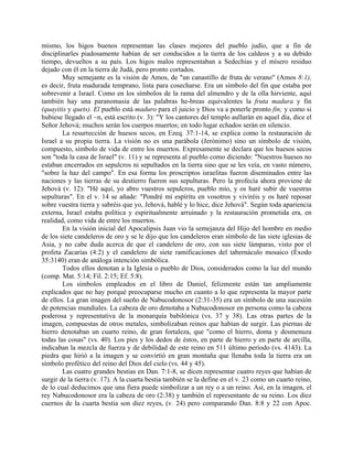 mismo, los higos buenos representan las clases mejores del pueblo judío, que a fin de
disciplinarles piadosamente habían de ser conducidos a la tierra de los caldeos y a su debido
tiempo, devueltos a su país. Los higos malos representaban a Sedechías y el mísero residuo
dejado con él en la tierra de Judá, pero pronto cortados.
Muy semejante es la visión de Amos, de "un canastillo de fruta de verano" (Amos 8:1),
es decir, fruta madurada temprano, lista para cosecharse. Era un símbolo del fin que estaba por
sobrevenir a Israel. Como en los símbolos de la rama del almendro y de la olla hirviente, aquí
también hay una paranomasia de las palabras he-breas equivalentes la fruta madura y fin
(quayitis y quets). El pueblo está maduro para el juicio y Dios va a ponerle pronto fin; y como si
hubiese llegado el ~n, está escrito (v. 3): "Y los cantores del templo aullarán en aquel día, dice el
Señor Jehová; muchos serán los cuerpos muertos; en todo lugar echados serán en silencio.
La resurrección de huesos secos, en Ezeq. 37:1-14, se explica como la restauración de
Israel a su propia tierra. La visión no es una parábola (Jerónimo) sino un símbolo de visión,
compuesto, símbolo de vida de entre los muertos. Expresamente se declara que los huesos secos
son "toda la casa de Israel" (v. 11) y se representa al pueblo como diciendo: "Nuestros huesos no
estaban encerrados en sepulcros ni sepultados en la tierra sino que se les veía, en vasto número,
"sobre la haz del campo". En esa forma los proscriptos israelitas fueron diseminados entre las
naciones y las tierras de su destierro fueron sus sepulturas. Pero la profecía ahora proviene de
Jehová (v. 12): "Hé aquí, yo abro vuestros sepulcros, pueblo mío, y os haré subir de vuestras
sepulturas". En el v. 14 se añade: "Pondré mi espíritu en vosotros y viviréis y os haré reposar
sobre vuestra tierra y sabréis que yo, Jehová, hablé y lo hice, dice Jehová". Según toda apariencia
externa, Israel estaba política y espiritualmente arruinado y la restauración prometida era, en
realidad, como vida de entre los muertos.
En la visión inicial del Apocalipsis Juan vio la semejanza del Hijo del hombre en medio
de los siete candeleros de oro y se le dijo que los candeleros eran símbolo de las siete iglesias de
Asia, y no cabe duda acerca de que el candelero de oro, con sus siete lámparas, visto por el
profeta Zacarías (4:2) y el candelero de siete ramificaciones del tabernáculo mosaico (Éxodo
35:3140) eran de análoga intención simbólica.
Todos ellos denotan a la Iglesia o pueblo de Dios, considerados como la luz del mundo
(comp. Mat. 5:14; Fil. 2:15; Ef. 5:8).
Los símbolos empleados en el libro de Daniel, felizmente están tan ampliamente
explicados que no hay porqué preocuparse mucho en cuanto a lo que representa la mayor parte
de ellos. La gran imagen del sueño de Nabucodonosor (2:31-35) era un símbolo de una sucesión
de potencias mundiales. La cabeza de oro denotaba a Nabucodonosor en persona como la cabeza
poderosa y representativa de la monarquía babilónica (vs. 37 y 38). Las otras partes de la
imagen, compuestas de otros metales, simbolizaban reinos que habían de surgir. Las piernas de
hierro denotaban un cuarto reino, de gran fortaleza, que "como el hierro, doma y desmenuza
todas las cosas" (vs. 40). Los pies y los dedos de éstos, en parte de hierro y en parte de arcilla,
indicaban la mezcla de fuerza y de debilidad de este reino en 511 último período (vs. 4143). La
piedra que hirió a la imagen y se convirtió en gran montaña que llenaba toda la tierra era un
símbolo profético del reino del Dios del cielo (vs. 44 y 45).
Las cuatro grandes bestias en Dan. 7:1-8, se dicen representar cuatro reyes que habían de
surgir de la tierra (v. 17). A la cuarta bestia también se la define en el v. 23 como un cuarto reino,
de lo cual deducimos que una fiera puede simbolizar a un rey o a un reino. Así, en la imagen, el
rey Nabucodonosor era la cabeza de oro (2:38) y también el representante de su reino. Los diez
cuernos de la cuarta bestia son diez reyes, (v. 24) pero comparando Dan. 8:8 y 22 con Apoc.
 