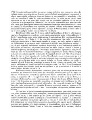 17:11-12, se desprende que también los cuernos pueden simbolizar tanto reyes como reinos. En
cualquier imagen semejante, de una fiera con cuernos, la bestia apropiadamente representaría el
reino o poder mundial y el cuerno o cuernos algún rey o reyes especiales o secundarios en los
cuales se centraliza el poder del reino propiamente dicho. De modo que un cuerno puede
representar un rey o un reino pero siempre con esa distinción implicada. No se nos da
explicación de lo que significan las cabezas y las alas de las bestias ni de otros puntos notables
de la visión, pero apenas puede dudarse de que también tenían algún intento simbólico. La visión
del carnero y el macho cabrío, en el capítulo 8, no contiene símbolos esencialmente diferentes,
porque se nos explica que el carnero representa a los reyes de Media y Persia, el macho cabrío al
rey de Grecia y el gran cuerno, como el primer rey (vs. 20-21).
El rollo que volaba (Zac. 5:1-4) era un símbolo de la maldición de Jehová sobre ladrones
y perjuros. Sus dimensiones, veinte por veinte cubitos, exactamente las del pórtico del templo (1
Rey 6:3) naturalmente podría ser un indicio de que el juicio indicado debe comenzar por la casa
de Jehová (Ezeq. 9:6; 1 Pedro 4:17). En conexión inmediata con esta visión el profeta vio
también un efa que salía, (v. 6) un talento elevado, de plomo, y una mujer sentada en medio del
efa. Se declara (v. 8) que aquella mujer simbolizaba la Maldad, pero ¿qué clase de maldad? El
efa y la pesa de plomo, naturalmente sugestivos de medida y de peso, indicarían la maldad del
tráfico lleno de latrocinio, -el pecado denunciado por Amós (8:5) de "achicar la medida y
aumentar el precio y falsear el peso". Este símbolo de maldad está representado aquí por una
mujer que tiene por trono una medida vacía y una pesa de plomo por enseña. Pero su castigo y
confusión son producidos por los instrumentos de su pecado (comp. Mat. 7:2). Ella es arrojada
dentro del efa y el plomo arrojado sobre su boca. No se la destruye, sin embargo, sino que se la
transporta a tierras lejanas, lo que se realiza por otras dos mujeres, aparentemente ayudantes y
cómplices suyos, las que tenían como alas de cigüeña, por lo que pudieron, con rapidez y
presteza, salvar de destrucción inmediata a la mujer y llevarla a establecerse en otro país. De tal
manera los hijos de este mundo son prudentes en su generación (Luc. 16:8). Se da el nombre de
Shinar a aquella tierra distante, quizá por ser aquélla en la que primeramente se desarrolló la
maldad después del Diluvio (Gén. 11:2).
Las cuatro carrozas, probablemente carrozas de guerra, que este mismo profeta vió salir
de entre las dos montañas de metal, tiradas por caballos de distintos colores (Zac. 6:1-8) no son
más que otra forma más completa de representar los hechos simbolizados en la visión de los
jinetes, en el capítulo 1:8-11. El significado de las montañas de metal no se nos define. Las
carrozas y caballos son "los cuatro vientos que salen de donde están delante del Señor de toda la
tierra" (v. 5). Se nos dice que los caballos negros iban a la tierra del norte, los blancos, tras ellos
(quizá significando a regiones detrás o más allá de ellos) y los overos a la tierra del sur. A dónde
fuesen los rucios no se nos dice, a excepción de que se les permiti6 moverse a su gusto (v. 7),
añadiéndose que los que fueron hacia el norte "hicieron reposar mi espíritu en juicio en la tierra
del norte"'.
No cabe duda de que estos símbolos guerreros dentaban ciertas agencias de juicio divino.
Eran, como los vientos de los cielos, mensajeros y ministros de la voluntad divina (comp. Salmo
104: 4; Jer. 49:36) y debe notarse que los jinetes del capítulo 1:8-11 y estas carrozas,
respectivamente, abren y cierran la serie de las visiones simbólicas de Zacarías. Las Escrituras no
suministran explicación más clara del significado de ellas que el citado. Tal vez en la distinción
de la tendencia de los varios símbolos podríamos, razonablemente, suponer que los cabalgantes
guerreros representaban otros tantos capitanes y conquistadores (como por ej. Salmanasar,
Nabucodonosor, Faraón Necho y Ciro) y la visión, más impersonal, de las carrozas y caballos,
 