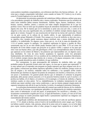 como poderes mundiales conquistadores, con referencia más bien a las fuerzas militares de un
reino que a ningún conquistador individual: como cuando en Isaías 10:5 Asiria (y no el asirio,
como la Versión Inglesa) es la vara de Jehová.
Al determinar los principios generales del simbolismo bíblico debemos atribuir gran peso
a los precedentes ejemplos de símbolos más o menos explicados. Notaremos que los nombres de
todos estos símbolos deben tomarse literalmente. Árboles, higos, huesos, candeleros, olivos,
bestias, cuernos, caballos, jinetes y carrozas son todas simples designaciones de lo que los
profetas vieron. Pero no tanto que las palabras hayan de entenderse literalmente, son símbolos de
alguna otra cosa. De la manera que en la metonimia se pone una cosa por otra, o como en la
alegoría se dice una cosa significando otra, así también el símbolo siempre denota alguna cosa
aparte de sí mismo. Ezequiel vio una resurrección de Israel de las tierras del cautiverio. Daniel
vio un gran cuerno en la cabeza de un macho cabrío, lo que representaba al poderoso
conquistador griego Mejandro el Grande. Pero aunque en el uso de símbolos se dice una cosa y
se significa otra, siempre puede rastrearse alguna similitud, más o menos detallada entre el
símbolo y lo simbolizado. En algunos casos, como por ej., en el de la rama de almendro (Jer.
1:11) el nombre sugiere la analogía. Un candelero representa la Iglesia o pueblo de Dios,
sosteniendo una luz en un sitio donde puede iluminar toda la casa (Mat. 5:15) así como los
discípulos de Cristo deben ocupar una posición en la iglesia visible y esparcir su luz para que
otros vean sus buenas obras y por ello glorifiquen a Dios. Las correspondencias entre las bestias
que aparecen en los relatos de Daniel y las potencias que representaban son, en algunos casos,
muy detallados. En vista de estos hechos aceptamos lo siguiente como tres principios
fundamentales del simbolismo: (1) Los nombres de los símbolos han de entenderse literalmente;
(2) el símbolo siempre denota algo distinto de si mismo y (3) alguna semejanza, más o menos
minuciosa, puede descubrirse entre el símbolo y lo que simboliza.
Por consiguiente, la gran preocupación del intérprete de símbolos debe ser: ¿Qué
probables puntos de parecido existen entre este signo y la cosa que se quiere que represente? Y
es muy natural que al responder esta pregunta no pueda esperarse que haya ninguna serie de re-
glas rígidas y minuciosas que deban suponerse aplicables a todos los símbolos; porque existe un
aire de enigma y de misterio, rodeando todos los emblemas y los ejemplos arriba citados
demuestran que mientras en algunos los puntos de semejanza son muchos y minuciosos, en otros
son pocos e incidentales. En general puede decirse que el intérprete al contestar la pregunta
planteada, debe prestar estricta atención a (1) la posición histórica desde la cual el escritor o el
profeta nos hablan, (2) el objeto y el contexto y (3) la analogía y el intento de símbolos y figuras
similares usados en otras partes. Tal es, indudablemente, la verdadera interpretación de cada
símbolo que mejor satisface estas varias condiciones, y que no intenta empujar ningún punto de
supuesta semejanza más allá de lo que los hechos, la razón y la analogía lo permiten claramente.
Los principios hermenéuticos derivados del examen que acaba de hacerse de los símbolos
de visión, en las Escrituras, son igualmente aplicables a la interpretación de símbolos materiales,
tales como el tabernáculo, el arca del pacto, el propiciatorio, los sacrificios y ofrendas, y los
lavamientos ceremoniales exigidos por la Ley, el agua del bautismo y el pan y el vino en la Cena
del Señor; porque en cuanto presentan algún hecho o pensamiento espiritual sus imágenes son
esencialmente del mismo carácter.
El significado simbólico del derramamiento de sangre en el culto de sacrificios aparece
en Lev. 17:11, donde se declara, como el motivo de la prohibición de comer sangre, que "el alma
(en hebreo nepheh, aliento, vida, persona, alma) de la carne está en la sangre y yo os la he dado
para expiar vuestras personas sobre el altar, porque la sangre hace expiación en el alma". El
 