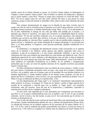 sentido exacto de la última cláusula es oscuro. La Versión Común inglesa, la Septuaginta, la
Vulgata y Lutero traducen "para el alma". Pero el hebreo no admite esa traducción y opinamos
que es mejor traducir, como Keil, "Porque la sangre hace expiación en virtud del alma". Dice
Keil: "No era la sangre como tal, sino ella como vehículo del alma, la que poseía la virtud
expiatoria, porque el alma del animal se ofrendaba a Dios sobre el altar como substituto del alma
humana.
Este solemne derramamiento de sangre era la ofrenda de una alma viviente, pues la
sangre con calor de vida se concebía como el elemento en el cual el alma subsistía, o con el cual,
de alguna manera misteriosa, se hallaba identificada (comp. Deut. 12:23). Al ser derramada so-
bre el altar simbolizaba la entrega de una vida que había sido perdida por el pecado, y el
adorador que ofrecía el sacrificio, con aquel acto reconocía su culpabilidad digna de muerte.
Dice Fairbairn: "El rito del sacrificio expiatorio era, en su propia naturaleza, una transacción
simbólica que envolvía una triple idea; primera, la de que el adorador, al hacerse culpable de
pecado, había perdido su vida ante Dios; segundo, que la vida así perdida debía entregarse a la
justicia divina; y, finalmente, que siendo entregada de la manera designada, le era devuelta por
Dios, o, en otras palabras, el trasgresor, como persona justificada, quedaba restablecido en el
favor divino.
El simbolismo y la tipología del tabernáculo mosaico están reconocidos en el capitulo
nueve de la Epístola a los Hebreos, donde aparece que objetos especiales tales como el
candelero, el pan de la proposición y el arca tenían significado simbólico y que las varias
ordenanzas del culto eran sombras que anunciaban las cosas buenas que habían de venir. Pero el
significado especial de los varios símbolos y del tabernáculo como un todo, se deja al intérprete
deducirlo de los varios pasajes que tratan del asunto. Debe determinárselo, -como el de todos los
otros símbolos no explicados formalmente en la Biblia-, de los nombres y designaciones
particulares que se usan, así como de aquellas alusiones de los sagrados escritores que puedan
sugerir o ilustrar algo.
No debe considerarse al tabernáculo como un símbolo de cosas externas y visibles, ni aun
del cielo mismo, considerado meramente como un lugar, sino como de la reunión y habitación
de Dios y de su pueblo, tanto en el tiempo como en la eternidad. De esta bendita relación si es
símbolo significativo y siendo también sombra de las buenas cosas venideras, era tipo de la
Iglesia del Nuevo Testamento o reino de Dios, esa casa espiritual, edificada de piedras vivas (1
Pedro 2:5) que es habitación de Dios en el espíritu (Efes. 2:22).
Los dos departamentos del "lugar santo" y el "santísimo" naturalmente representarían la
doble relación, la divina y la humana. El "Santo de los Santos", siendo el lugar especial de la
morada de su testimonio y relación para con su pueblo; el "lugar santo", con sacerdote
ministrante, altar del incienso, mesa del pan de la proposición y candelabro, expresaba la
relación para con Dios de los verdaderos adoradores.
Los dos sitios, sólo separados por el velo, denotaban, por consiguiente, por una parte, lo
que Dios es, en su gracia condescendiente para con su pueblo y, por la otra, lo que su pueblo
redimido, -sal de la tierra y luz del mundo, es para con él. Era conveniente que lo divino y lo
humano se distinguiesen así.
Pero la más elevada devoción continua de Israel hacia Dios está representada por el altar
del incienso, situado inmediatamente delante del velo y enfrente del propiciatorio (Éxodo 30:6).
La ofrenda del incienso era un símbolo expresivo de las oraciones de los santos (Salmo 141:2;
Rev. 5:8; 8:34) y toda la multitud del pueblo acostumbraba orar afuera a la hora de ofrecer el
incienso (Luc. 1:10). Jehová se complacía en "habitar entre las alabanzas de Israel" (Salmo 22:3)
 