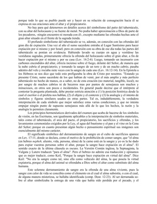 porque todo lo que su pueblo puede ser y hacer en su relación de consagración hacia él se
expresa en sus oraciones ante el altar y el propiciatorio.
No hay para qué detenernos en detalles acerca del simbolismo del patio del tabernáculo,
con su altar del holocausto y su fuente de metal. No podía haber aproximación a Dios de parte de
los pecadores, -ningún encuentro ni morada con él-, excepto mediante las ofrendas hechas ante el
gran altar situado en el frente de la sagrada tienda.
El profundo simbolismo del tabernáculo se ve, además, en conexión con las ofrendas del
gran día de expiación. Una vez al año el sumo sacerdote entraba al Lugar Santísimo para hacer
expiación por sí mismo y por Israel; pero en conexión con su obra de ese día todas las partes del
tabernáculo se ponían en evidencia. Habiendo lavado su cuerpo en agua y vestídose las
vestiduras sagradas, primeramente ofrecía la ofrenda del holocausto sobre el gran altar, a fin de
hacer expiación por sí mismo y por su casa (Lev. 16:2-6). Luego, tomando un incensario con
carbones encendidos del altar, ofrecía incienso sobre el fuego, delante del Señor, de manera que
la nube cubría el propiciatorio; y tomando la sangre de un toro y de un macho cabrío, pasaba
adentro del velo y rociaba siete veces con la sangre de cada uno (Lev. 16:12-14). En la Epístola a
los Hebreos se nos dice que todo esto prefiguraba la obra de Cristo por nosotros. "Estando ya
presente Cristo, sumo sacerdote de los que habían de venir, por el más amplio y más perfecto
tabernáculo no hecho de manos, es a saber, no de esta creación (no material, tangible, local); no
por sangre de machos cabríos ni de becerros mas por puntos de semejanza son muchos y
minuciosos, en otros son pocos e incidentales. En general puede decirse que el intérprete al
contestar la pregunta planteada, debe prestar estricta atención a (1) la posición histórica desde la
cual el escritor o el profeta nos hablan, (2) el objeto y el contexto y (3) la analogía y el intento de
símbolos y figuras similares usados en otras partes. Tal es, indudablemente, la verdadera
interpretación de cada símbolo que mejor satisface estas varias condiciones, y que no intenta
empujar ningún punto de supuesta semejanza más allá de lo que los hechos, la razón y la
analogía lo permiten claramente.
Los principios hermenéuticos derivados del examen que acaba de hacerse de los símbolos
de visión, en las Escrituras, son igualmente aplicables a la interpretación de símbolos materiales,
tales como el tabernáculo, el arca del pacto, el propiciatorio, los sacrificios y ofrendas, y los
lavamientos ceremoniales exigidos por la Ley, el agua del bautismo y el pan y el vino en la Cena
del Señor; porque en cuanto presentan algún hecho o pensamiento espiritual sus imágenes son
esencialmente del mismo carácter.
El significado simbólico del derramamiento de sangre en el culto de sacrificios aparece
en Lev. 17:11, donde se declara, como el motivo de la prohibición de comer sangre, que "el alma
(en hebreo nepheh, aliento, vida, persona, alma) de la carne está en la sangre y yo os la he dado
para expiar vuestras personas sobre el altar, porque la sangre hace expiación en el alma". El
sentido exacto de la última cláusula es oscuro. La Versión Común inglesa, la Septuaginta, la
Vulgata y Lutero traducen "para el alma". Pero el hebreo no admite esa traducción y opinamos
que es mejor traducir, como Keil, "Porque la sangre hace expiación en virtud del alma". Dice
Keil: "No era la sangre como tal, sino ella como vehículo del alma, la que poseía la virtud
expiatoria, porque el alma del animal se ofrendaba a Dios sobre el altar como substituto del alma
humana.
Este solemne derramamiento de sangre era la ofrenda de una alma viviente, pues la
sangre con calor de vida se concebía como el elemento en el cual el alma subsistía, o con el cual,
de alguna manera misteriosa, se hallaba identificada (comp. Deut. 12:23). Al ser derramada so-
bre el altar simbolizaba la entrega de una vida que había sido perdida por el pecado, y el
 
