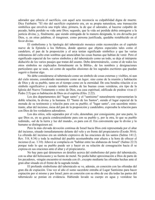 adorador que ofrecía el sacrificio, con aquel acto reconocía su culpabilidad digna de muerte.
Dice Fairbairn: "El rito del sacrificio expiatorio era, en su propia naturaleza, una transacción
simbólica que envolvía una triple idea; primera, la de que el adorador, al hacerse culpable de
pecado, había perdido su vida ante Dios; segundo, que la vida así perdida debía entregarse a la
justicia divina; y, finalmente, que siendo entregada de la manera designada, le era devuelta por
Dios, o, en otras palabras, el trasgresor, como persona justificada, quedaba restablecido en el
favor divino.
El simbolismo y la tipología del tabernáculo mosaico están reconocidos en el capitulo
nueve de la Epístola a los Hebreos, donde aparece que objetos especiales tales como el
candelero, el pan de la proposición y el arca tenían significado simbólico y que las varias
ordenanzas del culto eran sombras que anunciaban las cosas buenas que habían de venir. Pero el
significado especial de los varios símbolos y del tabernáculo como un todo, se deja al intérprete
deducirlo de los varios pasajes que tratan del asunto. Debe determinárselo, -como el de todos los
otros símbolos no explicados formalmente en la Biblia-, de los nombres y designaciones
particulares que se usan, así como de aquellas alusiones de los sagrados escritores que puedan
sugerir o ilustrar algo.
No debe considerarse al tabernáculo como un símbolo de cosas externas y visibles, ni aun
del cielo mismo, considerado meramente como un lugar, sino como de la reunión y habitación
de Dios y de su pueblo, tanto en el tiempo como en la eternidad. De esta bendita relación sí es
símbolo significativo y siendo también sombra de las buenas cosas venideras, era tipo de la
Iglesia del Nuevo Testamento o reino de Dios, esa casa espiritual, edificada de piedras vivas (1
Pedro 2:5) que es habitación de Dios en el espíritu (Efes. 2:22).
Los dos departamentos del "lugar santo" y el "santísimo" naturalmente representarían la
doble relación, la divina y la humana. El "Santo de los Santos", siendo el lugar especial de la
morada de su testimonio y relación para con su pueblo; el "lugar santo", con sacerdote minis-
trante, altar del incienso, mesa del pan de la proposición y candelabro, expresaba la relación para
con Dios de los verdaderos adoradores.
Los dos sitios, sólo separados por el velo, denotaban, por consiguiente, por una parte, lo
que Dios es, en su gracia condescendiente para con su pueblo y, por la otra, lo que su pueblo
redimido, -sal de la tierra y luz del mundo-, es para con él. Era conveniente que lo divino y lo
humano se distinguiesen así.
Pero la más elevada devoción continua de Israel hacia Dios está representada por el altar
del incienso, situado inmediatamente delante del velo y en frente del propiciatorio (Éxodo 30:6).
La ofrenda del incienso era un símbolo expresivo de las oraciones de los santos (Salmo 141:2;
Rev. 5:8; 8:34) y toda la multitud del pueblo acostumbraba orar afuera a la hora de ofrecer el
incienso (Luc. 1:10). Jehová se complacía en "habitar entre las alabanzas de Israel" (Salmo 22:3)
porque todo lo que su pueblo puede ser y hacer en su relación de consagración hacia él se
expresa en sus oraciones ante el altar y el propiciatorio.
No hay para qué detenernos en detalles acerca del simbolismo del patio del tabernáculo,
con su altar del holocausto y su fuente de metal. No podía haber aproximación a Dios de parte de
los pecadores, -ningún encuentro ni morada con él-, excepto mediante las ofrendas hechas ante el
gran altar situado en el frente de la sagrada tienda.
El profundo simbolismo del tabernáculo se ve, además, en conexión con las ofrendas del
gran día de expiación. Una vez al año el sumo sacerdote entraba al Lugar Santísimo para hacer
expiación por sí mismo y por Israel; pero en conexión con su obra de ese día todas las partes del
tabernáculo se ponían en evidencia. Habiendo lavado su cuerpo en agua y vestidose las
 