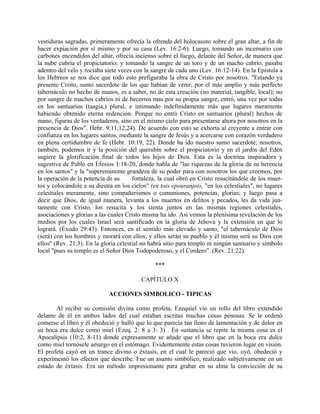 vestiduras sagradas, primeramente ofrecía la ofrenda del holocausto sobre el gran altar, a fin de
hacer expiación por sí mismo y por su casa (Lev. 16:2-6). Luego, tomando un incensario con
carbones encendidos del altar, ofrecía incienso sobre el fuego, delante del Señor, de manera que
la nube cubría el propiciatorio; y tomando la sangre de un toro y de un macho cabrío, pasaba
adentro del velo y rociaba siete veces con la sangre de cada uno (Lev. 16:12-14). En la Epístola a
los Hebreos se nos dice que todo esto prefiguraba la obra de Cristo por nosotros. "Estando ya
presente Cristo, sumo sacerdote de los que habían de venir, por el más amplio y más perfecto
tabernáculo no hecho de manos, es a saber, no de esta creación (no material, tangible, local); no
por sangre de machos cabríos ni de becerros mas por su propia sangre, entró, una vez por todas
en los santuarios (taagia,) plural, e intimando indefinidamente más que lugares meramente
habiendo obtenido eterna redención. Porque no entró Cristo en santuarios (plural) hechos de
mano, figuras de los verdaderos, sino en el mismo cielo para presentarse ahora por nosotros en la
presencia de Dios". Hebr. 9:11,12,24). De acuerdo con esto se exhorta al creyente a entrar con
confianza en los lugares santos, mediante la sangre de Jesús y a acercarse con corazón verdadero
en plena certidumbre de fe (Hebr. 10:19, 22). Donde ha ido nuestro sumo sacerdote, nosotros,
también, podemos ir y la posición del querubín sobre el propiciatorio y en el jardín del Edén
sugiere la glorificación final de todos los hijos de Dios. Esta es la doctrina inspiradora y
sugestiva de Pablo en Efesios 1:18-20, donde habla de "las riquezas de la gloria de su herencia
en los santos" y la "supereminente grandeza de su poder para con nosotros los que creemos, por
la operación de la potencia de su fortaleza, la cual obró en Cristo resucitándole de los muer-
tos y colocándole a su diestra en los cielos" (en tois epouranjois, "en los celestiales", no lugares
celestiales meramente, sino compañerismos o comuniones, potencias, glorias; y luego pasa a
decir que Dios, de igual manera, levanta a los muertos en delitos y pecados, les da vida jun-
tamente con Cristo, los resucita y los sienta juntos en las mismas regiones celestiales,
asociaciones y glorias a las cuales Cristo misma ha ido. Así vemos la plenísima revelación de los
medios por los cuales Israel será santificado en la gloria de Jehová y la extensión en que lo
logrará. (Éxodo 29:43). Entonces, en el sentido más elevado y santo, "el tabernáculo de Dios
(será) con los hombres y morará con ellos; y ellos serán su pueblo y él mismo será su Dios con
ellos" (Rev. 21:3). En la gloria celestial no habrá sitio para templo ni ningún santuario y símbolo
local "pues su templo es el Señor Dios Todopoderoso, y el Cordero". (Rev. 21:22).
***
CAPÍTULO X
ACCIONES SIMBOLICO - TIPICAS
Al recibir su comisión divina como profeta, Ezequiel vio un rollo del libro extendido
delante de él en ambos lados del cual estaban escritas muchas cosas penosas. Se le ordenó
comerse el libró y él obedeció y halló que lo que parecía tan lleno de lamentación y de dolor en
su boca era dulce como miel (Ezeq. 2: 8 a 3: 3) . En sustancia se repite la misma cosa es el
Apocalipsis (10:2, 8-11) donde expresamente se añade que el libro que en la boca era dulce
como miel tornósele amargo en el estómago. Evidentemente estas cosas tuvieron lugar en visión.
El profeta cayó en un trance divino o éxtasis, en el cual le pareció que vio, oyó, obedeció y
experimentó los efectos que describe. Fue un asunto simbólico, realizado subjetivamente en un
estado de éxtasis. Era un método impresionante para grabar en su alma la convicción de su
 