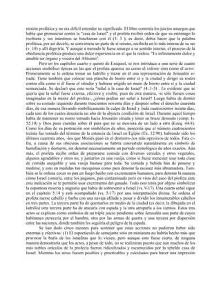 misión profética y no era difícil entender su significado. El libro contenía los juicios amargos que
había que pronunciar contra la "casa de Israel" y el profeta recibió orden de que su estómago lo
recibiera y sus intestinos se hinchieran con él (3: 3 ); es decir, debía hacer que la palabra
profética, por así decirlo, se convirtiese en parte de sí mismo, recibirla en lo más interna de su ser
(v. 10) y allí digerirla. Y aunque a menudo le fuese amargo a su sentido interno, el proceso de la
obediencia profética produce una dulce experiencia en el que la realiza. "Es infinitamente dulce y
amable ser órgano y vocero del Altísimo".
Pero en los capítulos cuarto y quinto de Ezequiel, se nos introduce a una serie de cuatro
acciones simbólico típicas en las que el profeta aparece no como el vidente sino como el actor.
Primeramente se le ordena tomar un ladrillo y trazar en él una representación de Jerusalén si-
tiada. Tiene también que colocar una plancha de hierro entre sí y la ciudad y dirigir su rostro
contra ella como si él fuese el sitiador y hubiese erigido un muro de hierro entre sí y la ciudad
sentenciada. Se declaró que esto sería "señal a la casa de Israel" (4.:1-3) . Es evidente que se
quería que la señal fuese externa, efectiva y visible, pues de otra manera, -si sólo fuesen cosas
imaginadas en la mente del profeta-, ¿cómo podían ser señal a Israel? Luego había de dormir
sobre su costado izquierdo durante trescientos noventa días y después sobre el derecho cuarenta
días, de esa manera llevando simbólicamente la culpa de Israel y Judá cuatrocientos treinta días,
cada uno de los cuales denotaría un año de la abyecta condición de Israel. Durante aquel tiempo
había de mantener su rostro tornado hacia Jerusalén sitiada y tener su brazo desnudo (comp. Is.
52:10) y Dios puso cuerdas sobre él para que no se moviera de un lado a otro (Ezeq. 44-8).
Como los días de su postración son simbólicos de años, parecería que el número cuatrocientos
treinta fue tomado del término de la estancia de Israel en Egipto (Ex. 12:90), habiendo sido los
últimos cuarenta años, -los que Moisés pasó en el destierro-,los más opresivos de todos. Esta ci-
fra, a causa de sus obscuras asociaciones se habría convertido naturalmente en símbolo de
humillación y destierro, sin denotar necesariamente un período cronológico de años exactos. Aún
más, el profeta recibe orden de prepararse comida con diversos cereales y otros vegetales,
algunos agradables y otros no, y juntarlos en una vasija, como si fuese menester usar toda clase
de comida asequible y una vasija bastase para toda. Su comida y bebida han de pesarse y
medirse, y esto en medidas tan mezquinas como para denotar la escasez más abrumadora. Tam-
bién se le ordena cocer su pan en fuego hecho con excrementos humanos, para denotar la manera
cómo Israel comería, entre los paganos, pan contaminado pero en vista del asco del profeta ante
esta indicación se le permitió usar excremento del ganado. Todo esto tenía por objeto simbolizar
la espantosa miseria y angustia que había de sobrevenir a Israel (vs. 9-17). Una cuarta señal sigue
en el capitulo 5:14 y está acompañado (vs. 5-17) por una interpretación divina. Se ordena al
profeta raerse cabello y barba con una navaja afilada y pesar y dividir los innumerables cabellos
en tres partes. La tercera parte ha de quemarlos en medio de la ciudad (es decir, la dibujada en el
ladrillo) otra tercera parte ha de atacarla con espada y la otra arroparla a los vientos. Estos tres
actos se explican corno símbolos de un triple juicio pendiente sobre Jerusalén una parte de cuyos
habitantes perecería por el hambre, otra por las armas de guerra y una tercera por dispersión
entre las naciones, donde también les seguiría el peligro de la espada.
Se han dado cinco razones para sostener que estas acciones no pudieron haber sido
externas y efectivas: (1) El espectáculo de semejante sitio en miniatura no habría hecho más que
provocar la burla de los israelitas que lo viesen, pero aunque esto fuese cierto, de ninguna
manera demostraría que los actos, a pesar de todo, no se realizaran puesto que aun muchos de los
más nobles oráculos de la profecía fueron ridiculizados y escarnecidos por la rebelde casa de
Israel. Mientras los actos fuesen posibles y practicables y calculados para hacer una impresión
 