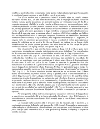 notable, no existe objeción a su ocurrencia literal que no pudiera aducirse con igual fuerza contra
la opinión de los que creen que se trató de ideas y no de actos reales.
Pero (2) se sostiene que el permanecer inmóvil, acostado sobre un costado, durante
trescientos noventa días,. Era una imposibilidad física, pero el lenguaje del profeta indica con
bastante claridad que tal posición no era constante durante las veinticuatro horas del día. El se
preparaba su comida y bebida, la pesaba y medía; y debemos suponer que como el ayuno judío,
cuando se prolongaba por días, permitía comer de noche, requiriendo la abstinencia durante el
día, la larga postración de Ezequiel tenía muchos alivios incidentales. La prohibición de darse
vuelta, exigiría, a lo sumo, que durante el largo período no se acostase sobre el lado derecho y
durante el de cuarenta nunca se acostara sobre el izquierdo. (3) Fairbairn declara que hubiera
sido una imposibilidad moral el comer pan compuesto de materias tan abominables, puesto que
habría sido una violación de la ley de Moisés, pero no puede demostrarse que la Ley prohíba, en
ninguna parte, los elementos que constituían el pan que se ordenó al profeta que preparara; y
aunque lo prohibiera, no se seguiría de ello que Ezequiel no pudiera en esa forma exhibir
simbólicamente los juicios penales que iban a caer sobre Israel en los días en que los padres
habrían de comerse a sus hijos y los hijos a sus padres (cap. 5:10).
Otra objeción (4) es que entre las fechas dadas en Ezeq. 1:1, 2 y 8:1, no pudo haber
cuatrocientos treinta días para ejecutar materialmente estos actos simbólicos Pero entre el quinto
día del cuarto mes del quinto año de la cautividad de Joachim (cap. 1:1-2) y el quinto día del
sexto mes del sexto año (cap. 8:1) intervinieron un año y dos meses, o sean cuatrocientos
veintisiete días, período no sólo suficientemente aproximado para satisfacer las necesidades del
caso sino tan aproximado como para constituir, en sí mismo, una evidencia de la ejecución real
de estos actos. Y todo esto podría decirse, después de substraer del período los siete días
mencionados en el capítulo 3:15, pero las visiones de los capítulos VIII-XI, pudieron tener lugar
cuando Ezequiel aún permanecía echado de costado. No hay por qué suponer que su cuerpo fue
transportado a Jerusalén, puesto que él declara explícitamente que ello aconteció "en visiones de
Dios" (cap. 8: 3) . Lo de estar sentado en su casa, rodeados por los ancianos de Israel (8:1) no
define, necesariamente, su postura ni la de ellos y la palabra yashab se usa comúnmente en el
sentido de permanecer o estar. La larga postración y otros actos simbólicos del sacerdote-profeta
naturalmente atraerían la atención de los ancianos de Judá y los haría detenerse largo tiempo en
su presencia; y todo ese tiempo su brazo estaba desnudo y él profetizaba contra Jerusalén (4:7).
Nada había en su postura que le impidiera recibir muchas palabras y visiones de Dios durante
esos catorce meses. (5) Se ha objetado, además, que le era literalmente imposible quemar la
tercera parte de sus cabellos "en medio de la ciudad" (5:2). Pero por la ciudad a que aquí se hace
referencia debe entenderse la miniatura dibujada en el ladrillo, consideración que resuelve la
objeción.
Por consiguiente, no hay motivos para negar que las acciones simbólicas de Ezequiel que
se describen en sus capítulos IV y V, fueran ejecutadas literalmente. Ni es difícil concebir la
impresión que su ejecución, naturalmente, debió producir sobre la casa de Israel, -especialmente
sobre los ancianos.
La cuádruple señal denotaba (1) el próximo sitio de Jerusalén, (2) el destierro y la
consiguiente postración de Israel y Judá (compar. Is. 50:11; Amos 5:2) que debería ser como otra
esclavitud egipcia, (3) la miseria y humillación de este triste período y (4) finalmente, el triple
juicio con que debía terminar el sitio, a saber: pestilencia y hambre, la espada y la dispersión
entre las naciones.
 